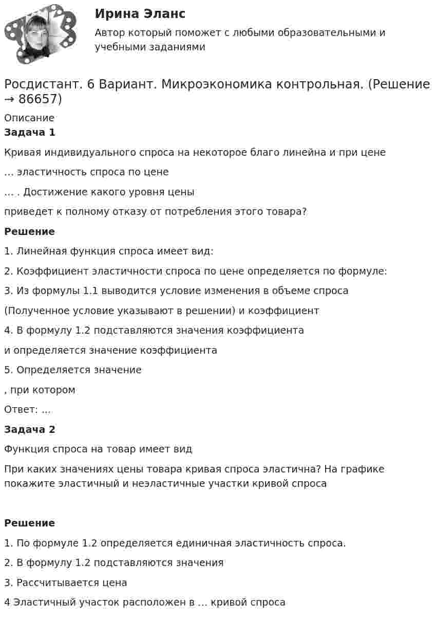     
            Описание
             Задача 1	Кривая индивидуального спроса на некоторое благо линейна и при цене  … эластичность спроса по цене … . Достижение какого уровня цены  приведет к полному отказу от потребления этого товара?  Решение1.    Линейная функция спроса имеет вид: 2.               Коэффициент эластичности спроса по цене определяется по формуле:3.               Из формулы 1.1 выводится условие изменения в объеме спроса  (Полученное условие указывают в решении) и коэффициент 4.               В формулу 1.2 подставляются значения коэффициента  и определяется значение коэффициента 5.               Определяется значение , при котором Ответ: …  Задача 2	Функция спроса на товар имеет вид  При каких значениях цены товара кривая спроса эластична? На графике покажите эластичный и неэластичные участки кривой спроса  Решение1.    По формуле 1.2 определяется единичная эластичность спроса.2.    В формулу 1.2 подставляются значения 3.    Рассчитывается цена4    Эластичный участок расположен в … кривой спроса    
            
            
            Росдистант. 4 задания по Конституционному правуРосдистант. 6 Вариант. Микроэкономика контрольная.Росдистант - 6 практических работ[Росдистант] Cost-менеджмент (ТЕСТЫ ОТВЕТЫ)[Росдистант] General English б2 (868, 9817) (Final test)[Росдистант] General English (б) (ТЕСТЫ ОТВЕТЫ)[Росдистант] Performance-менеджмент 1.Росдистант ТГУ 2022г Росдиктант - вычислительная маетматика = 2 вариант(Росдисант) Профессиональный английский язык 1 (тесты с ответами)Росдистан Механика 2 тест 12Росдистан. Психодиагностика. Пр.р 1, 2, 3 и 4(Росдистант) 🔥 (Росдистант, 2022 год, июль) Английский - Иностранный язык 2 / Итоговый тест (Все 17 вопросов с правильными ответами)🔥 (Росдистант, 2022 год, ноябрь) Введение в профессию (направление Технология машиностроения) Промежуточные тесты 1,2,3,4. Итоговый тест (ВСЕ 45 вопросов с правильными ответами)