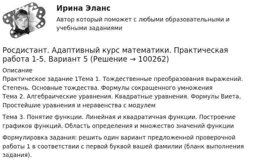     
            Описание
            Практическое задание 1Тема 1. Тождественные преобразования выражений. Степень. Основные тождества. Формулы сокращенного умноженияТема 2. Алгебраические уравнения. Квадратные уравнения. Формулы Виета. Простейшие уравнения и неравенства с модулемТема 3. Понятие функции. Линейная и квадратичная функции. Построение графиков функций. Область определения и множество значений функции 	Формулировка задания: решить один вариант предложенной проверочной работы 1 в соответствии с первой буквой вашей фамилии (бланк выполнения задания).   
            
            
            [Росдистант] Адаптивная двигательная рекреация (Практические задания 1,2,3,4 для ВКС) Росдистант ТГУРосдистант. Адаптивный курс математики. Практическая работа 1-5. Вариант 5[Росдистант] Адвокат в гражданском судопроизводстве (ТЕСТЫ ОТВЕТЫ)[Росдистант] Адвокат в уголовном процессе (ТЕСТЫ ОТВЕТЫ)[Росдистант] Адвокатская деятельность (508) (промежуточные и итоговый тесты, вопросы, ответы)[Росдистант] Адвокатская деятельность.Итоговый тест Росдистант ТГУ 2023г[Росдистант] Адвокатская деятельность (ТЕСТЫ ОТВЕТЫ)[Росдистант]  Автоматизация электроэнергетических систем (контрольная работа, практические задания)[Росдистант] Автоматизация электроэнергетических систем (промежуточные и итоговый тесты, вопросы, ответы)[Росдистант] Автоматизация электроэнергетических систем (ТЕСТЫ ОТВЕТЫ)Росдистант. Автоматизированное проектирование технологических процессов. Итоговый тест (ОТВЕТЫ)[Росдистант] Автоматизированное проектирование технологических процессов (промежуточные и итоговый тесты, вопросы, ответы)[Росдистант] Автоматизированное проектирование технологических процессов (ТЕСТЫ ОТВЕТЫ)[Росдистант] Автоматизированные системы учета в электроэнергетике (промежуточные и итоговый тесты, вопросы, ответы)