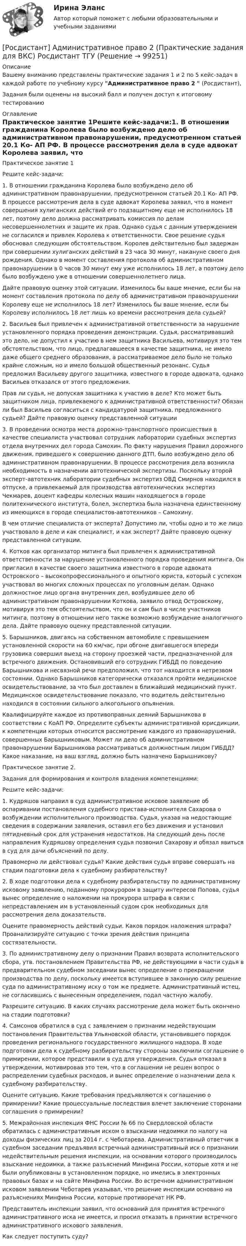     
            Описание
            Вашему вниманию представлены практические задания 1 и 2 по 5 кейс-задач в каждой работе  по учебному курсу Административное право 2  (Росдистант),Задания были оценены на высокий балл и получен доступ к итоговому тестированию 
            Оглавление
            Практическое занятие 1Решите кейс-задачи:1.	В отношении гражданина Королева было возбуждено дело об административном правонарушении, предусмотренном статьей 20.1 Ко- АП РФ. В процессе рассмотрения дела в суде адвокат Королева заявил, что в момент совершения хулиганских действий его подзащитному еще не исполнилось 18 лет, поэтому дело должна рассматривать комиссия по делам несовершеннолетних и защите их прав. Однако судья с данным утверждением не согласился и привлек Королева к ответственности. Свое решение судья обосновал следующим обстоятельством. Королев действительно был задержан при совершении хулиганских действий в 23 часа 30 минут, накануне своего дня рождения. Однако в момент составления протокола об административном правонарушении в 0 часов 30 минут ему уже исполнилось 18 лет, а поэтому дело было возбуждено уже в отношении совершеннолетнего лица.Дайте правовую оценку этой ситуации. Изменилось бы ваше мнение, если бы на момент составления протокола по делу об административном правонарушении Королеву еще не исполнилось 18 лет? Изменилось бы ваше мнение, если бы Королеву исполнилось 18 лет лишь ко времени рассмотрения дела судьей?2.	Васильев был привлечен к административной ответственности за нарушение установленного порядка проведения демонстрации. Судья, рассматривавший это дело, не допустил к участию в нем защитника Васильева, мотивируя это тем обстоятельством, что лицо, предлагавшееся в качестве защитника, не имело даже общего среднего образования, а рассматриваемое дело было не только крайне сложным, но и имело большой общественный резонанс. Судья предложил Васильеву другого защитника, известного в городе адвоката, однако Васильев отказался от этого предложения.Прав ли судья, не допуская защитника к участию в деле? Кто может быть защитником лица, привлекаемого к административной ответственности? Обязан ли был Васильев согласиться с кандидатурой защитника, предложенного судьей? Дайте правовую оценку представленной ситуации3.	В проведении осмотра места дорожно-транспортного происшествия в качестве специалиста участвовал сотрудник лаборатории судебных экспертиз отдела внутренних дел города Самохин. По факту нарушения Правил дорожного движения, приведшего к совершению данного ДТП, было возбуждено дело об административном правонарушении. В процессе рассмотрения дела возникла необходимость в назначении автотехнической экспертизы. Поскольку второй эксперт-автотехник лаборатории судебных экспертиз ОВД Смирнов находился в отпуске, а привлекаемый для производства автотехнических экспертиз Чекмарев, доцент кафедры колесных машин находящегося в городе политехнического института, болел, экспертиза была назначена единственному из имеющихся в городе специалистов-автотехников – Самохину.В чем отличие специалиста от эксперта? Допустимо ли, чтобы одно и то же лицо участвовало в деле и как специалист, и как эксперт? Дайте правовую оценку представленной ситуации.4.	Котков как организатор митинга был привлечен к административной ответственности за нарушение установленного порядка проведения митинга. Он пригласил в качестве своего защитника известного в городе адвоката Островского – высокопрофессионального и опытного юриста, который с успехом участвовал во многих сложных процессах по уголовным делам. Однако должностное лицо органа внутренних дел, возбудившее дело об административном правонарушении Коткова, заявило отвод Островскому, мотивируя это тем обстоятельством, что он и сам был в числе участников митинга, поэтому в отношении него также возможно возбуждение аналогичного дела. Дайте правовую оценку представленной ситуации.5.	Барышников, двигаясь на собственном автомобиле с превышением установленной скорости на 60 км/час, при обгоне двигавшегося впереди грузовика совершил выезд на сторону проезжей части, предназначенной для встречного движения. Остановивший его сотрудник ГИБДД по поведению Барышникова и несвязной речи предположил, что тот находится в нетрезвом состоянии. Однако Барышников категорически отказался пройти медицинское освидетельствование, за что был доставлен в ближайший медицинский пункт. Медицинское освидетельствование показало, что водитель действительно находился в состоянии сильного алкогольного опьянения.Квалифицируйте каждое из противоправных деяний Барышникова в соответствии с КоАП РФ. Определите субъекты административной юрисдикции, к компетенции которых относится рассмотрение каждого из правонарушений, совершенных Барышниковым. Может ли дело об административном правонарушении Барышникова рассматриваться должностным лицом ГИБДД? Какое наказание, на ваш взгляд, должно быть назначено Барышникову?Практическое занятие 2. Задания для формирования и контроля владения компетенциями:Решите кейс-задачи:1.	Кудряшов направил в суд административное исковое заявление об оспаривании постановления судебного пристава-исполнителя Сахарова о возбуждении исполнительного производства. Судья, указав на недостающие сведения в содержании заявления, оставил его без движения и установил пятидневный срок для устранения недостатков. На следующий день после направления Кудряшову определения судья позвонил Сахарову и обязал явиться в суд для дачи объяснений по делу.Правомерно ли действовал судья? Какие действия судья вправе совершать на стадии подготовки дела к судебному разбирательству?2.	В ходе подготовки дела к судебному разбирательству по административному исковому заявлению, поданному прокурором в защиту интересов Попова, судья вынес определение о наложении на прокурора штрафа в связи с непредставлением им в установленный судом срок необходимых для рассмотрения дела доказательств.Оцените правомерность действий судьи. Каков порядок наложения штрафа? Проанализируйте ситуацию с точки зрения действия принципа состязательности.3.	По административному делу о признании Правил возврата исполнительского сбора, утв. постановлением Правительства РФ, не действующими в части судья в предварительном судебном заседании вынес определение о прекращении производства по делу, поскольку имеется вступившее в законную силу решение суда по административному иску о том же предмете. Административный истец, не согласившись с вынесенным определением, подал частную жалобу.Разрешите ситуацию. В каких случаях рассмотрение дела может быть окончено на стадии подготовки?4.	Самсонов обратился в суд с заявлением о признании недействующим постановления Правительства Ульяновской области, установившего порядок проведения регионального государственного жилищного надзора. В ходе подготовки дела к судебному разбирательству стороны заключили соглашение о примирении, которое представили в суд для утверждения. Судья отказал в утверждении, мотивировав это тем, что в соглашении не решен вопрос о распределении судебных расходов, и вынес определение о назначении дела к судебному разбирательству.Оцените ситуацию. Какие требования предъявляются к соглашению о примирении? Какие процессуальные последствия влечет заключение сторонами соглашения о примирении?5.	Межрайонная инспекция ФНС России № 66 по Свердловской области обратилась с административным иском о взыскании недоимки по налогу на доходы физических лиц за 2014 г. с Чеботарева. Административный ответчик в судебном заседании предъявил встречный административный иск о признании недействительным решения инспекции, на основании которого производилось взыскание недоимки, а также разъяснений Минфина России, которые хотя и не были опубликованы в установленном порядке, но имелись в электронных правовых базах и на сайте Минфина России. Во встречном административном исковом заявлении Чеботарев указывал, что решение инспекции основано на разъяснениях Минфина России, которые противоречат НК РФ.Представитель инспекции заявил, что оснований для принятия встречного административного иска не имеется, и просил отказать в принятии встречного административного искового заявления.Как следует поступить суду?  
            
            
            [Росдистант]Административное право 2.Итоговый тест Росдистант ТГУ 2022г[Росдистант] Административное право 2 (Практические задания для ВКС) Росдистант ТГУ[Росдистант] Административное право 2 (промежуточные и итоговый тесты, вопросы, ответы)[Росдистант] Административное право 2 (ТЕСТЫ ОТВЕТЫ)[Росдистант] Административное судопроизводство (2864) (итоговый тест, вопросы, ответы)[Росдистант] Административное судопроизводство (ТЕСТЫ ОТВЕТЫ)[Росдистант] Академический английский язык 1 (ТЕСТЫ ОТВЕТЫ)Росдистант. Адаптивный курс математики. Практическая работа 1-5. Вариант 5[Росдистант] Адвокат в гражданском судопроизводстве (ТЕСТЫ ОТВЕТЫ)[Росдистант] Адвокат в уголовном процессе (ТЕСТЫ ОТВЕТЫ)[Росдистант] Адвокатская деятельность (508) (промежуточные и итоговый тесты, вопросы, ответы)[Росдистант] Адвокатская деятельность.Итоговый тест Росдистант ТГУ 2023г[Росдистант] Адвокатская деятельность (ТЕСТЫ ОТВЕТЫ)[Росдистант] Административное право 1 (промежуточные и итоговый тесты, вопросы, ответы)