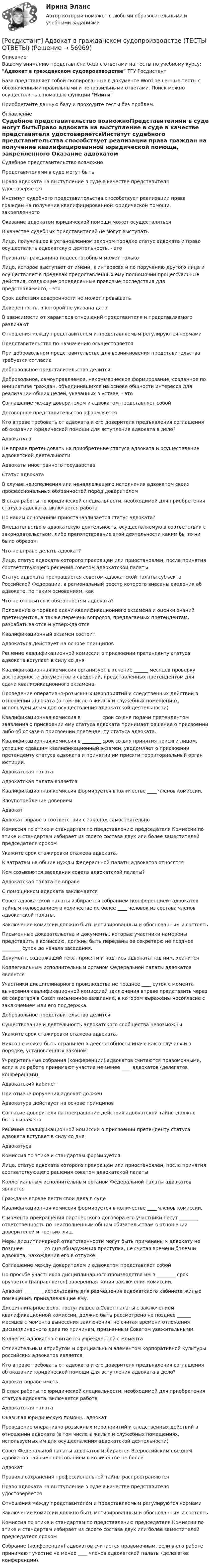      
            Описание
            Вашему вниманию представлена база с ответами на тесты по учебному курсу: Адвокат в гражданском судопроизводстве ТГУ РосдистантБаза представляет собой скопированные в документе Word решенные тесты с обозначенными правильными и неправильными ответами. Поиск можно осуществлять с помощью функции НайтиПриобретайте данную базу и проходите тесты без проблем. 
            Оглавление
            Судебное представительство возможноПредставителями в суде могут бытьПраво адвоката на выступление в суде в качестве представителя удостоверяетсяИнститут судебного представительства способствует реализации права граждан на получение квалифицированной юридической помощи, закрепленного Оказание адвокатом юридической помощи может осуществлятьсяВ качестве судебных представителей не могут выступатьЛицо, получившее в установленном законом порядке статус адвоката и право осуществлять адвокатскую деятельность, - этоПризнать гражданина недееспособным может толькоЛицо, которое выступает от имени, в интересах и по поручению другого лица и осуществляет в пределах предоставленных ему полномочий процессуальные действия, создающие определенные правовые последствия для представляемого, - этоСрок действия доверенности не может превышатьДоверенность, в которой не указана датаВ зависимости от характера отношений представителя и представляемого различаютОтношения между представителем и представляемым регулируются нормамиПредставительство по назначению осуществляетсяПри добровольном представительстве для возникновения представительства требуется согласиеДобровольное представительство делится Добровольное, самоуправляемое, некоммерческое формирование, созданное по инициативе граждан, объединившихся на основе общности интересов для реализации общих целей, указанных в уставе, - этоСоглашение между доверителем и адвокатом представляет собойДоговорное представительство оформляетсяКто вправе требовать от адвоката и его доверителя предъявления соглашения об оказании юридической помощи для вступления адвоката в дело?Адвокатура Не вправе претендовать на приобретение статуса адвоката и осуществление адвокатской деятельностиАдвокаты иностранного государстваСтатус адвоката В случае неисполнения или ненадлежащего исполнения адвокатом своих профессиональных обязанностей перед доверителем В стаж работы по юридической специальности, необходимой для приобретения статуса адвоката, включается работа По каким основаниям приостанавливается статус адвоката?Вмешательство в адвокатскую деятельность, осуществляемую в соответствии с законодательством, либо препятствование этой деятельности каким бы то ни было образом Что не вправе делать адвокат?Лицо, статус адвоката которого прекращен или приостановлен, после принятия соответствующего решения советом адвокатской палаты Статус адвоката прекращается советом адвокатской палаты субъекта Российской Федерации, в региональный реестр которого внесены сведения об адвокате, по таким основаниям, какЧто не относится к обязанностям адвоката? Положение о порядке сдачи квалификационного экзамена и оценки знаний претендентов, а также перечень вопросов, предлагаемых претендентам, разрабатываются и утверждаютсяКвалификационный экзамен состоит Адвокатура действует на основе принциповРешение квалификационной комиссии о присвоении претенденту статуса адвоката вступает в силу со дняКвалификационная комиссия организует в течение ______ месяцев проверку достоверности документов и сведений, представленных претендентом для сдачи квалификационного экзамена.Проведение оперативно-розыскных мероприятий и следственных действий в отношении адвоката (в том числе в жилых и служебных помещениях, используемых им для осуществления адвокатской деятельности) Квалификационная комиссия в ________ срок со дня подачи претендентом заявления о присвоении ему статуса адвоката принимает решение о присвоении либо об отказе в присвоении претенденту статуса адвоката.Квалификационная комиссия в ________ срок со дня принятия присяги лицом, успешно сдавшим квалификационный экзамен, уведомляет о присвоении претенденту статуса адвоката и принятии им присяги территориальный орган юстиции.Адвокатская палата Адвокатская палата является Квалификационная комиссия формируется в количестве ____ членов комиссии.Злоупотребление довериемАдвокатАдвокат вправе в соответствии с законом самостоятельно Комиссия по этике и стандартам по представлению председателя Комиссии по этике и стандартам избирает из своего состава двух или более заместителей председателя срокомУкажите срок стажировки стажера адвоката.К затратам на общие нужды Федеральной палаты адвокатов относятсяКем созываются заседания совета адвокатской палаты?Адвокатская палата не вправе С помощником адвоката заключается Совет адвокатской палаты избирается собранием (конференцией) адвокатов тайным голосованием в количестве не более ____ человек из состава членов адвокатской палаты.Заключение комиссии должно быть мотивированным и обоснованным и состоять Письменные доказательства и документы, которые участники намерены представить в комиссию, должны быть переданы ее секретарю не позднее ________ суток до начала заседания.Документ, содержащий текст присяги и подпись адвоката под ним, хранитсяКоллегиальным исполнительным органом Федеральной палаты адвокатов являетсяУчастники дисциплинарного производства не позднее ____ суток с момента вынесения квалификационной комиссией заключения вправе представить через ее секретаря в Совет письменное заявление, в котором выражены несогласие с заключением или его поддержка.Добровольное представительство делится Существование и деятельность адвокатского сообщества невозможныУкажите срок стажировки стажера адвоката.Никто не может быть ограничен в дееспособности иначе как в случаях и в порядке, установленных закономУчредительные собрания (конференции) адвокатов считаются правомочными, если в их работе принимают участие не менее ____ адвокатов (делегатов конференции).Адвокатский кабинетПри отмене поручения адвокат должен Адвокатура действует на основе принциповСогласие доверителя на прекращение действия адвокатской тайны должно быть выраженоРешение квалификационной комиссии о присвоении претенденту статуса адвоката вступает в силу со дняАдвокатура Комиссия по этике и стандартам формируетсяЛицо, статус адвоката которого прекращен или приостановлен, после принятия соответствующего решения советом адвокатской палаты Коллегиальным исполнительным органом Федеральной палаты адвокатов являетсяГраждане вправе вести свои дела в судеКвалификационная комиссия формируется в количестве ____ членов комиссии.С момента прекращения партнерского договора его участники несут ________ ответственность по неисполненным общим обязательствам в отношении доверителей и третьих лиц.Меры дисциплинарной ответственности могут быть применены к адвокату не позднее ________ со дня обнаружения проступка, не считая времени болезни адвоката, нахождения его в отпуске.Соглашение между доверителем и адвокатом представляет собойПо просьбе участников дисциплинарного производства им в ________ срок вручается (направляется) заверенная копия заключения комиссии.Адвокат ________ использовать для размещения адвокатского кабинета жилые помещения, принадлежащие ему.Дисциплинарное дело, поступившее в Совет палаты с заключением квалификационной комиссии, должно быть рассмотрено не позднее ______ месяцев с момента вынесения заключения, не считая времени отложения дисциплинарного дела по причинам, признанным Советом уважительными.Коллегия адвокатов считается учрежденной с моментаОтличительным атрибутом и официальным элементом корпоративной культуры российских адвокатов являетсяКто вправе требовать от адвоката и его доверителя предъявления соглашения об оказании юридической помощи для вступления адвоката в дело?Адвокат вправе иметь В стаж работы по юридической специальности, необходимой для приобретения статуса адвоката, включается работа Адвокатская палата Оказывая юридическую помощь, адвокатПроведение оперативно-розыскных мероприятий и следственных действий в отношении адвоката (в том числе в жилых и служебных помещениях, используемых им для осуществления адвокатской деятельности) Совет Федеральной палаты адвокатов избирается Всероссийским съездом адвокатов тайным голосованием в количестве не болееАдвокат Правила сохранения профессиональной тайны распространяютсяПраво адвоката на выступление в суде в качестве представителя удостоверяетсяОтношения между представителем и представляемым регулируются нормамиЗаключение комиссии должно быть мотивированным и обоснованным и состоять Комиссия по этике и стандартам по представлению председателя Комиссии по этике и стандартам избирает из своего состава двух или более заместителей председателя срокомСобрание (конференция) адвокатов считается правомочным, если в его работе принимают участие не менее ____ членов адвокатской палаты (делегатов конференции).  
            
            
            Росдистант. Адаптивный курс математики. Практическая работа 1-5. Вариант 5[Росдистант] Адвокат в гражданском судопроизводстве (ТЕСТЫ ОТВЕТЫ)[Росдистант] Адвокат в уголовном процессе (ТЕСТЫ ОТВЕТЫ)[Росдистант] Адвокатская деятельность (508) (промежуточные и итоговый тесты, вопросы, ответы)[Росдистант] Адвокатская деятельность.Итоговый тест Росдистант ТГУ 2023г[Росдистант] Адвокатская деятельность (ТЕСТЫ ОТВЕТЫ)[Росдистант] Административное право 1 (промежуточные и итоговый тесты, вопросы, ответы)[Росдистант] Автоматизация электроэнергетических систем (промежуточные и итоговый тесты, вопросы, ответы)[Росдистант] Автоматизация электроэнергетических систем (ТЕСТЫ ОТВЕТЫ)Росдистант. Автоматизированное проектирование технологических процессов. Итоговый тест (ОТВЕТЫ)[Росдистант] Автоматизированное проектирование технологических процессов (промежуточные и итоговый тесты, вопросы, ответы)[Росдистант] Автоматизированное проектирование технологических процессов (ТЕСТЫ ОТВЕТЫ)[Росдистант] Автоматизированные системы учета в электроэнергетике (промежуточные и итоговый тесты, вопросы, ответы)[Росдистант] Автоматизированные системы учета в электроэнергетике (ТЕСТЫ ОТВЕТЫ)