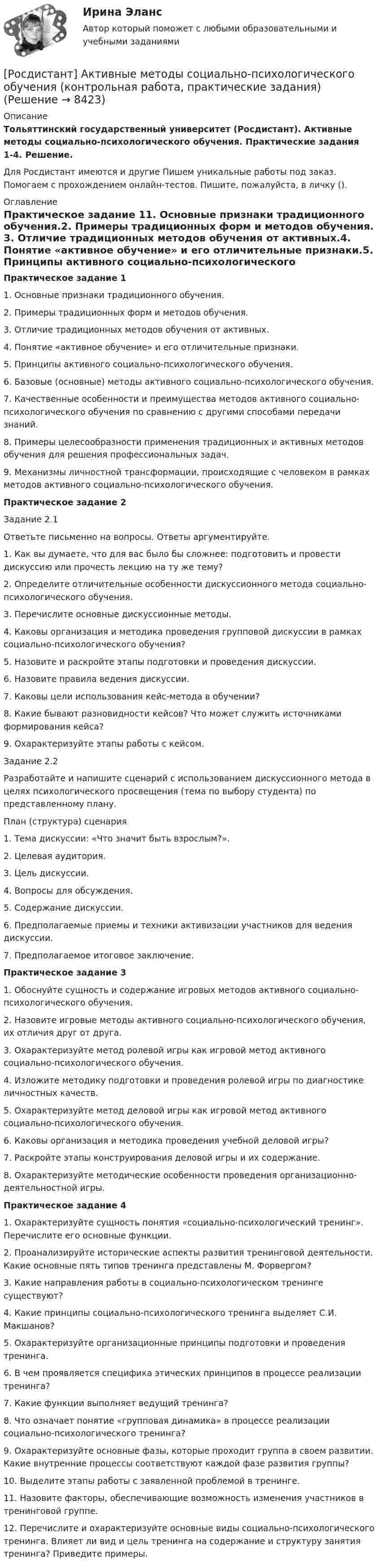      
          Описание
          Тольяттинский государственный университет (Росдистант). Активные методы социально-психологического обучения. Практические задания 1-4. Решение.Для Росдистант имеются и другие  Пишем уникальные работы под заказ. Помогаем с прохождением онлайн-тестов. Пишите, пожалуйста, в личку (). 
          Оглавление
          Практическое задание 11.	Основные признаки традиционного обучения.2.	Примеры традиционных форм и методов обучения. 3.	Отличие традиционных методов обучения от активных.4.	Понятие «активное обучение» и его отличительные признаки.5.	Принципы активного социально-психологического обучения.6.	Базовые (основные) методы активного социально-психологического обучения. 7.	Качественные особенности и преимущества методов активного социально-психологического обучения по сравнению с другими способами передачи знаний.8.	Примеры целесообразности применения традиционных и активных методов обучения для решения профессиональных задач.9.	Механизмы личностной трансформации, происходящие с человеком в рамках методов активного социально-психологического обучения.Практическое задание 2Задание 2.1Ответьте письменно на вопросы. Ответы аргументируйте.1. Как вы думаете, что для вас было бы сложнее: подготовить и провести дискуссию или прочесть лекцию на ту же тему?2. Определите отличительные особенности дискуссионного метода социально-психологического обучения.3. Перечислите основные дискуссионные методы.4. Каковы организация и методика проведения групповой дискуссии в рамках социально-психологического обучения?5. Назовите и раскройте этапы подготовки и проведения дискуссии.6. Назовите правила ведения дискуссии.7. Каковы цели использования кейс-метода в обучении?8. Какие бывают разновидности кейсов? Что может служить источниками формирования кейса?9. Охарактеризуйте этапы работы с кейсом.Задание 2.2Разработайте и напишите сценарий с использованием дискуссионного метода в целях психологического просвещения (тема по выбору студента) по представленному плану.План (структура) сценария1. Тема дискуссии: «Что значит быть взрослым?».2. Целевая аудитория.3. Цель дискуссии.4. Вопросы для обсуждения.5. Содержание дискуссии.6. Предполагаемые приемы и техники активизации участников для ведения дискуссии.7. Предполагаемое итоговое заключение.Практическое задание 31. Обоснуйте сущность и содержание игровых методов активного социально-психологического обучения.2. Назовите игровые методы активного социально-психологического обучения, их отличия друг от друга.3. Охарактеризуйте метод ролевой игры как игровой метод активного социально-психологического обучения.4. Изложите методику подготовки и проведения ролевой игры по диагностике личностных качеств.5. Охарактеризуйте метод деловой игры как игровой метод активного социально-психологического обучения.6. Каковы организация и методика проведения учебной деловой игры?7. Раскройте этапы конструирования деловой игры и их содержание.8. Охарактеризуйте методические особенности проведения организационно-деятельностной игры.Практическое задание 41. Охарактеризуйте сущность понятия «социально-психологический тренинг». Перечислите его основные функции.2. Проанализируйте исторические аспекты развития тренинговой деятельности. Какие основные пять типов тренинга представлены М. Форвергом?3. Какие направления работы в социально-психологическом тренинге существуют?4. Какие принципы социально-психологического тренинга выделяет С.И. Макшанов?5. Охарактеризуйте организационные принципы подготовки и проведения тренинга.6. В чем проявляется специфика этических принципов в процессе реализации тренинга?7. Какие функции выполняет ведущий тренинга?8. Что означает понятие «групповая динамика» в процессе реализации социально-психологического тренинга?9. Охарактеризуйте основные фазы, которые проходит группа в своем развитии. Какие внутренние процессы соответствуют каждой фазе развития группы?10. Выделите этапы работы с заявленной проблемой в тренинге.11. Назовите факторы, обеспечивающие возможность изменения участников в тренинговой группе.12. Перечислите и охарактеризуйте основные виды социально-психологического тренинга. Влияет ли вид и цель тренинга на содержание и структуру занятия тренинга? Приведите примеры. 
            
            
            [Росдистант] Академический английский язык 2 (ТЕСТЫ ОТВЕТЫ)[Росдистант] Активные методы социально-психологического обучения (контрольная работа, практические задания)[Росдистант] Активные методы социально-психологического обучения (ПРАКТИЧЕСКИЕ ЗАДАНИЯ)[Росдистант] Актуальные проблемы административного права 1 (промежуточные и итоговый тесты, вопросы, ответы)[Росдистант] Актуальные проблемы административного права 1 (ТЕСТЫ ОТВЕТЫ)[Росдистант] Актуальные проблемы административного права 2 (ТЕСТЫ ОТВЕТЫ)[Росдистант] Актуальные проблемы квалификации преступлений (контрольная работа, практические задания)[Росдистант] Административное право 2 (Практические задания для ВКС) Росдистант ТГУ[Росдистант] Административное право 2 (промежуточные и итоговый тесты, вопросы, ответы)[Росдистант] Административное право 2 (ТЕСТЫ ОТВЕТЫ)[Росдистант] Административное судопроизводство (2864) (итоговый тест, вопросы, ответы)[Росдистант] Административное судопроизводство (ТЕСТЫ ОТВЕТЫ)[Росдистант] Академический английский язык 1 (ТЕСТЫ ОТВЕТЫ)[Росдистант] Академический английский язык 2 (752) (контрольная работа, практические задания)
