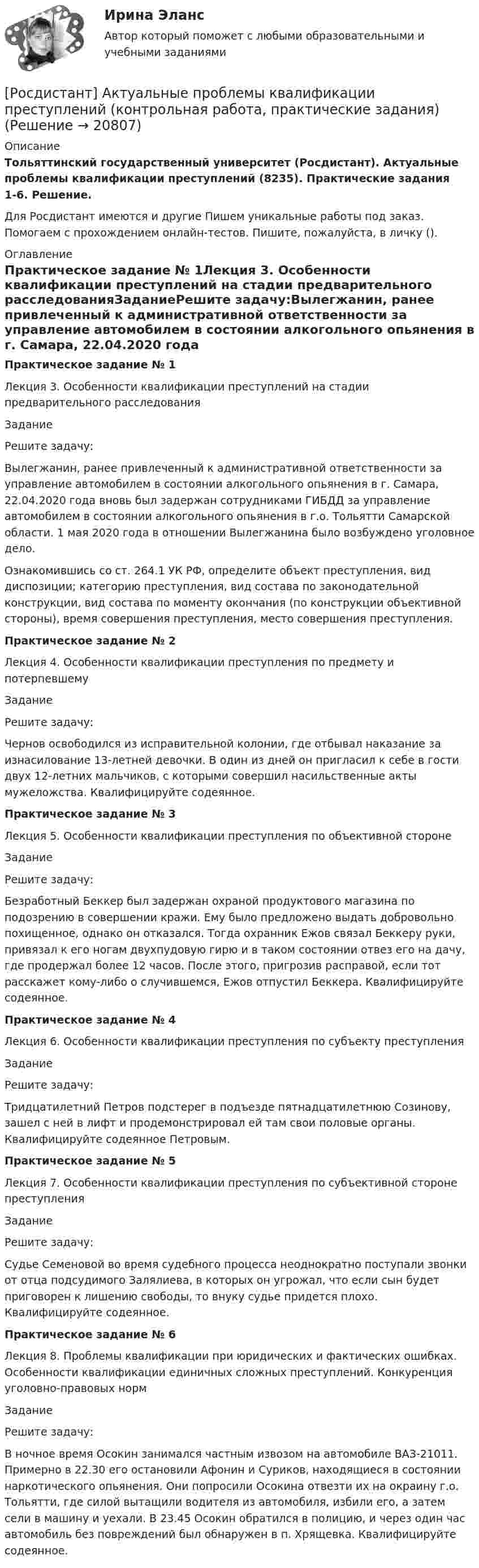     
          Описание
          Тольяттинский государственный университет (Росдистант). Актуальные проблемы квалификации преступлений (8235). Практические задания 1-6. Решение.Для Росдистант имеются и другие  Пишем уникальные работы под заказ. Помогаем с прохождением онлайн-тестов. Пишите, пожалуйста, в личку (). 
          Оглавление
          Практическое задание № 1Лекция 3. Особенности квалификации преступлений на стадии предварительного расследованияЗаданиеРешите задачу:Вылегжанин, ранее привлеченный к административной ответственности за управление автомобилем в состоянии алкогольного опьянения в г. Самара, 22.04.2020 года вновь был задержан сотрудниками ГИБДД за управление автомобилем в состоянии алкогольного опьянения в г.о. Тольятти Самарской области. 1 мая 2020 года в отношении Вылегжанина было возбуждено уголовное дело.Ознакомившись со ст. 264.1 УК РФ, определите объект преступления, вид диспозиции; категорию преступления, вид состава по законодательной конструкции, вид состава по моменту окончания (по конструкции объективной стороны), время совершения преступления, место совершения преступления.Практическое задание № 2Лекция 4. Особенности квалификации преступления по предмету и потерпевшемуЗаданиеРешите задачу:Чернов освободился из исправительной колонии, где отбывал наказание за изнасилование 13-летней девочки. В один из дней он пригласил к себе в гости двух 12-летних мальчиков, с которыми совершил насильственные акты мужеложства. Квалифицируйте содеянное.Практическое задание № 3Лекция 5. Особенности квалификации преступления по объективной сторонеЗаданиеРешите задачу:Безработный Беккер был задержан охраной продуктового магазина по подозрению в совершении кражи. Ему было предложено выдать добровольно похищенное, однако он отказался. Тогда охранник Ежов связал Беккеру руки, привязал к его ногам двухпудовую гирю и в таком состоянии отвез его на дачу, где продержал более 12 часов. После этого, пригрозив расправой, если тот расскажет кому-либо о случившемся, Ежов отпустил Беккера. Квалифицируйте содеянное.Практическое задание № 4Лекция 6. Особенности квалификации преступления по субъекту преступленияЗаданиеРешите задачу:Тридцатилетний Петров подстерег в подъезде пятнадцатилетнюю Созинову, зашел с ней в лифт и продемонстрировал ей там свои половые органы. Квалифицируйте содеянное Петровым.Практическое задание № 5Лекция 7. Особенности квалификации преступления по субъективной стороне преступленияЗаданиеРешите задачу:Судье Семеновой во время судебного процесса неоднократно поступали звонки от отца подсудимого Залялиева, в которых он угрожал, что если сын будет приговорен к лишению свободы, то внуку судье придется плохо. Квалифицируйте содеянное.Практическое задание № 6Лекция 8. Проблемы квалификации при юридических и фактических ошибках. Особенности квалификации единичных сложных преступлений. Конкуренция уголовно-правовых нормЗаданиеРешите задачу:В ночное время Осокин занимался частным извозом на автомобиле ВАЗ-21011. Примерно в 22.30 его остановили Афонин и Суриков, находящиеся в состоянии наркотического опьянения. Они попросили Осокина отвезти их на окраину г.о. Тольятти, где силой вытащили водителя из автомобиля, избили его, а затем сели в машину и уехали. В 23.45 Осокин обратился в полицию, и через один час автомобиль без повреждений был обнаружен в п. Хрящевка. Квалифицируйте содеянное. 
            
            
            [Росдистант] Актуальные проблемы административного права 2 (ТЕСТЫ ОТВЕТЫ)[Росдистант] Актуальные проблемы квалификации преступлений (контрольная работа, практические задания)[Росдистант] Актуальные проблемы квалификации преступлений против государственной власти и управления (ТЕСТЫ ОТВЕТЫ)[Росдистант] Актуальные проблемы квалификации преступлений против личности (ТЕСТЫ ОТВЕТЫ)[Росдистант] Актуальные проблемы квалификации преступлений (ТЕСТЫ ОТВЕТЫ)[Росдистант] Актуальные проблемы конституционного права 1 (ТЕСТЫ ОТВЕТЫ)[Росдистант] Актуальные проблемы конституционного права 2 (ТЕСТЫ ОТВЕТЫ)[Росдистант] Академический английский язык 1 (ТЕСТЫ ОТВЕТЫ)[Росдистант] Академический английский язык 2 (752) (контрольная работа, практические задания)[Росдистант] Академический английский язык 2 (промежуточные и итоговый тесты, вопросы, ответы)[Росдистант] Академический английский язык 2 (ТЕСТЫ ОТВЕТЫ)[Росдистант] Активные методы социально-психологического обучения (контрольная работа, практические задания)[Росдистант] Активные методы социально-психологического обучения (ПРАКТИЧЕСКИЕ ЗАДАНИЯ)[Росдистант] Актуальные проблемы административного права 1 (промежуточные и итоговый тесты, вопросы, ответы)