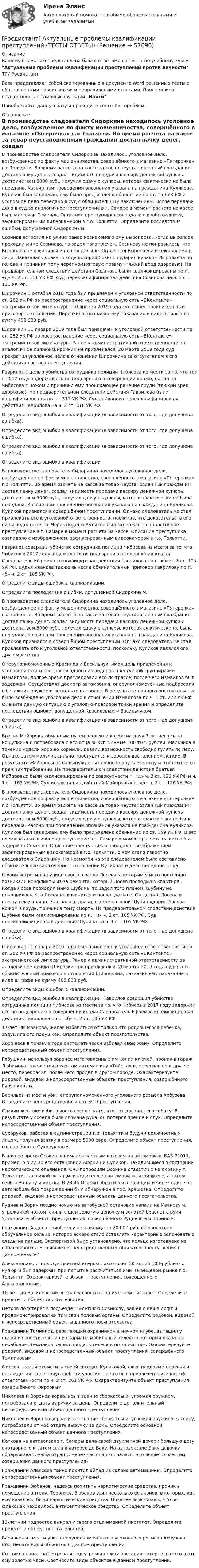      
            Описание
            Вашему вниманию представлена база с ответами на тесты по учебному курсу: Актуальные проблемы квалификации преступлений против личности ТГУ РосдистантБаза представляет собой скопированные в документе Word решенные тесты с обозначенными правильными и неправильными ответами. Поиск можно осуществлять с помощью функции НайтиПриобретайте данную базу и проходите тесты без проблем.  
            Оглавление
            В производстве следователя Сидоркина находилось уголовное дело, возбужденное по факту мошенничества, совершённого в магазине «Пятерочка» г.о Тольятти. Во время расчета на кассе за товар неустановленный гражданин достал пачку денег, создал видимость передачи кассиру денежной купюры достоинством 5000 руб., получил сдачу с купюры, которая фактически не была передана. Кассир при проведении опознания указала на гражданина Куликова. Куликов был задержан, ему было предъявлено обвинение по ст. 159 УК РФ и уголовное дело передано в суд с обвинительным заключением. После передачи дела в суд за аналогичное преступление в г. Самаре в момент расчета на кассе был задержан Семенов. Описание преступника совпадало с изображением, зафиксированным видеокамерой в г.о. Тольятти. Определите последствия ошибки, допущенной Сидоркиным.Созинов встретил на улице ранее незнакомого ему Выропаева. Когда Выропаев проходил мимо Созинова, то задел того плечом. Созинову не понравилось, что Выропаев не извинился и пошел дальше. Он догнал Выропаева и плюнул ему в лицо. Завязалась драка, в ходе которой Созинов ударил кулаком Выропаева по голове и причинил тому черепно-мозговую травму (тяжкий вред здоровью). На предварительном следствии действия Созинова были квалифицированы по п. «д» ч. 2 ст. 111 УК РФ. Суд переквалифицировал действия Созинова на ч. 1 ст. 111 УК РФ.  Широчкин 1 октября 2018 года был привлечен к уголовной ответственности по ст. 282 УК РФ за распространение через социальную сеть «ВКонтакте» экстремистской литературы. 10 января 2019 года суд вынес обвинительный приговор в отношении Широчкина, назначив ему наказание в виде штрафа на сумму 400 000 руб.Широчкин 11 января 2019 года был привлечен к уголовной ответственности по ст. 282 УК РФ за распространение через социальную сеть «ВКонтакте» экстремистской литературы. Ранее к административной ответственности за аналогичное деяние Широчкин не привлекался. 20 марта 2019 года суд прекратил уголовное дело в отношении Широчкина за отсутствием в его действиях состава преступления.Гаврилов с целью убийства сотрудника полиции Чибисова из мести за то, что тот в 2017 году задержал его по подозрению в совершении кражи, напал на Чибисова с ножом и причинил ему проникающее ранение груди (тяжкий вред здоровью). На предварительном следствии действия Гаврилова были квалифицированы по ст. 317 УК РФ. Судья Иванова переквалифицировала действия Гаврилова на ч. 2 ст. 318 УК РФ.Определите вид ошибки в квалификации (в зависимости от того, где допущена ошибка).Определите вид ошибки в квалификации (в зависимости от того, где допущена ошибка).Определите вид ошибки в квалификации (в зависимости от того, где допущена ошибка).Определите вид ошибки в квалификации.В производстве следователя Сидоркина находилось уголовное дело, возбужденное по факту мошенничества, совершённого в магазине «Пятерочка» г.о Тольятти. Во время расчета на кассе за товар неустановленный гражданин достал пачку денег, создал видимость передачи кассиру денежной купюры достоинством 5000 руб., получил сдачу с купюры, которая фактически не была передана. Кассир при проведении опознания указала на гражданина Куликова. Куликов признался в совершённом преступлении. Однако следователь не стал привлекать его к уголовной ответственности, посчитав, что доказательств его вины недостаточно. Через неделю Куликов был задержан за аналогичное преступление в г. Самаре в момент расчета на кассе. Описание преступника совпадало с изображением, зафиксированным видеокамерой в г.о. Тольятти.Гаврилов совершил убийство сотрудника полиции Чибисова из мести за то, что Чибисов в 2017 году задежал его по подозрению в совершении кражи. Следователь Ефремов квалифицировал действия Гаврилова по п. «б» ч. 2 ст. 105 УК РФ. Судья Иванова также вынесла обвинительный приговор Гаврилову по п. «б» ч. 2 ст. 105 УК РФ.Определите виды ошибок в квалификации.Определите последствия ошибки, допущенной Сидоркиным.В производстве следователя Сидоркина находилось уголовное дело, возбужденное по факту мошенничества, совершённого в магазине «Пятерочка» г.о Тольятти. Во время расчета на кассе за товар неустановленный гражданин достал пачку денег, создал видимость передачи кассиру денежной купюры достоинством 5000 руб., получил сдачу с купюры, которая фактически не была передана. Кассир при проведении опознания указала на гражданина Куликова. Куликов признался в совершённом преступлении. Однако следователь не стал привлекать его к уголовной ответственности, поскольку Куликов являлся его другом детства.Оперуполномоченные Красилов и Васильчук, имея цель привлечения к уголовной ответственности одного из лидеров преступной группировки Измаилова, долгое время преследовали его по трассе, после чего Измаилов был задержан. Осуществляя досмотр автомобиля, оперуполномоченные подбросили в багажник оружие и несколько патронов. В результате данного обстоятельства было возбуждено уголовное дело в отношении Измайлова по ч. 1 ст. 222 УК РФ. Оцените данную ситуацию с уголовно-правовой точки зрения и определите последствия ошибки, допущенной Красиловым и Васильчуком.Определите вид ошибки в квалификации (в зависимости от того, где допущена ошибка).Братья Майоровы обманным путем завлекли к себе на дачу 7-летнего сына Рощупкина и потребовала с его отца выкуп в сумме 100 тыс. рублей. Мальчика в течение недели хорошо кормили, давали возможность свободно гулять по лесу. Однако затем мальчик сильно простудился и заболел воспалением легких. В результате Майоровы были вынуждены срочно вернуть его отцу и отказаться от прежних требований. На предварительном следствии действия братьев Майоровых были квалифицированы по совокупности п. «д» ч. 2 ст. 126 УК РФ и ч. 1 ст. 163 УК РФ. Суд исключил из действий Майоровых п. «д» ч. 2 ст. 126 УК РФ.В производстве следователя Сидоркина находилось уголовное дело, возбужденное по факту мошенничества, совершённого в магазине «Пятерочка» г.о Тольятти. Во время расчета на кассе за товар неустановленный гражданин достал пачку денег, создал видимость передачи кассиру денежной купюры достоинством 5000 руб., получил сдачу с купюры, которая фактически не была передана. Кассир при проведении опознания указала на гражданина Куликова. Куликов был задержан, ему было предъявлено обвинение по ст. 159 УК РФ. В это время за аналогичное преступление в г. Самаре в момент расчета на кассе был задержан Семенов. Описание преступника совпадало с изображением, зафиксированным видокамерой в г.о. Тольятти, о чем стало известно следователю Сидоркину. Но несмотря на это следователем было составлено обвинительное заключение в отношении Куликова и дело передано в суд.Шубин встретил на улице своего соседа Лосева, с которым у него постоянно возникали конфликты из-за ремонта, который Лосев проводил в квартире . Когда Лосев проходил мимо Шубина, то задел того плечом. Шубину не понравилось, что Лосев не извинился и пошел дальше. Он догнал Лосева и плюнул ему в лицо. Завязалась драка, в ходе которой Шубин ударил Лосева ножом в грудь, причинив тому смерть. На предварительном следствии действия Шубина были квалифицированы по п. «и» ч. 2 ст. 105 УК РФ. Суд переквалифицировал действия Шубина на ч. 1 ст. 105 УК РФ.  Определите вид ошибки в квалификации (в зависимости от того, где допущена ошибка).Широчкин 11 января 2019 года был привлечен к уголовной ответственности по ст. 282 УК РФ за распространение через социальную сеть «ВКонтакте» экстремистской литературы. Ранее к административной ответственности за аналогичное деяние Широчкин не привлекался. 20 марта 2019 года суд вынес обвинительный приговор в отношении Широчкина, назначив ему наказание в виде штрафа на сумму 400 000 руб.Определите виды ошибок в квалификации.Определите вид ошибки в квалификации. Гаврилов совершил убийство сотрудника полиции Чибисова из мести за то, что Чибисов в 2017 году задержал его по подозрению в совершении кражи.Следователь Ефремов квалифицировал действия Гаврилова по п. «б» ч. 2 ст. 105 УК РФ.17-летняя Иванова, желая избавиться от только что родившегося ребенка, задушила его подушкой. Определите объект посягательства.Хорошеев в течение года систематически избивал свою жену. Определите непосредственный объект преступления.Рябушкин, используя заранее изготовленные им копии ключей, проник в гараж Любимова, завел стоявшую там автомашину «Тойота» и, перегнав ее в другое место, перекрасил, после чего продал в другом городе. Охарактеризуйте родовой, видовой и непосредственный объекты преступления, совершённого Рябушкиным.Васильев из мести убил оперуполномоченного уголовного розыска Арбузова. Определите непосредственный объект преступления.Славин жестоко избил своего соседа за то, что тот дразнил его собаку. В результате у соседа была сломана рука, он потерял зрение и слух. Определите непосредственный объект преступления.Сухоруков, работая в администрации г.о. Тольятти и будучи должностным лицом, получил взятку в размере 5000 евро. Определите объект преступления, совершённого Сухоруковым.В ночное время Осокин занимался частным извозом на автомобиле ВАЗ-21011, примерно в 22.30 его остановили Афонин и Суриков, находившиеся в состоянии наркотического опьянения. Они попросили Осокина отвезти их на окраину г. Тольятти, где силой вытащили водителя из автомобиля, избили его, а затем сели в машину и уехали. В 23.45 Осокин обратился в полицию и через один час автомобиль без повреждений был обнаружен в пос. Хрящевка. Определите родовой, видовой и непосредственный объекты данного посягательства.Руднев и Зорин поздно ночью на автобусной остановке напали на Иванову и, угрожая ей ножом, сняли с шеи золотую цепочку и золотой браслет с руки. Установите объекты преступления, совершённого Рудневым и Зориным.Гражданин Авдеев приобрел у незнакомца за 20 000 рублей «золотое» обручальное кольцо, которое вскоре стало оставлять характерные зеленоватые следы на пальце. Экспертизой было установлено, что кольцо изготовлено из сплава бронзы. Что является непосредственным объектом преступления в данном казусе?Александров, используя цветной ксерокс, изготовил 30 копий 100-рублевых купюр и был задержан при попытке рассчитаться ими на вещевом рынке г.о. Тольятти. Охарактеризуйте объект преступления, совершённого Александровым.16-летний Василевский выкрал у своего отца именной пистолет. Определите предмет и объект посягательства.Петров подстерёг в подъезде 15-летнюю Созинову, зашел с ней в лифт и продемонстрировал ей там свои половые органы. Определите родовой, видовой и непосредственный объекты данного посягательства.Гражданин Темников, работающий охранником в ночном клубе, вытащил у одной из посетительниц из кармана мобильный телефон, который оказался нерабочим. Темников решил продать телефон по запчастям. Охарактеризуйте родовой, видовой и непосредственный объект преступления, совершённого Темниковым.Фирсов, желая отомстить своей соседке Куликовой, сжег плодовые деревья и насаждения на ее приусадебном участке, за что был привлечен к уголовной ответственности по ч. 2 ст. 261 УК РФ. Охарактеризуйте объект преступления, совершённого Фирсовым.Николаев и Воронов ворвались в здание сберкассы и, угрожая оружием, потребовали отдать выручку за день. Определите дополнительный непосредственный объект данного преступления.Николаев и Воронов ворвались в здание сберкассы и, угрожая оружием кассиру, потребовали от неё отдать выручку за день. Определите основной непосредственный объект данного преступления.Каткова на автовокзале г. Самары дала своей двухлетней дочери большую дозу снотворного и затем села в автобус до Баку. На автовокзале Баку девочку обнаружила служба охраны. Через час она скончалась. Что является местом совершения данного преступления?Гражданин Алексеев тайно похитил айпад из салона автомашины. Определите непосредственный объект преступления.Гражданин Зюбанов, надеясь похитить наркотические средства, проник в помещение аптеки. Торопясь, Зюбанов взял несколько флаконов, в которых, как ему казалось, были наркотические средства. Позднее выяснилось, что во флаконах находилось антисептическое средство. Определите объект преступления.13-летний подросток выкрал у своего отца именной пистолет. Определите предмет и объект посягательства.Васильев из мести убил оперуполномоченного уголовного розыска Арбузова. Соотнесите виды объектов в данном преступлении.Сотников напал на Петрова и под угрозой ножом заставил потерпевшего отдать ему золотые часы. Соотнесите виды объектов в данном преступлении.  
            
            
            [Росдистант] Актуальные проблемы квалификации преступлений против личности (ТЕСТЫ ОТВЕТЫ)[Росдистант] Актуальные проблемы квалификации преступлений (ТЕСТЫ ОТВЕТЫ)[Росдистант] Актуальные проблемы конституционного права 1 (ТЕСТЫ ОТВЕТЫ)[Росдистант] Актуальные проблемы конституционного права 2 (ТЕСТЫ ОТВЕТЫ)[Росдистант] Актуальные проблемы предпринимательского права 1 (ТЕСТЫ ОТВЕТЫ)[Росдистант] Актуальные проблемы предпринимательского права 2 (ПРАКТИЧЕСКИЕ ЗАДАНИЯ)[Росдистант] Актуальные проблемы предпринимательского права 2(ТЕСТЫ ОТВЕТЫ)[Росдистант] Академический английский язык 2 (ТЕСТЫ ОТВЕТЫ)[Росдистант] Активные методы социально-психологического обучения (контрольная работа, практические задания)[Росдистант] Активные методы социально-психологического обучения (ПРАКТИЧЕСКИЕ ЗАДАНИЯ)[Росдистант] Актуальные проблемы административного права 1 (промежуточные и итоговый тесты, вопросы, ответы)[Росдистант] Актуальные проблемы административного права 1 (ТЕСТЫ ОТВЕТЫ)[Росдистант] Актуальные проблемы административного права 2 (ТЕСТЫ ОТВЕТЫ)[Росдистант] Актуальные проблемы квалификации преступлений (контрольная работа, практические задания)