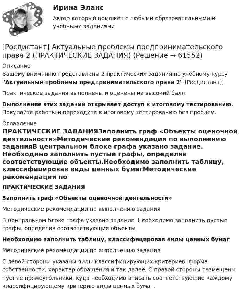     
            Описание
            Вашему вниманию представлены 2 практических задания по учебному курсу Актуальные проблемы предпринимательского права 2 (Росдистант),Практические задания выполнены и оценены на высокий баллВыполнение этих заданий открывает доступ к итоговому тестированию. Покупайте работы и переходите к итоговому тестированию без проблем. 
            Оглавление
            ПРАКТИЧЕСКИЕ ЗАДАНИЯЗаполнить граф «Объекты оценочной деятельности»Методические рекомендации по выполнению заданияВ центральном блоке графа указано задание. Необходимо заполнить пустые графы, определив соответствующие объекты.Необходимо заполнить таблицу, классифицировав виды ценных бумагМетодические рекомендации по выполнению заданияС левой стороны указаны виды классифицирующих критериев: форма собственности, характер обращения и так далее. С правой стороны размещены пустые прямоугольники, куда необходимо вписать соответствующие каждому классифицирующему критерию виды ценных бумаг.  
            
            
            [Росдистант] Актуальные проблемы предпринимательского права 1 (ТЕСТЫ ОТВЕТЫ)[Росдистант] Актуальные проблемы предпринимательского права 2 (ПРАКТИЧЕСКИЕ ЗАДАНИЯ)[Росдистант] Актуальные проблемы предпринимательского права 2(ТЕСТЫ ОТВЕТЫ)[Росдистант] Актуальные проблемы российского гражданского права[Росдистант] Актуальные проблемы российского гражданского права (ИТОГОВЫЙ ТЕСТ) Росдистант ТГУ[Росдистант] Актуальные проблемы российского гражданского права (ТЕСТЫ ОТВЕТЫ)[Росдистант] Актуальные проблемы уголовного права 1 (для магистров) (ТЕСТЫ ОТВЕТЫ)[Росдистант] Актуальные проблемы административного права 1 (ТЕСТЫ ОТВЕТЫ)[Росдистант] Актуальные проблемы административного права 2 (ТЕСТЫ ОТВЕТЫ)[Росдистант] Актуальные проблемы квалификации преступлений (контрольная работа, практические задания)[Росдистант] Актуальные проблемы квалификации преступлений против государственной власти и управления (ТЕСТЫ ОТВЕТЫ)[Росдистант] Актуальные проблемы квалификации преступлений против личности (ТЕСТЫ ОТВЕТЫ)[Росдистант] Актуальные проблемы квалификации преступлений (ТЕСТЫ ОТВЕТЫ)[Росдистант] Актуальные проблемы конституционного права 1 (ТЕСТЫ ОТВЕТЫ)