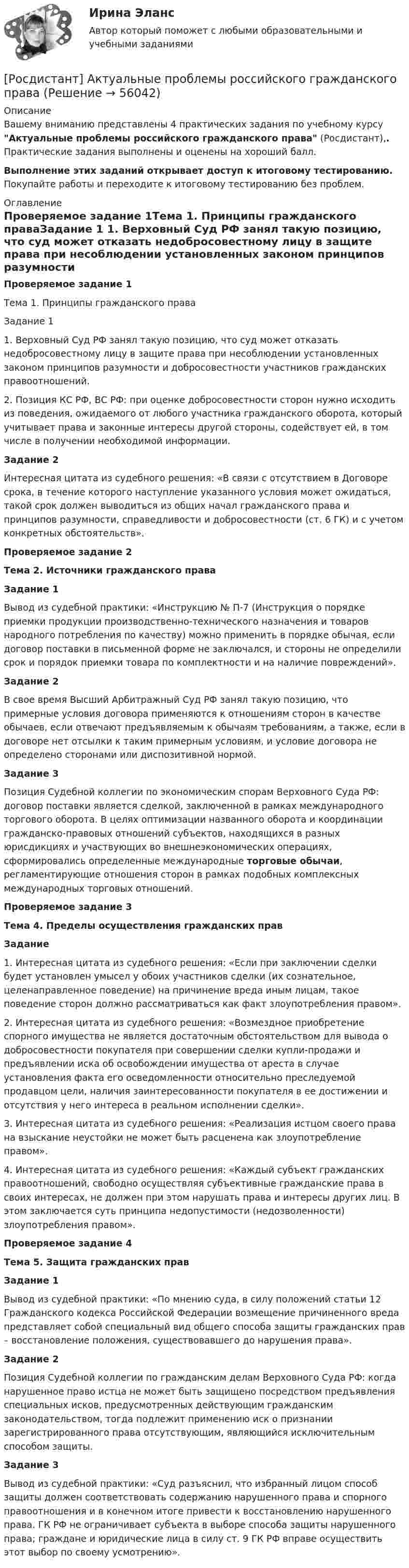     
            Описание
            Вашему вниманию представлены 4 практических задания по учебному курсу Актуальные проблемы российского гражданского права (Росдистант),. Практические задания выполнены и оценены на хороший балл.Выполнение этих заданий открывает доступ к итоговому тестированию. Покупайте работы и переходите к итоговому тестированию без проблем. 
            Оглавление
                  Проверяемое задание 1Тема 1. Принципы гражданского праваЗадание 1	1. Верховный Суд РФ занял такую позицию, что суд может отказать недобросовестному лицу в защите права при несоблюдении установленных законом принципов разумности и добросовестности участников гражданских правоотношений.	2. Позиция КС РФ, ВС РФ: при оценке добросовестности сторон нужно исходить из поведения, ожидаемого от любого участника гражданского оборота, который учитывает права и законные интересы другой стороны, содействует ей, в том числе в получении необходимой информации.Задание 2	Интересная цитата из судебного решения: «В связи с отсутствием в Договоре срока, в течение которого наступление указанного условия может ожидаться, такой срок должен выводиться из общих начал гражданского права и принципов разумности, справедливости и добросовестности (ст. 6 ГК) и с учетом конкретных обстоятельств».Проверяемое задание 2Тема 2. Источники гражданского праваЗадание 1	Вывод из судебной практики: «Инструкцию № П-7 (Инструкция о порядке приемки продукции производственно-технического назначения и товаров народного потребления по качеству) можно применить в порядке обычая, если договор поставки в письменной форме не заключался, и стороны не определили срок и порядок приемки товара по комплектности и на наличие повреждений».Задание 2	В свое время Высший Арбитражный Суд РФ занял такую позицию, что примерные условия договора применяются к отношениям сторон в качестве обычаев, если отвечают предъявляемым к обычаям требованиям, а также, если в договоре нет отсылки к таким примерным условиям, и условие договора не определено сторонами или диспозитивной нормой.Задание 3	Позиция Судебной коллегии по экономическим спорам Верховного Суда РФ: договор поставки является сделкой, заключенной в рамках международного торгового оборота. В целях оптимизации названного оборота и координации гражданско-правовых отношений субъектов, находящихся в разных юрисдикциях и участвующих во внешнеэкономических операциях, сформировались определенные международные торговые обычаи, регламентирующие отношения сторон в рамках подобных комплексных международных торговых отношений.Проверяемое задание 3Тема 4. Пределы осуществления гражданских правЗадание	1. Интересная цитата из судебного решения: «Если при заключении сделки будет установлен умысел у обоих участников сделки (их сознательное, целенаправленное поведение) на причинение вреда иным лицам, такое поведение сторон должно рассматриваться как факт злоупотребления правом».	2. Интересная цитата из судебного решения: «Возмездное приобретение спорного имущества не является достаточным обстоятельством для вывода о добросовестности покупателя при совершении сделки купли-продажи и предъявлении иска об освобождении имущества от ареста в случае установления факта его осведомленности относительно преследуемой продавцом цели, наличия заинтересованности покупателя в ее достижении и отсутствия у него интереса в реальном исполнении сделки».	3. Интересная цитата из судебного решения: «Реализация истцом своего права на взыскание неустойки не может быть расценена как злоупотребление правом».	4. Интересная цитата из судебного решения: «Каждый субъект гражданских правоотношений, свободно осуществляя субъективные гражданские права в своих интересах, не должен при этом нарушать права и интересы других лиц. В этом заключается суть принципа недопустимости (недозволенности) злоупотребления правом».Проверяемое задание 4Тема 5. Защита гражданских правЗадание 1	Вывод из судебной практики: «По мнению суда, в силу положений статьи 12 Гражданского кодекса Российской Федерации возмещение причиненного вреда представляет собой специальный вид общего способа защиты гражданских прав – восстановление положения, существовавшего до нарушения права».Задание 2	Позиция Судебной коллегии по гражданским делам Верховного Суда РФ: когда нарушенное право истца не может быть защищено посредством предъявления специальных исков, предусмотренных действующим гражданским законодательством, тогда подлежит применению иск о признании зарегистрированного права отсутствующим, являющийся исключительным способом защиты.Задание 3	Вывод из судебной практики: «Суд разъяснил, что избранный лицом способ защиты должен соответствовать содержанию нарушенного права и спорного правоотношения и в конечном итоге привести к восстановлению нарушенного права. ГК РФ не ограничивает субъекта в выборе способа защиты нарушенного права; граждане и юридические лица в силу ст. 9 ГК РФ вправе осуществить этот выбор по своему усмотрению».  
            
            
            [Росдистант] Актуальные проблемы предпринимательского права 2(ТЕСТЫ ОТВЕТЫ)[Росдистант] Актуальные проблемы российского гражданского права[Росдистант] Актуальные проблемы российского гражданского права (ИТОГОВЫЙ ТЕСТ) Росдистант ТГУ[Росдистант] Актуальные проблемы российского гражданского права (ТЕСТЫ ОТВЕТЫ)[Росдистант] Актуальные проблемы уголовного права 1 (для магистров) (ТЕСТЫ ОТВЕТЫ)[Росдистант] Актуальные проблемы уголовного права 2 (для магистров) (ТЕСТЫ ОТВЕТЫ)[Росдистант] Актуальные проблемы уголовного права (контрольная работа, практические задания)[Росдистант] Актуальные проблемы квалификации преступлений (контрольная работа, практические задания)[Росдистант] Актуальные проблемы квалификации преступлений против государственной власти и управления (ТЕСТЫ ОТВЕТЫ)[Росдистант] Актуальные проблемы квалификации преступлений против личности (ТЕСТЫ ОТВЕТЫ)[Росдистант] Актуальные проблемы квалификации преступлений (ТЕСТЫ ОТВЕТЫ)[Росдистант] Актуальные проблемы конституционного права 1 (ТЕСТЫ ОТВЕТЫ)[Росдистант] Актуальные проблемы конституционного права 2 (ТЕСТЫ ОТВЕТЫ)[Росдистант] Актуальные проблемы предпринимательского права 1 (ТЕСТЫ ОТВЕТЫ)