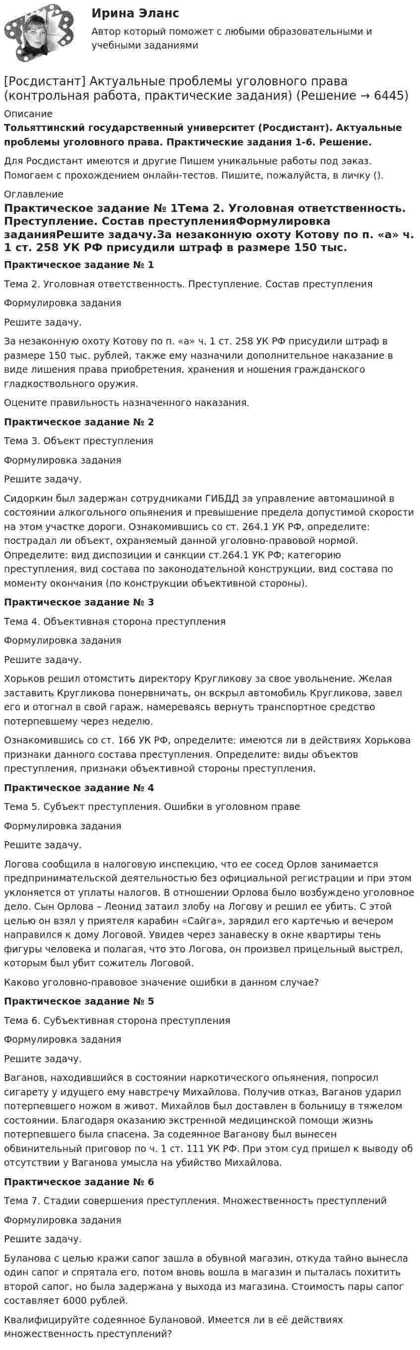     
          Описание
          Тольяттинский государственный университет (Росдистант). Актуальные проблемы уголовного права. Практические задания 1-6. Решение.Для Росдистант имеются и другие  Пишем уникальные работы под заказ. Помогаем с прохождением онлайн-тестов. Пишите, пожалуйста, в личку (). 
          Оглавление
          Практическое задание № 1Тема 2. Уголовная ответственность. Преступление. Состав преступленияФормулировка заданияРешите задачу.За незаконную охоту Котову по п. «а» ч. 1 ст. 258 УК РФ присудили штраф в размере 150 тыс. рублей, также ему назначили дополнительное наказание в виде лишения права приобретения, хранения и ношения гражданского гладкоствольного оружия. Оцените правильность назначенного наказания.Практическое задание № 2Тема 3. Объект преступленияФормулировка заданияРешите задачу.Сидоркин был задержан сотрудниками ГИБДД за управление автомашиной в состоянии алкогольного опьянения и превышение предела допустимой скорости на этом участке дороги. Ознакомившись со ст. 264.1 УК РФ, определите: пострадал ли объект, охраняемый данной уголовно-правовой нормой. Определите: вид диспозиции и санкции ст.264.1 УК РФ; категорию преступления, вид состава по законодательной конструкции, вид состава по моменту окончания (по конструкции объективной стороны).Практическое задание № 3Тема 4. Объективная сторона преступленияФормулировка заданияРешите задачу.Хорьков решил отомстить директору Кругликову за свое увольнение. Желая заставить Кругликова понервничать, он вскрыл автомобиль Кругликова, завел его и отогнал в свой гараж, намереваясь вернуть транспортное средство потерпевшему через неделю.Ознакомившись со ст. 166 УК РФ, определите: имеются ли в действиях Хорькова признаки данного состава преступления. Определите: виды объектов преступления, признаки объективной стороны преступления.Практическое задание № 4Тема 5. Субъект преступления. Ошибки в уголовном правеФормулировка заданияРешите задачу.Логова сообщила в налоговую инспекцию, что ее сосед Орлов занимается предпринимательской деятельностью без официальной регистрации и при этом уклоняется от уплаты налогов. В отношении Орлова было возбуждено уголовное дело. Сын Орлова – Леонид затаил злобу на Логову и решил ее убить. С этой целью он взял у приятеля карабин «Сайга», зарядил его картечью и вечером направился к дому Логовой. Увидев через занавеску в окне квартиры тень фигуры человека и полагая, что это Логова, он произвел прицельный выстрел, которым был убит сожитель Логовой.Каково уголовно-правовое значение ошибки в данном случае?Практическое задание № 5Тема 6. Субъективная сторона преступленияФормулировка заданияРешите задачу.Ваганов, находившийся в состоянии наркотического опьянения, попросил сигарету у идущего ему навстречу Михайлова. Получив отказ, Ваганов ударил потерпевшего ножом в живот. Михайлов был доставлен в больницу в тяжелом состоянии. Благодаря оказанию экстренной медицинской помощи жизнь потерпевшего была спасена. За содеянное Ваганову был вынесен обвинительный приговор по ч. 1 ст. 111 УК РФ. При этом суд пришел к выводу об отсутствии у Ваганова умысла на убийство Михайлова. Практическое задание № 6Тема 7. Стадии совершения преступления. Множественность преступленийФормулировка заданияРешите задачу.Буланова с целью кражи сапог зашла в обувной магазин, откуда тайно вынесла один сапог и спрятала его, потом вновь вошла в магазин и пыталась похитить второй сапог, но была задержана у выхода из магазина. Стоимость пары сапог составляет 6000 рублей. Квалифицируйте содеянное Булановой. Имеется ли в её действиях множественность преступлений? 
            
            
            [Росдистант] Актуальные проблемы уголовного права 2 (для магистров) (ТЕСТЫ ОТВЕТЫ)[Росдистант] Актуальные проблемы уголовного права (контрольная работа, практические задания)[Росдистант] Актуальные проблемы уголовного права (ТЕСТЫ ОТВЕТЫ)Росдистант. Актуальные проблемы уголовно-процессуального права[Росдистант] Актуальные проблемы уголовно-процессуального права (ТЕСТЫ ОТВЕТЫ)Росдистант. Акустическая безопасность 1.  Практические работы.РОСДИСТАНТ Акустическая безопасность 1 практические работы с 1-6 [Росдистант] Актуальные проблемы конституционного права 2 (ТЕСТЫ ОТВЕТЫ)[Росдистант] Актуальные проблемы предпринимательского права 1 (ТЕСТЫ ОТВЕТЫ)[Росдистант] Актуальные проблемы предпринимательского права 2 (ПРАКТИЧЕСКИЕ ЗАДАНИЯ)[Росдистант] Актуальные проблемы предпринимательского права 2(ТЕСТЫ ОТВЕТЫ)[Росдистант] Актуальные проблемы российского гражданского права[Росдистант] Актуальные проблемы российского гражданского права (ИТОГОВЫЙ ТЕСТ) Росдистант ТГУ[Росдистант] Актуальные проблемы российского гражданского права (ТЕСТЫ ОТВЕТЫ)