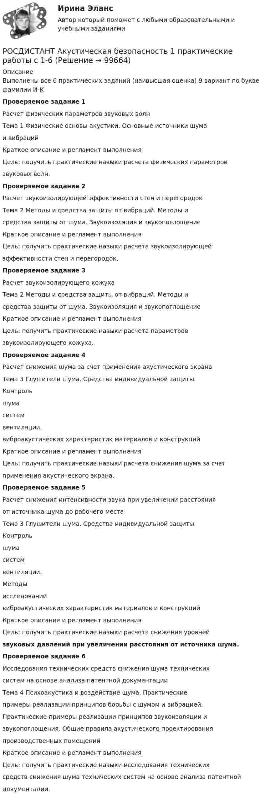      
            Описание
            Выполнены все 6 практических заданий (наивысшая оценка)  9 вариант по букве фамилии И-КПроверяемое задание 1Расчет физических параметров звуковых волнТема 1 Физические основы акустики. Основные источники шумаи вибрацийКраткое описание и регламент выполненияЦель: получить практические навыки расчета физических параметровзвуковых волн.Проверяемое задание 2Расчет звукоизолирующей эффективности стен и перегородокТема 2 Методы и средства защиты от вибраций. Методы исредства защиты от шума. Звукоизоляция и звукопоглощениеКраткое описание и регламент выполненияЦель: получить практические навыки расчета звукоизолирующейэффективности стен и перегородок.Проверяемое задание 3Расчет звукоизолирующего кожухаТема 2 Методы и средства защиты от вибраций. Методы исредства защиты от шума. Звукоизоляция и звукопоглощениеКраткое описание и регламент выполненияЦель: получить практические навыки расчета параметровзвукоизолирующего кожуха.Проверяемое задание 4Расчет снижения шума за счет применения акустического экранаТема 3 Глушители шума. Средства индивидуальной защиты.Контрольшумасистемвентиляции.виброакустических характеристик материалов и конструкцийКраткое описание и регламент выполненияЦель: получить практические навыки расчета снижения шума за счетприменения акустического экрана.Проверяемое задание 5Расчет снижения интенсивности звука при увеличении расстоянияот источника шума до рабочего местаТема 3 Глушители шума. Средства индивидуальной защиты.Контрольшумасистемвентиляции.Методыисследованийвиброакустических характеристик материалов и конструкцийКраткое описание и регламент выполненияЦель: получить практические навыки расчета снижения уровнейзвуковых давлений при увеличении расстояния от источника шума.Проверяемое задание 6Исследования технических средств снижения шума техническихсистем на основе анализа патентной документацииТема 4 Психоакустика и воздействие шума. Практическиепримеры реализации принципов борьбы с шумом и вибрацией.Практические примеры реализации принципов звукоизоляции извукопоглощения. Общие правила акустического проектированияпроизводственных помещенийКраткое описание и регламент выполненияЦель: получить практические навыки исследования техническихсредств снижения шума технических систем на основе анализа патентнойдокументации.   
            
            
            Росдистант. Акустическая безопасность 1.  Практические работы.РОСДИСТАНТ Акустическая безопасность 1 практические работы с 1-6  (Росдистант) Алгебра и начала математического анализа. Вступительный экзамен. Тест (2023 год, апрель, 25 вопросов с правильными ответами)🔥 (Росдистант) Алгебра и начала математического анализа_ПК-2023-б Вступительный экзамен. Тест 1 (2023 год, март, 25 вопросов с ответами)[Росдистант] Алгоритмы и структуры данных (контрольная работа, практические задания)Росдистант. Алгоритмы и структуры данных. Практическое задание №1 Росдистант. Алгоритмы и структуры данных. Практическое задание №2[Росдистант] Актуальные проблемы российского гражданского права (ИТОГОВЫЙ ТЕСТ) Росдистант ТГУ[Росдистант] Актуальные проблемы российского гражданского права (ТЕСТЫ ОТВЕТЫ)[Росдистант] Актуальные проблемы уголовного права 1 (для магистров) (ТЕСТЫ ОТВЕТЫ)[Росдистант] Актуальные проблемы уголовного права 2 (для магистров) (ТЕСТЫ ОТВЕТЫ)[Росдистант] Актуальные проблемы уголовного права (контрольная работа, практические задания)[Росдистант] Актуальные проблемы уголовного права (ТЕСТЫ ОТВЕТЫ)Росдистант. Актуальные проблемы уголовно-процессуального права