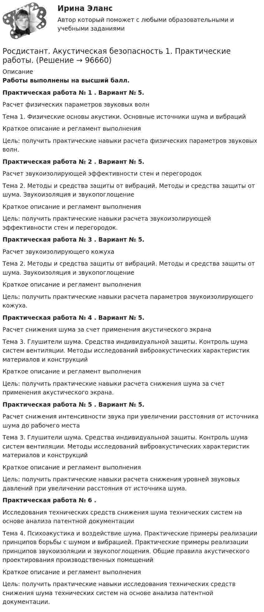     
            Описание
            Работы выполнены на высший балл.Практическая работа № 1 .	Вариант № 5. Расчет физических параметров звуковых волнТема 1. Физические основы акустики. Основные источники шума и вибрацийКраткое описание и регламент выполненияЦель: получить практические навыки расчета физических параметров звуковых волн.Практическая работа № 2 .	Вариант № 5. Расчет звукоизолирующей эффективности стен и перегородокТема 2. Методы и средства защиты от вибраций. Методы и средства защиты от шума. Звукоизоляция и звукопоглощениеКраткое описание и регламент выполненияЦель: получить практические навыки расчета звукоизолирующей эффективности стен и перегородок.Практическая работа № 3 .	Вариант № 5. Расчет звукоизолирующего кожухаТема 2. Методы и средства защиты от вибраций. Методы и средства защиты от шума. Звукоизоляция и звукопоглощениеКраткое описание и регламент выполненияЦель: получить практические навыки расчета параметров звукоизолирующего кожуха.Практическая работа № 4 .	Вариант № 5. Расчет снижения шума за счет применения акустического экранаТема 3. Глушители шума. Средства индивидуальной защиты. Контроль шума систем вентиляции. Методы исследований виброакустических характеристик материалов и конструкцийКраткое описание и регламент выполненияЦель: получить практические навыки расчета снижения шума за счет применения акустического экрана.Практическая работа № 5 .	Вариант № 5. Расчет снижения интенсивности звука при увеличении расстояния от источника шума до рабочего местаТема 3. Глушители шума. Средства индивидуальной защиты. Контроль шума систем вентиляции. Методы исследований виброакустических характеристик материалов и конструкцийКраткое описание и регламент выполненияЦель: получить практические навыки расчета снижения уровней звуковых давлений при увеличении расстояния от источника шума.Практическая работа № 6 .Исследования технических средств снижения шума технических систем на основе анализа патентной документацииТема 4. Психоакустика и воздействие шума. Практические примеры реализации принципов борьбы с шумом и вибрацией. Практические примеры реализации принципов звукоизоляции и звукопоглощения. Общие правила акустического проектирования производственных помещений Краткое описание и регламент выполненияЦель: получить практические навыки исследования технических средств снижения шума технических систем на основе анализа патентной документации.   
            
            
            [Росдистант] Актуальные проблемы уголовно-процессуального права (ТЕСТЫ ОТВЕТЫ)Росдистант. Акустическая безопасность 1.  Практические работы.РОСДИСТАНТ Акустическая безопасность 1 практические работы с 1-6  (Росдистант) Алгебра и начала математического анализа. Вступительный экзамен. Тест (2023 год, апрель, 25 вопросов с правильными ответами)🔥 (Росдистант) Алгебра и начала математического анализа_ПК-2023-б Вступительный экзамен. Тест 1 (2023 год, март, 25 вопросов с ответами)[Росдистант] Алгоритмы и структуры данных (контрольная работа, практические задания)Росдистант. Алгоритмы и структуры данных. Практическое задание №1 [Росдистант] Актуальные проблемы российского гражданского права[Росдистант] Актуальные проблемы российского гражданского права (ИТОГОВЫЙ ТЕСТ) Росдистант ТГУ[Росдистант] Актуальные проблемы российского гражданского права (ТЕСТЫ ОТВЕТЫ)[Росдистант] Актуальные проблемы уголовного права 1 (для магистров) (ТЕСТЫ ОТВЕТЫ)[Росдистант] Актуальные проблемы уголовного права 2 (для магистров) (ТЕСТЫ ОТВЕТЫ)[Росдистант] Актуальные проблемы уголовного права (контрольная работа, практические задания)[Росдистант] Актуальные проблемы уголовного права (ТЕСТЫ ОТВЕТЫ)