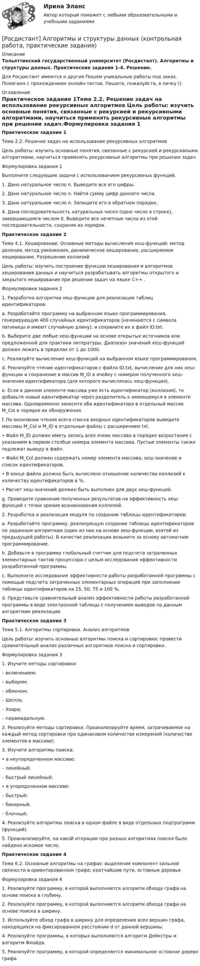     
          Описание
          Тольяттинский государственный университет (Росдистант). Алгоритмы и структуры данных. Практические задания 1-4. Решение.Для Росдистант имеются и другие  Пишем уникальные работы под заказ. Помогаем с прохождением онлайн-тестов. Пишите, пожалуйста, в личку (). 
          Оглавление
          Практическое задание 1Тема 2.2. Решение задач на использование рекурсивных алгоритмов Цель работы: изучить основные понятия, связанные с рекурсией и рекурсивными алгоритмами, научиться применять рекурсивные алгоритмы при решении задач.Формулировка задания 1 Выполните следующие задачи с использованием рекурсивных функций.1.	Дано натуральное число n. Выведите все его цифры.2.	Дано натуральное число n. Найти сумму цифр данного числа.3.	Дано натуральное число n. Запишите его в обратном порядке.4.	Дана последовательность натуральных чисел (одно число в строке), завершающаяся числом 0. Выведите все нечетные числа из этой последовательности, сохраняя их порядок.Практическое задание 2Тема 4.1. Хеширование. Основные методы вычисления хеш-функций: метод деления, метод умножения, динамическое хеширование, расширяемое хеширование. Разрешение коллизийЦель работы: изучить построение функции хеширования и алгоритмов хеширования данных и научиться разрабатывать алгоритмы открытого и закрытого хеширования при решении задач на языке C++ .Формулировка задания 2 1.	Разработка алгоритма хеш-функции для реализации таблиц идентификаторов:a.	Разработайте программу на выбранном языке программирования, генерирующую 400 случайных идентификаторов (начинаются с символа латиницы и имеют случайную длину), и сохраните их в файл ID.txt.b.	Выберите две любые хеш-функции на основе открытых источников или предложенной для практики литературы. Диапазон значений хеш-функций должен лежать в пределах от 1 до 1000.c.	Реализуйте вычисление хеш-функций на выбранном языке программирования.d.	Реализуйте чтение идентификаторов с файла ID.txt, вычисление для них хеш-функции и сохранение в массив M_ID в ячейку с номером полученного хеш-значения идентификатора (для которого вычислялась хеш-функция).e.	Если в данном элементе массива уже есть идентификатор (коллизия), то добавьте новый идентификатор через разделитель к имеющемуся в элементе массива. Одновременно занесите оба идентификатора в отдельный массив M_Col в порядке их обнаружения. f.	По окончании чтения всего списка входных идентификаторов выведите массивы M_Col и M_ID в отдельные файлы с расширением txt. •	Файл M_ID должен иметь запись всех ячеек массива в порядке возрастания с указанием в первом столбце номера элемента массива. Пустые элементы также подлежат выводу в файл. •	Файл M_Col должен содержать номер элемента массива, хеш-значение и список идентификаторов. •	В конце файла должно быть вычислено отношение количества коллизий к количеству идентификаторов в %.•	Расчет хеш-значений должен быть выполнен для двух хеш-функций.g. Проведите сравнение полученных результатов на эффективность хеш-функций с точки зрения возникновения коллизий.2. Разработка и реализация модуля по созданию таблицы идентификаторов:a.	Разработайте программу, реализующую создание таблицы идентификаторов по заданным алгоритмам (один из них на основе хеш-функции, взятой из предыдущей работы). В качестве реализации возьмите за основу автоматное программирование.b.	Добавьте в программу глобальный счетчик для подсчета затраченных элементарных тактов процессора с целью исследования эффективности разработанной программы.c.	Выполните исследование эффективности работы разработанной программы с помощью подсчета затраченных элементарных операций при заполнении таблицы идентификаторов на 25, 50, 75 и 100 %.d.	Представьте сравнительный анализ эффективности работы разработанной программы в виде электронной таблицы с получением выводов по данным алгоритмам реализации.Практическое задание 3Тема 5.1. Алгоритмы сортировки. Анализ алгоритмовЦель работы: изучить основные алгоритмы поиска и сортировки; провести сравнительный анализ различных алгоритмов поиска и сортировки.Формулировка задания 31.	Изучите методы сортировки:– включением;– выбором;– обменом;– Шелла;– Хоара;– пирамидальную.2.	 Реализуйте методы сортировки. Проанализируйте время, затрачиваемое на каждый метод сортировки при одинаковом количестве измерений (количестве элементов в массиве).3.	Изучите алгоритмы поиска:•	в неупорядоченном массиве:      – линейный;      – быстрый линейный;•	в упорядоченном массиве:     – быстрый;     – бинарный;     – блочный;4. Реализуйте алгоритмы поиска в одном файле в виде отдельных подпрограмм (функций). 5. Проанализируйте, на какой итерации при разных алгоритмах поиска было найдено искомое число.Практическое задание 4Тема 6.2. Основные алгоритмы на графах: выделение компонент сильной связности в ориентированном графе; кратчайшие пути, остовные деревьяФормулировка задания 41. Реализуйте программу, в которой выполняется алгоритм обхода графа на основе поиска в глубину.2. Реализуйте программу, в которой выполняется алгоритм обхода графа на основе поиска в ширину.3. Используйте обход графа в ширину для определения всех вершин графа, находящихся на фиксированном расстоянии d от данной вершины.4. Реализуйте программы, в которых выполняются алгоритм Дейкстры и алгоритм Флойда.5. Реализуйте программу, в которой определяется минимальное остовное дерево графа. 
            
            
            🔥 (Росдистант) Алгебра и начала математического анализа_ПК-2023-б Вступительный экзамен. Тест 1 (2023 год, март, 25 вопросов с ответами)[Росдистант] Алгоритмы и структуры данных (контрольная работа, практические задания)Росдистант. Алгоритмы и структуры данных. Практическое задание №1 Росдистант. Алгоритмы и структуры данных. Практическое задание №2Росдистант. Алгоритмы и структуры данных. Практическое задание №3[Росдистант] Алгоритмы и структуры данных (ТЕСТЫ ОТВЕТЫ)[Росдистант] Анализ деятельности кредитных организаций (3113) (промежуточные и итоговый тесты, вопросы, ответы)[Росдистант] Актуальные проблемы уголовного права 2 (для магистров) (ТЕСТЫ ОТВЕТЫ)[Росдистант] Актуальные проблемы уголовного права (контрольная работа, практические задания)[Росдистант] Актуальные проблемы уголовного права (ТЕСТЫ ОТВЕТЫ)Росдистант. Актуальные проблемы уголовно-процессуального права[Росдистант] Актуальные проблемы уголовно-процессуального права (ТЕСТЫ ОТВЕТЫ)Росдистант. Акустическая безопасность 1.  Практические работы.РОСДИСТАНТ Акустическая безопасность 1 практические работы с 1-6 