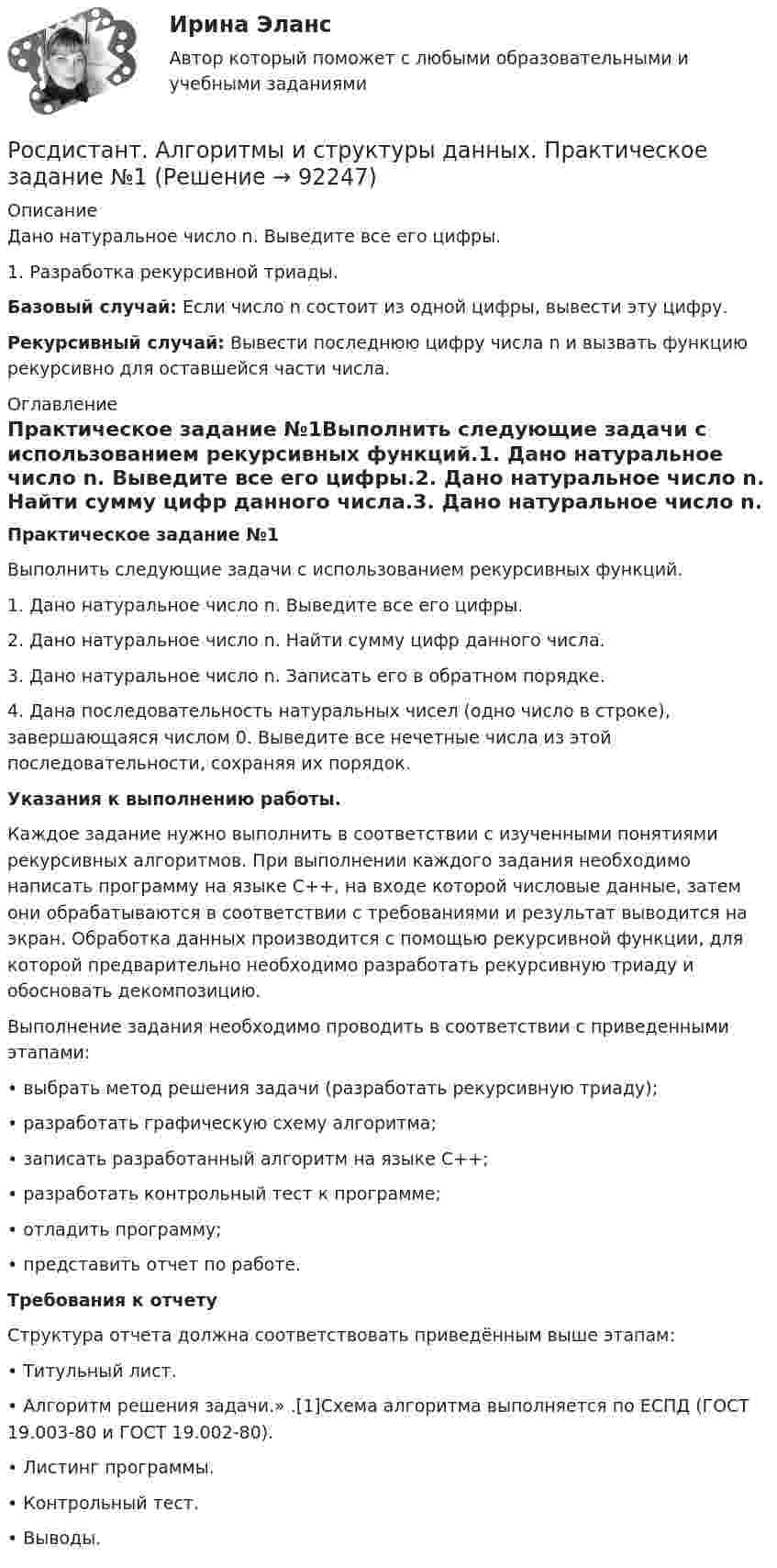     
            Описание
            Дано натуральное число n. Выведите все его цифры.1.    Разработка рекурсивной триады. Базовый случай: Если число n состоит из одной цифры, вывести эту цифру. Рекурсивный случай: Вывести последнюю цифру числа n и вызвать функцию рекурсивно для оставшейся части числа. 
            Оглавление
            Практическое задание №1Выполнить следующие задачи с использованием рекурсивных функций.1.    Дано натуральное число n. Выведите все его цифры.2.    Дано натуральное число n. Найти сумму цифр данного числа.3.    Дано натуральное число n. Записать его в обратном порядке.4.    Дана последовательность натуральных чисел (одно число в строке), завершающаяся числом 0. Выведите все нечетные числа из этой последовательности, сохраняя их порядок.Указания к выполнению работы.	Каждое задание нужно выполнить в соответствии с изученными понятиями рекурсивных алгоритмов. При выполнении каждого задания необходимо написать программу на языке C++, на входе которой числовые данные, затем они обрабатываются в соответствии с требованиями и результат выводится на экран. Обработка данных производится с помощью рекурсивной функции, для которой предварительно необходимо разработать рекурсивную триаду и обосновать декомпозицию. 	Выполнение задания необходимо проводить в соответствии с приведенными этапами:	•  выбрать метод решения задачи (разработать рекурсивную триаду);	•  разработать графическую схему алгоритма;	•  записать разработанный алгоритм на языке C++;	•  разработать контрольный тест к программе;	•  отладить программу;	•  представить отчет по работе.	Требования к отчету	Структура отчета должна соответствовать приведённым выше этапам:	•  Титульный лист.	•  Алгоритм решения задачи.» .[1]Схема алгоритма выполняется по ЕСПД (ГОСТ 19.003-80 и ГОСТ 19.002-80).	•  Листинг   программы.   	•  Контрольный тест. 	•  Выводы.  
            
            
            [Росдистант] Алгоритмы и структуры данных (контрольная работа, практические задания)Росдистант. Алгоритмы и структуры данных. Практическое задание №1 Росдистант. Алгоритмы и структуры данных. Практическое задание №2Росдистант. Алгоритмы и структуры данных. Практическое задание №3[Росдистант] Алгоритмы и структуры данных (ТЕСТЫ ОТВЕТЫ)[Росдистант] Анализ деятельности кредитных организаций (3113) (промежуточные и итоговый тесты, вопросы, ответы)[Росдистант] Анализ деятельности кредитных организаций.Итоговый тест Росдистант ТГУ 2023г[Росдистант] Актуальные проблемы уголовного права (контрольная работа, практические задания)[Росдистант] Актуальные проблемы уголовного права (ТЕСТЫ ОТВЕТЫ)Росдистант. Актуальные проблемы уголовно-процессуального права[Росдистант] Актуальные проблемы уголовно-процессуального права (ТЕСТЫ ОТВЕТЫ)Росдистант. Акустическая безопасность 1.  Практические работы.РОСДИСТАНТ Акустическая безопасность 1 практические работы с 1-6  (Росдистант) Алгебра и начала математического анализа. Вступительный экзамен. Тест (2023 год, апрель, 25 вопросов с правильными ответами)