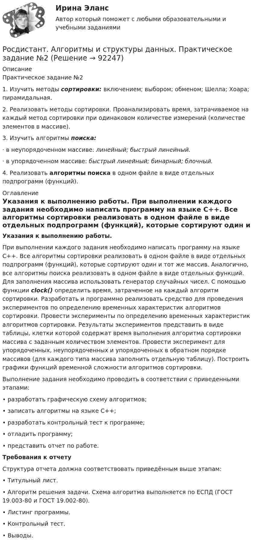      
            Описание
            Практическое задание №21.                Изучить методы сортировки: включением; выбором; обменом; Шелла; Хоара; пирамидальная.2.                 Реализовать методы сортировки. Проанализировать время, затрачиваемое на каждый метод сортировки при одинаковом количестве измерений (количестве элементов в массиве).3.                Изучить алгоритмы поиска: ·                  в неупорядоченном массиве: линейный; быстрый линейный.·                  в упорядоченном массиве: быстрый линейный; бинарный; блочный.4. Реализовать алгоритмы поиска в одном файле в виде отдельных подпрограмм (функций).  
            Оглавление
            Указания к выполнению работы.	При выполнении каждого задания необходимо написать программу на языке C++. Все алгоритмы сортировки реализовать в одном файле в виде отдельных подпрограмм (функций), которые сортируют один и тот же массив. Аналогично, все алгоритмы поиска реализовать в одном файле в виде отдельных функций. Для заполнения массива использовать генератор случайных чисел. С помощью функции clock() определить время, затраченное на каждый алгоритм сортировки. Разработать и программно реализовать средство для проведения экспериментов по определению временных характеристик алгоритмов сортировки. Провести эксперименты по определению временных характеристик алгоритмов сортировки. Результаты экспериментов представить в виде таблицы, клетки которой содержат время выполнения алгоритма сортировки массива с заданным количеством элементов. Провести эксперимент для упорядоченных, неупорядоченных и упорядоченных в обратном порядке массивов (для каждого типа массива заполнить отдельную таблицу). Построить графики функций временной сложности алгоритмов сортировки.Выполнение задания необходимо проводить в соответствии с приведенными этапами:•  разработать графическую схему алгоритмов;•  записать алгоритмы на языке C++;•  разработать контрольный тест к программе;•  отладить программу;•  представить отчет по работе.Требования к отчетуСтруктура отчета должна соответствовать приведённым выше этапам:•  Титульный лист.•  Алгоритм решения задачи. Схема алгоритма выполняется по ЕСПД (ГОСТ 19.003-80 и ГОСТ 19.002-80).•  Листинг   программы.   •  Контрольный тест. •  Выводы.  
            
            
            Росдистант. Алгоритмы и структуры данных. Практическое задание №1 Росдистант. Алгоритмы и структуры данных. Практическое задание №2Росдистант. Алгоритмы и структуры данных. Практическое задание №3[Росдистант] Алгоритмы и структуры данных (ТЕСТЫ ОТВЕТЫ)[Росдистант] Анализ деятельности кредитных организаций (3113) (промежуточные и итоговый тесты, вопросы, ответы)[Росдистант] Анализ деятельности кредитных организаций.Итоговый тест Росдистант ТГУ 2023г[Росдистант] Анализ деятельности кредитных организаций (ТЕСТЫ ОТВЕТЫ)[Росдистант] Актуальные проблемы уголовного права (ТЕСТЫ ОТВЕТЫ)Росдистант. Актуальные проблемы уголовно-процессуального права[Росдистант] Актуальные проблемы уголовно-процессуального права (ТЕСТЫ ОТВЕТЫ)Росдистант. Акустическая безопасность 1.  Практические работы.РОСДИСТАНТ Акустическая безопасность 1 практические работы с 1-6  (Росдистант) Алгебра и начала математического анализа. Вступительный экзамен. Тест (2023 год, апрель, 25 вопросов с правильными ответами)🔥 (Росдистант) Алгебра и начала математического анализа_ПК-2023-б Вступительный экзамен. Тест 1 (2023 год, март, 25 вопросов с ответами)