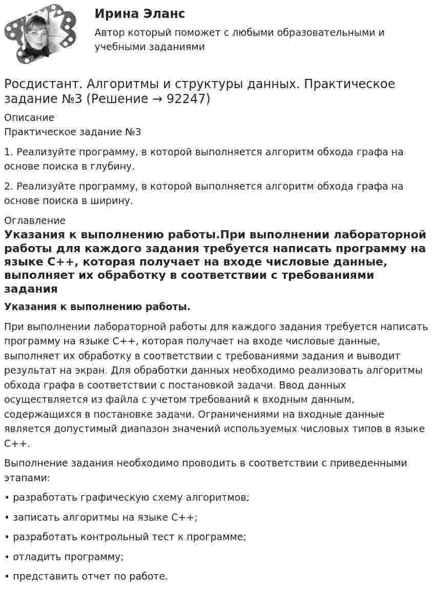     
            Описание
            Практическое задание №31.  Реализуйте программу, в которой выполняется алгоритм обхода графа на основе поиска в глубину.2.  Реализуйте программу, в которой выполняется алгоритм обхода графа на основе поиска в ширину. 
            Оглавление
            Указания к выполнению работы.При выполнении лабораторной работы для каждого задания требуется написать программу на языке C++, которая получает на входе числовые данные, выполняет их обработку в соответствии с требованиями задания и выводит результат на экран. Для обработки данных необходимо реализовать алгоритмы обхода графа в соответствии с постановкой задачи. Ввод данных осуществляется из файла с учетом требований к входным данным, содержащихся в постановке задачи. Ограничениями на входные данные является допустимый диапазон значений используемых числовых типов в языке C++.Выполнение задания необходимо проводить в соответствии с приведенными этапами:•  разработать графическую схему алгоритмов;•  записать алгоритмы на языке C++;•  разработать контрольный тест к программе;•  отладить программу;•  представить отчет по работе.  
            
            
            Росдистант. Алгоритмы и структуры данных. Практическое задание №2Росдистант. Алгоритмы и структуры данных. Практическое задание №3[Росдистант] Алгоритмы и структуры данных (ТЕСТЫ ОТВЕТЫ)[Росдистант] Анализ деятельности кредитных организаций (3113) (промежуточные и итоговый тесты, вопросы, ответы)[Росдистант] Анализ деятельности кредитных организаций.Итоговый тест Росдистант ТГУ 2023г[Росдистант] Анализ деятельности кредитных организаций (ТЕСТЫ ОТВЕТЫ)[Росдистант] Анализ и разработка инновационных технических решений в области промышленной, пожарной безопасности, охраны труда и окружающей среды (контрольная работа, практические задания)Росдистант. Актуальные проблемы уголовно-процессуального права[Росдистант] Актуальные проблемы уголовно-процессуального права (ТЕСТЫ ОТВЕТЫ)Росдистант. Акустическая безопасность 1.  Практические работы.РОСДИСТАНТ Акустическая безопасность 1 практические работы с 1-6  (Росдистант) Алгебра и начала математического анализа. Вступительный экзамен. Тест (2023 год, апрель, 25 вопросов с правильными ответами)🔥 (Росдистант) Алгебра и начала математического анализа_ПК-2023-б Вступительный экзамен. Тест 1 (2023 год, март, 25 вопросов с ответами)[Росдистант] Алгоритмы и структуры данных (контрольная работа, практические задания)