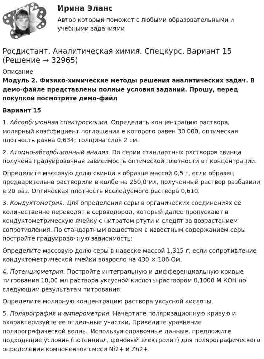     
          Описание
          Модуль 2. Физико-химические методы решения аналитических задач. В демо-файле представлены полные условия заданий. Прошу, перед покупкой посмотрите демо-файлВариант 151.   Абсорбционная спектроскопия. Определить концентрацию раствора, молярный коэффициент поглощения e которого равен 30 000, оптическая плотность равна 0,634; толщина слоя 2 см.2. Атомно-абсорбционный анализ. По серии стандартных растворов свинца получена градуировочная зависимость оптической плотности от концентрации.Определите массовую долю свинца в образце массой 0,5 г, если образец предварительно растворили в колбе на 250,0 мл, полученный раствор разбавили в 20 раз. Оптическая плотность исследуемого раствора 0,610. 3. Кондуктометрия. Для определения серы в органических соединениях ее количественно переводят в сероводород, который далее пропускают в кондуктометрическую ячейку с нитратом ртути и следят за возрастанием сопротивления. По стандартным веществам с известным содержанием серы постройте градуировочную зависимость: Определите массовую долю серы в навеске массой 1,315 г, если сопротивление кондуктометрической ячейки возросло на 430 × 106 Ом.4. Потенциометрия. Постройте интегральную и дифференциальную кривые титрования 10,00 мл раствора уксусной кислоты раствором 0,1000 М КОН по следующим результатам титрования:Определите молярную концентрацию раствора уксусной кислоты.5. Полярография и амперометрия. Начертите поляризационную кривую и охарактеризуйте ее отдельные участки. Приведите уравнение полярографической волны. Используя справочные данные, предложите подходящие условия (потенциал, фоновый электролит) для полярографического определения компонентов смеси Ni2+ и Zn2+.   
            
            
            [Росдистант] Аналитическая химия (спец. курс) (3101) (промежуточные и итоговый тесты, вопросы, ответы)Росдистант. Аналитическая химия. Спецкурс. Вариант 15[Росдистант] Аналитическая химия (спец. курс)  (ТЕСТЫ ОТВЕТЫ)[Росдистант] Аналитический контроль качества производства (1638) (промежуточные и итоговый тесты, вопросы, ответы)[Росдистант] Анатомия и физиология человека (1067) (промежуточные и итоговый тесты, вопросы, ответы)[Росдистант] Анатомия и физиология человека (ПРАКТИЧЕСКИЕ ЗАДАНИЯ)[Росдистант] Анатомия центральной нервной системы (ПРОМЕЖУТОЧНЫЕ ТЕСТЫ) Росдистант ТГУ 2023 г.[Росдистант] Анализ социо-психологических данных (ИТОГОВЫЙ ТЕСТ)[Росдистант] Анализ социо-психологических данных (контрольная работа, практические задания)[Росдистант] Анализ социо-психологических данных ПРОМЕЖУТОЧНЫЕ ТЕСТЫ)[Росдистант]Анализ социо-психологических данных.Росдистант ТГУ 2022г [Росдистант] Анализ социо-психологических данных (ТЕСТЫ ОТВЕТЫ)[Росдистант] Анализ финансовой отчетности (ПРАКТИЧЕСКИЕ ЗАДАНИЯ)[Росдистант] Анализ финансовой отчетности (ТЕСТЫ ОТВЕТЫ)
