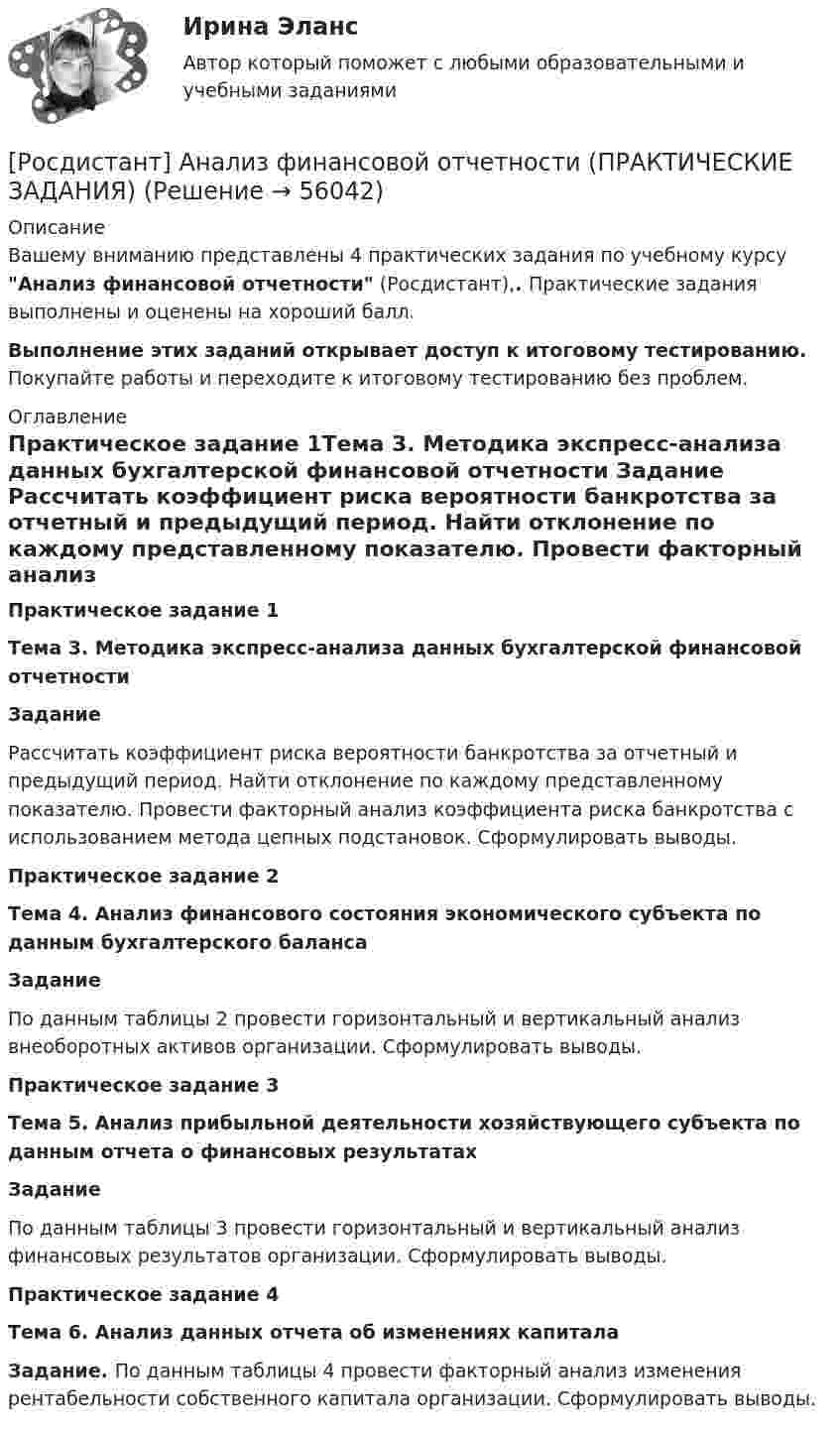     
            Описание
            Вашему вниманию представлены 4 практических задания по учебному курсу Анализ финансовой отчетности (Росдистант),. Практические задания выполнены и оценены на хороший балл.Выполнение этих заданий открывает доступ к итоговому тестированию. Покупайте работы и переходите к итоговому тестированию без проблем. 
            Оглавление
            Практическое задание 1Тема 3. Методика экспресс-анализа данных бухгалтерской финансовой отчетности   Задание	Рассчитать коэффициент риска вероятности банкротства за отчетный и предыдущий период. Найти отклонение по каждому представленному показателю. Провести факторный анализ коэффициента риска банкротства с использованием метода цепных подстановок. Сформулировать выводы.Практическое задание 2Тема 4. Анализ финансового состояния экономического субъекта по данным бухгалтерского баланса   Задание	По данным таблицы 2 провести горизонтальный и вертикальный анализ внеоборотных активов организации. Сформулировать выводы.Практическое задание 3Тема 5. Анализ прибыльной деятельности хозяйствующего субъекта по данным отчета о финансовых результатах   Задание	По данным таблицы 3 провести горизонтальный и вертикальный анализ финансовых результатов организации. Сформулировать выводы.Практическое задание 4Тема 6. Анализ данных отчета об изменениях капитала   Задание. По данным таблицы 4 провести факторный анализ изменения рентабельности собственного капитала организации. Сформулировать выводы.  
            
            
            [Росдистант] Анализ социо-психологических данных (ТЕСТЫ ОТВЕТЫ)[Росдистант] Анализ финансовой отчетности (ПРАКТИЧЕСКИЕ ЗАДАНИЯ)[Росдистант] Анализ финансовой отчетности (ТЕСТЫ ОТВЕТЫ)[Росдистант] Аналитическая химия (промежуточные и итоговый тесты, вопросы, ответы)[Росдистант] Аналитическая химия (спец. курс) (3101) (промежуточные и итоговый тесты, вопросы, ответы)Росдистант. Аналитическая химия. Спецкурс. Вариант 15[Росдистант] Аналитическая химия (спец. курс)  (ТЕСТЫ ОТВЕТЫ)[Росдистант] Анализ отчётности хозяйствующих субъектов (ТЕСТЫ ОТВЕТЫ)[Росдистант] Анализ публичной отчетности (ПРАКТИЧЕСКИЕ ЗАДАНИЯ)[Росдистант] Анализ публичной отчетности (ТЕСТЫ ОТВЕТЫ)[Росдистант] Анализ рынка ценных бумаг (ТЕСТЫ ОТВЕТЫ)[Росдистант] Анализ социо-психологических данных (ИТОГОВЫЙ ТЕСТ)[Росдистант] Анализ социо-психологических данных (контрольная работа, практические задания)[Росдистант] Анализ социо-психологических данных ПРОМЕЖУТОЧНЫЕ ТЕСТЫ)