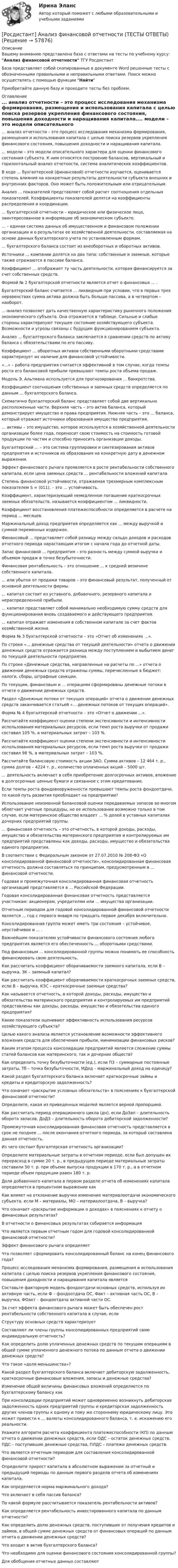      
            Описание
            Вашему вниманию представлена база с ответами на тесты по учебному курсу: Анализ финансовой отчетности ТГУ РосдистантБаза представляет собой скопированные в документе Word решенные тесты с обозначенными правильными и неправильными ответами. Поиск можно осуществлять с помощью функции НайтиПриобретайте данную базу и проходите тесты без проблем. 
            Оглавление
            ... анализ отчетности – это процесс исследования механизма формирования, размещения и использования капитала с целью поиска резервов укрепления финансового состояния, повышения доходности и наращивания капитала.... модели – это модели описательного характера для оценки финансового состояния субъекта. К ним относятся построение балансов, вертикальный и горизонтальный анализ отчетности, система аналитических коэффициентов.В ходе ... бухгалтерской (финансовой) отчетности изучается, оценивается степень влияния на конкретные результаты деятельности субъекта внешних и внутренних факторов. Оно может быть положительным или отрицательным.  Анализ ... показателей представляет собой расчет соотношения отдельных показателей. Коэффициенты показателей делятся на коэффициенты распределения и координации.... бухгалтерской отчетности – юридическое или физическое лицо, заинтересованное в информации об экономическом субъекте.... – единая система данных об имущественном и финансовом положении организации и о результатах ее хозяйственной деятельности, составляемая на основе данных бухгалтерского учета по установленным формам.... бухгалтерского баланса состоит из внеоборотных и оборотных активов.Источники ... компании делятся на два типа: собственные и заемные, которые также отражаются в пассиве баланса.  Коэффициент ... отображает ту часть деятельности, которая финансируется за счет собственных средств.Формой № 2 бухгалтерской отчетности является отчет о финансовых ... .Бухгалтерский баланс считается ... ликвидным при условии, что в первых трех неравенствах сумма актива должна быть больше пассива, а в четвертом – наоборот....-анализ позволяет дать качественную характеристику рыночного положения экономического субъекта. Она отражается в таблице. Сильные и слабые стороны характеризуют текущее состояние хозяйствующего субъекта. Возможности и угрозы связаны с будущим функционированием субъекта.  Анализ ... бухгалтерского баланса заключается в сравнении средств по активу баланса с обязательствами по его пассиву.Коэффициент ... оборотных активов собственными оборотными средствами характеризует их наличие для финансовой устойчивости.«...» – работа предприятия считается эффективной в том случае, когда темпы роста его балансовой прибыли превышают темпы роста объема продаж.Модель Э. Альтмана используется для прогнозирования ... банкротства.Коэффициент соотношения собственных и заемных средств определяется по данным ... бухгалтерского баланса.Схематично бухгалтерский баланс представляет собой две вертикально расположенные части. Верхняя часть – это актив баланса, который демонстрирует имущество и права предприятия. Нижняя часть – это ... баланса, который отражает источники образования имущества предприятия.... активы – это имущество, которое используется в хозяйственной деятельности организации более года, переносит свою стоимость на стоимость готовой продукции по частям и способно приносить организации доходы.Бухгалтерский ... – это система группировки и синтезирования активов предприятия и источников их образования на конкретную дату в денежном выражении.Эффект финансового рычага проявляется в росте рентабельности собственного капитала, если цена заемных средств ... рентабельности вложений капитала.Степень финансовой устойчивости, отражаемая трехмерным комплексным показателем S = (011), – это ... устойчивость.Коэффициент, характеризующий немедленное погашение краткосрочных заемных обязательств, называется коэффициентом ... ликвидности.Коэффициент восстановления платежеспособности определяется в расчете на период ... месяцев.Маржинальный доход предприятия определяется как ... между выручкой и суммой переменных издержек.Финансовый ... представляет собой разницу между сальдо доходов и расходов отчетного периода нарастающим итогом с начала года до отчетной даты.Запас финансовой ... предприятия – это разность между суммой выручки и объемом продаж в точке безубыточности.Финансовая рентабельность – это отношение ... к средней величине собственного капитала.... или убыток от продажи товаров – это финансовый результат, полученный от основной деятельности фирмы.... капитал состоит из уставного, добавочного, резервного капитала и нераспределенной прибыли.... капитал представляет собой минимально необходимую сумму средств для функционирования вновь создаваемого и действующего предприятия.... капитал отражает изменения в собственном капитале за счет фактов хозяйственной жизни.Форма № 3 бухгалтерской отчетности – это «Отчет об изменениях ...».По строке «... денежные средства от текущей деятельности» отчета о движении денежных средств отражается разница между поступлением и выбытием денег по текущей деятельности предприятия.По строке «Денежные средства, направленные на расчеты по ...» отчета о движении денежных средств отражены суммы, перечисленные в бюджет: налоги, сборы, штрафные санкции.По текущим, финансовым и ... операциям сформированы денежные потоки в отчете о движении денежных средств.Раздел «Денежные потоки от текущих операций» отчета о движении денежных средств заканчивается статьей «... денежных потоков от текущих операций».Форма № 4 бухгалтерской отчетности – это «Отчет о движении ...».Рассчитайте коэффициент оценки степени экстенсивности и интенсивности использования материальных ресурсов, если темп роста выручки от продажи составил 105 %, а материальных затрат – 103 %.Рассчитайте коэффициент оценки степени экстенсивности и интенсивности использования материальных ресурсов, если темп роста выручки от продажи составил 98 %, а материальных затрат – 103 %.Рассчитайте балансовую стоимость акции ЗАО. Сумма активов – 12 464 т. р., сумма долгов – 4224 т. р., количество оплаченных акций – 5000 шт.... деятельность включает в себя приобретение долгосрочных активов, вложение в долгосрочные ценные бумаги и связанное с этим кредитование.Если темпы роста фондовооруженности превышают темпы роста фондоотдачи, то какой путь развития преобладает на предприятии?Использование неизменной балансовой оценки передаваемых запасов во многом облегчает учетные процедуры, но ее использование возможно только в том случае, если материнское общество владеет ... % долей в уставных капиталах дочерних предприятий группы.... финансовая отчетность – это отчетность, в которой доходы, расходы, имущество и обязательства материнского предприятия и контролируемых им предприятий представлены как доходы, расходы, имущество и обязательства единого предприятия.В соответствии с Федеральным законом от 27.07.2010 № 208-ФЗ «О консолидированной финансовой отчетности», консолидированная финансовая отчетность должна составляться по принципам, предусмотренным в ... финансовой отчетности.Годовая и промежуточная консолидированная финансовая отчетность организаций представляется в ... Российской Федерации.Годовая консолидированная финансовая отчетность представляется участникам: акционерам, учредителям или ... имущества организации.Отчетным периодом для годовой консолидированной финансовой отчетности является ... год с первого января по тридцать первое декабря включительно.Консолидированная группа может иметь три состояния – устойчивое, неустойчивое и ... .Важнейшим показателем устойчивости финансового состояния любого предприятия является его обеспеченность ... оборотными средствами.  Под финансовым ... консолидированной группы можно понимать ее способность финансировать свою деятельность.Как рассчитать коэффициент оборачиваемости заемного капитала, если В – выручка, ЗК – заемный капитал?Как рассчитать коэффициент оборачиваемости краткосрочных заемных средств, если В – выручка, КЗС – краткосрочные заемные средства?Как называется отчетность, в которой доходы, расходы, имущество и обязательства материнского предприятия и контролируемых им предприятий представлены как доходы, расходы, имущество и обязательства единого предприятия?  Какие показатели оценивают эффективность использования ресурсов хозяйствующего субъекта?Целью какого анализа является установление возможности эффективного вложения средств для обеспечения прибыли, минимизации финансовых рисков?Каким этапом процесса консолидации предприятий является сложение суммы статей балансов как материнского, так и дочерних обществ?Как определить точку безубыточности (ед.), если ПЗ – суммарные постоянные затраты, Тб – точка безубыточности, МДед – маржинальный доход на единицу?Какой раздел бухгалтерского баланса включает краткосрочные займы и кредиты и кредиторскую задолженность?Что означает «раскрытие условных обязательств» в пояснениях к бухгалтерской финансовой отчетности?Определите, какая из приведенных моделей является верной пропорцией.Как рассчитать период операционного цикла (дн), если ДоЗап – длительность оборота запасов, ДоДЗ – длительность оборота дебиторской задолженности?Промежуточная консолидированная финансовая отчетность представляется в срок не позднее ... после окончания отчетного периода, за который составлена данная отчетность.Из чего состоит бухгалтерская отчетность организации?Определите материальные затраты в отчетном периоде, если был допущен их перерасход в сумме 20 т. р., в предыдущем периоде материальные затраты составили 50 т. р. при объеме выпуска продукции в 170 т. р., а в отчетном периоде объем продукции равен 180 т. р.Доля добавочного капитала в первом разделе отчета об изменениях капитала определяется в процентном выражении какКак влияет на отклонение выручки изменение материалоотдачи экономического субъекта, если М – материалы, МО – материалоотдача, В – выручка?Что означает «раскрытие информации о доходах» в пояснениях к отчету о финансовых результатах?В отчетности о финансовых результатах собирается информация  Что является первым отчетным годом для годовой консолидированной финансовой отчетности?  Эффект финансового рычага определяетЧто позволяет сформировать консолидированный баланс на конец финансового года?Процесс исследования механизма формирования, размещения и использования капитала с целью поиска резервов укрепления финансового состояния, повышения доходности и наращивания капитала являетсяСоставьте факторную модель фондоотдачи основных средств, используя их активную часть, если Ф – фондоотдача ОС, Факт – активная часть ОС, В – выручка, ФОакт – фондоотдача активной части ОС.За счет эффекта финансового рычага может быть обеспечен рост рентабельности собственного капитала в случае, еслиСтруктуру основных средств характеризуетСоставляют ли члены группы консолидированных предприятий свою индивидуальную отчетность?Как определить долю уплаченных денежных средств по текущим операциям в общей сумме уплаченного денежного потока по данным отчета о движении денежных средств?Что такое «доля меньшинства»?Какой раздел бухгалтерского баланса включает дебиторскую задолженность, краткосрочные финансовые вложения, запасы и денежные средства?Изменение общей величины финансовых вложений определяется по бухгалтерскому балансу как  При консолидации предприятий может одновременно возникнуть дебиторская задолженность одних предприятий группы и кредиторская задолженность других членов группы к одному и тому же стороннему юридическому лицу. Это может привести к ... валюты консолидированного баланса, т. е. искажению его реальности.Укажите алгоритм расчета коэффициента платежеспособности (КП) по данным отчета о движении денежных средств, если ОДС – остаток денежных средств, ПДС – поступившие денежные средства, ПЛДС – платежи денежных средств.Что является отчетным периодом для составления консолидированной финансовой отчетности?Определите прирост капитала в абсолютном выражении за отчетный и предыдущий периоды по данным первого раздела отчета об изменениях капитала.  Как определяется норма маржинального дохода?Что включает в себя пассив баланса?По какой формуле рассчитывается показатель рентабельности активов?  Как определяется рентабельность инвестированного капитала по данным отчетности?  Как определить долю денежных средств, поступивших от получения кредитов и займов, в общей сумме денежных средств от финансовых операций по данным отчета о движении денежных средств?Что входит в актив бухгалтерского баланса?Что необходимо для оценки финансового состояния консолидированной группы?  Для обобщения отчетных данных составляют  
            
            
            [Росдистант] Анализ финансовой отчетности (ПРАКТИЧЕСКИЕ ЗАДАНИЯ)[Росдистант] Анализ финансовой отчетности (ТЕСТЫ ОТВЕТЫ)[Росдистант] Аналитическая химия (промежуточные и итоговый тесты, вопросы, ответы)[Росдистант] Аналитическая химия (спец. курс) (3101) (промежуточные и итоговый тесты, вопросы, ответы)Росдистант. Аналитическая химия. Спецкурс. Вариант 15[Росдистант] Аналитическая химия (спец. курс)  (ТЕСТЫ ОТВЕТЫ)[Росдистант] Аналитический контроль качества производства (1638) (промежуточные и итоговый тесты, вопросы, ответы)[Росдистант] Анализ публичной отчетности (ПРАКТИЧЕСКИЕ ЗАДАНИЯ)[Росдистант] Анализ публичной отчетности (ТЕСТЫ ОТВЕТЫ)[Росдистант] Анализ рынка ценных бумаг (ТЕСТЫ ОТВЕТЫ)[Росдистант] Анализ социо-психологических данных (ИТОГОВЫЙ ТЕСТ)[Росдистант] Анализ социо-психологических данных (контрольная работа, практические задания)[Росдистант] Анализ социо-психологических данных ПРОМЕЖУТОЧНЫЕ ТЕСТЫ)[Росдистант]Анализ социо-психологических данных.Росдистант ТГУ 2022г 