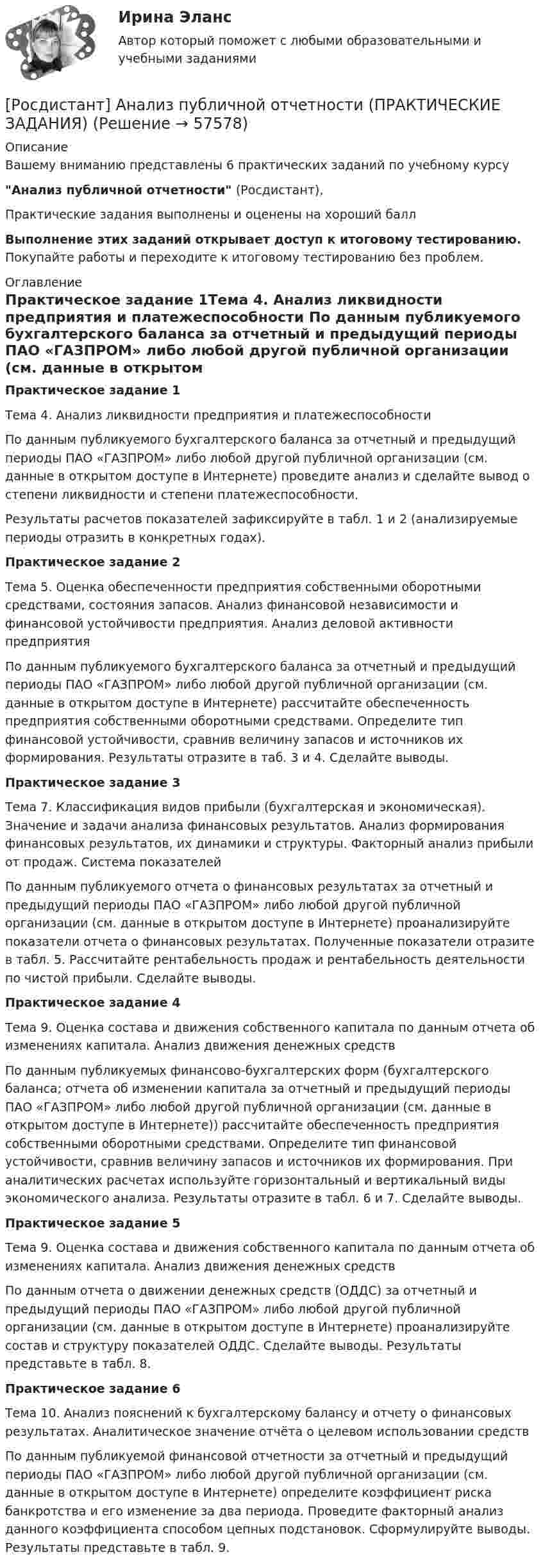     
            Описание
            Вашему вниманию представлены 6 практических заданий по учебному курсуАнализ публичной отчетности (Росдистант),Практические задания выполнены и оценены на хороший баллВыполнение этих заданий открывает доступ к итоговому тестированию. Покупайте работы и переходите к итоговому тестированию без проблем. 
            Оглавление
            Практическое задание 1Тема 4. Анализ ликвидности предприятия и платежеспособности	По данным публикуемого бухгалтерского баланса за отчетный и предыдущий периоды ПАО «ГАЗПРОМ» либо любой другой публичной организации (см. данные в открытом доступе в Интернете) проведите анализ и сделайте вывод о степени ликвидности и степени платежеспособности.	Результаты расчетов показателей зафиксируйте в табл. 1 и 2 (анализируемые периоды отразить в конкретных годах).Практическое задание 2Тема 5. Оценка обеспеченности предприятия собственными оборотными средствами, состояния запасов. Анализ финансовой независимости и финансовой устойчивости предприятия. Анализ деловой активности предприятия	По данным публикуемого бухгалтерского баланса за отчетный и предыдущий периоды ПАО «ГАЗПРОМ» либо любой другой публичной организации (см. данные в открытом доступе в Интернете) рассчитайте обеспеченность предприятия собственными оборотными средствами. Определите тип финансовой устойчивости, сравнив величину запасов и источников их формирования. Результаты отразите в таб. 3 и 4. Сделайте выводы.Практическое задание 3Тема 7. Классификация видов прибыли (бухгалтерская и экономическая). Значение и задачи анализа финансовых результатов. Анализ формирования финансовых результатов, их динамики и структуры. Факторный анализ прибыли от продаж. Система показателей	По данным публикуемого отчета о финансовых результатах за отчетный и предыдущий периоды ПАО «ГАЗПРОМ» либо любой другой публичной организации (см. данные в открытом доступе в Интернете) проанализируйте показатели отчета о финансовых результатах. Полученные показатели отразите в табл. 5. Рассчитайте рентабельность продаж и рентабельность деятельности по чистой прибыли. Сделайте выводы.Практическое задание 4Тема 9. Оценка состава и движения собственного капитала по данным отчета об изменениях капитала. Анализ движения денежных средств	По данным публикуемых финансово-бухгалтерских форм (бухгалтерского баланса; отчета об изменении капитала за отчетный и предыдущий периоды ПАО «ГАЗПРОМ» либо любой другой публичной организации (см. данные в открытом доступе в Интернете)) рассчитайте обеспеченность предприятия собственными оборотными средствами. Определите тип финансовой устойчивости, сравнив величину запасов и источников их формирования. При аналитических расчетах используйте горизонтальный и вертикальный виды экономического анализа. Результаты отразите в табл. 6 и 7. Сделайте выводы.Практическое задание 5Тема 9. Оценка состава и движения собственного капитала по данным отчета об изменениях капитала. Анализ движения денежных средств	По данным отчета о движении денежных средств (ОДДС) за отчетный и предыдущий периоды ПАО «ГАЗПРОМ» либо любой другой публичной организации (см. данные в открытом доступе в Интернете) проанализируйте состав и структуру показателей ОДДС. Сделайте выводы. Результаты представьте в табл. 8.Практическое задание 6Тема 10. Анализ пояснений к бухгалтерскому балансу и отчету о финансовых результатах. Аналитическое значение отчёта о целевом использовании средств	По данным публикуемой финансовой отчетности за отчетный и предыдущий периоды ПАО «ГАЗПРОМ» либо любой другой публичной организации (см. данные в открытом доступе в Интернете) определите коэффициент риска банкротства и его изменение за два периода. Проведите факторный анализ данного коэффициента способом цепных подстановок. Сформулируйте выводы. Результаты представьте в табл. 9.  
            
            
            [Росдистант] Анализ отчётности хозяйствующих субъектов (ТЕСТЫ ОТВЕТЫ)[Росдистант] Анализ публичной отчетности (ПРАКТИЧЕСКИЕ ЗАДАНИЯ)[Росдистант] Анализ публичной отчетности (ТЕСТЫ ОТВЕТЫ)[Росдистант] Анализ рынка ценных бумаг (ТЕСТЫ ОТВЕТЫ)[Росдистант] Анализ социо-психологических данных (ИТОГОВЫЙ ТЕСТ)[Росдистант] Анализ социо-психологических данных (контрольная работа, практические задания)[Росдистант] Анализ социо-психологических данных ПРОМЕЖУТОЧНЫЕ ТЕСТЫ)Росдистант. Алгоритмы и структуры данных. Практическое задание №1 Росдистант. Алгоритмы и структуры данных. Практическое задание №2Росдистант. Алгоритмы и структуры данных. Практическое задание №3[Росдистант] Алгоритмы и структуры данных (ТЕСТЫ ОТВЕТЫ)[Росдистант] Анализ деятельности кредитных организаций (3113) (промежуточные и итоговый тесты, вопросы, ответы)[Росдистант] Анализ деятельности кредитных организаций.Итоговый тест Росдистант ТГУ 2023г[Росдистант] Анализ деятельности кредитных организаций (ТЕСТЫ ОТВЕТЫ)