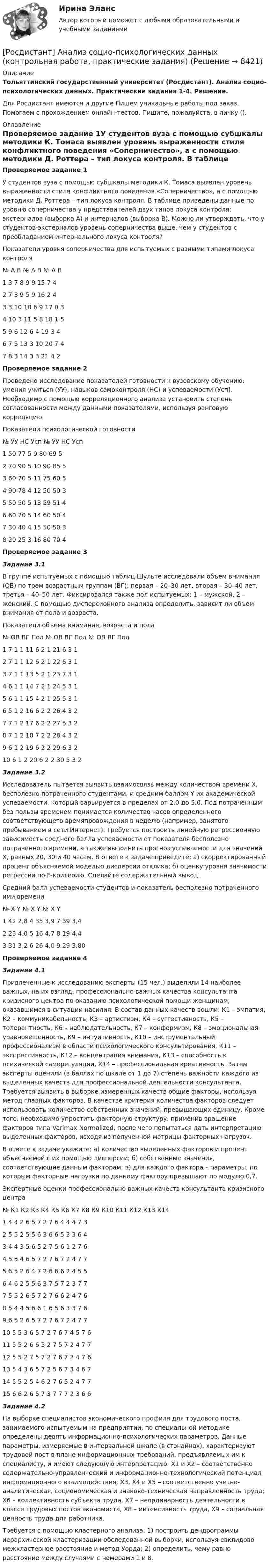      
          Описание
          Тольяттинский государственный университет (Росдистант). Анализ социо-психологических данных. Практические задания 1-4. Решение.Для Росдистант имеются и другие  Пишем уникальные работы под заказ. Помогаем с прохождением онлайн-тестов. Пишите, пожалуйста, в личку (). 
          Оглавление
          Проверяемое задание 1У студентов вуза с помощью субшкалы методики К. Томаса выявлен уровень выраженности стиля конфликтного поведения «Соперничество», а с помощью методики Д. Роттера – тип локуса контроля. В таблице приведены данные по уровню соперничества у представителей двух типов локуса контроля: экстерналов (выборка A) и интерналов (выборка B). Можно ли утверждать, что у студентов-экстерналов уровень соперничества выше, чем у студентов с преобладанием интернального локуса контроля?Показатели уровня соперничества для испытуемых с разными типами локуса контроля№	А	В	№	А	В	№	А	В1	3	7	8	9	9	15	7	42	7	3	9	5	9	16	2	43	3	10	10	6	9	17	0	34	10	3	11	5	8	18	1	55	9	6	12	6	4	19	3	46	7	5	13	3	10	20	7	47	8	3	14	3	3	21	4	2Проверяемое задание 2Проведено исследование показателей готовности к вузовскому обучению: умения учиться (УУ), навыков самоконтроля (НС) и успеваемости (Усп). Необходимо с помощью корреляционного анализа установить степень согласованности между данными показателями, используя ранговую корреляцию. Показатели психологической готовности№	УУ	НС	Усп	№	УУ	НС	Усп1	50	77	5	9	80	69	52	70	90	5	10	90	85	53	60	70	5	11	75	60	54	90	78	4	12	50	50	35	50	50	5	13	59	51	46	60	70	5	14	60	50	47	30	40	4	15	50	50	38	20	25	3	16	80	70	4Проверяемое задание 3Задание 3.1В группе испытуемых с помощью таблиц Шульте исследовали объем внимания (ОВ) по трем возрастным группам (ВГ): первая – 20–30 лет, вторая – 30–40 лет, третья – 40–50 лет. Фиксировался также пол испытуемых: 1 – мужской, 2 – женский. С помощью дисперсионного анализа определить, зависит ли объем внимания от пола и возраста.Показатели объема внимания, возраста и пола№	ОВ	ВГ	Пол	№	ОВ	ВГ	Пол	№	ОВ	ВГ	Пол1	7	1	1	11	6	2	1	21	6	3	12	7	1	1	12	6	2	1	22	6	3	13	7	1	1	13	5	2	1	23	7	3	14	6	1	1	14	7	2	1	24	5	3	15	6	1	1	15	4	2	1	25	5	3	16	5	1	2	16	6	2	2	26	4	3	27	7	1	2	17	6	2	2	27	5	3	28	7	1	2	18	7	2	2	28	4	3	29	6	1	2	19	6	2	2	29	6	3	210	6	1	2	20	6	2	2	30	5	3	2Задание 3.2Исследователь пытается выявить взаимосвязь между количеством времени X, бесполезно потраченного студентами, и средним баллом Y их академической успеваемости, который варьируется в пределах от 2,0 до 5,0. Под потраченным без пользы временем понимается количество часов определенного соответствующего времяпровождения в неделю (например, занятого пребыванием в сети Интернет). Требуется построить линейную регрессионную зависимость среднего балла успеваемости от показателя бесполезно потраченного времени, а также выполнить прогноз успеваемости для значений X, равных 20, 30 и 40 часам. В ответе к задаче приведите: а) скорректированный процент объясняемой моделью дисперсии отклика; б) оценку уровня значимости регрессии по F-критерию. Сделайте содержательный вывод.Средний балл успеваемости студентов и показатель бесполезно потраченного ими времени№	X	Y	№	X	Y	№	X	Y1	42	2,8	4	35	3,9	7	39	3,42	23	4,0	5	16	4,7	8	19	4,43	31	3,2	6	26	4,0	9	29	3,80Проверяемое задание 4Задание 4.1Привлеченные к исследованию эксперты (15 чел.) выделили 14 наиболее важных, на их взгляд, профессионально важных качества консультанта кризисного центра по оказанию психологической помощи женщинам, оказавшимся в ситуации насилия. В состав данных качеств вошли: К1 – эмпатия, К2 – коммуникабельность, К3 – артистизм, К4 – суггестивность, К5 – толерантность, К6 – наблюдательность, К7 – конформизм, К8 – эмоциональная уравновешенность, К9 – интуитивность, К10 – инструментальный профессионализм в области психологического консультирования, К11 – экспрессивность, К12 – концентрация внимания, К13 – способность к психической саморегуляции, К14 – профессиональная креативность. Затем эксперты оценили (в баллах по шкале от 1 до 7) степень важности каждого из выделенных качеств для профессиональной деятельности консультанта. Требуется выявить в выборке измеренных качеств общие факторы, используя метод главных факторов. В качестве критерия количества факторов следует использовать количество собственных значений, превышающих единицу. Кроме того, необходимо упростить факторную структуру, применив вращение факторов типа Varimax Normalized, после чего попытаться дать интерпретацию выделенных факторов, исходя из полученной матрицы факторных нагрузок. В ответе к задаче укажите: а) количество выделенных факторов и процент объясняемой с их помощью дисперсии; б) собственные значения, соответствующие данным факторам; в) для каждого фактора – параметры, по которым факторные нагрузки по данному фактору превышают по модулю 0,7.Экспертные оценки профессионально важных качеств консультанта кризисного центра№	К1	К2	К3	К4	К5	К6	К7	К8	К9	К10	К11	К12	К13	К141	4	4	2	6	5	7	2	7	6	4	4	4	7	32	5	5	2	5	5	6	3	6	6	5	3	3	6	43	4	4	3	5	6	5	2	7	5	6	1	2	7	64	5	5	4	6	5	7	2	7	6	7	2	4	7	75	6	5	2	6	4	7	2	6	6	6	2	4	5	56	4	6	2	5	5	6	3	7	5	7	2	3	7	77	5	5	2	6	5	7	2	7	6	6	2	4	7	68	5	4	4	5	6	6	1	6	5	6	3	3	7	69	6	5	2	6	5	7	2	7	6	7	2	4	7	710	5	5	3	6	5	7	2	7	6	7	4	5	7	611	5	5	2	6	6	5	2	7	5	7	2	4	7	712	5	5	2	7	5	7	2	7	6	7	2	4	7	613	5	4	3	6	5	7	2	5	6	7	3	4	6	714	5	5	2	5	4	6	2	7	6	5	2	4	7	715	6	6	2	6	5	7	3	7	7	7	2	3	6	6Задание 4.2На выборке специалистов экономического профиля для трудового поста, занимаемого испытуемым на предприятии, по специальной методике определены девять информационно-психологических параметров. Данные параметры, измеряемые в интервальной шкале (в стэнайнах), характеризуют трудовой пост в плане информационных требований, предъявляемых им к специалисту, и имеют следующую интерпретацию: X1 и X2 – соответственно содержательно-управленческий и информационно-технологический потенциал информационного взаимодействия; X3, X4 и X5 – соответственно учетно-аналитическая, социономическая и знаково-техническая направленность труда; X6 – коллективность субъекта труда, X7 – неординарность деятельности в классе трудовых постов экономиста, X8 – интенсивность труда, X9 – социальная ценность труда для работника. Требуется с помощью кластерного анализа: 1) построить дендрограммы иерархической кластеризации обследованной выборки, используя евклидово межкластерное расстояние и метод Уорда; 2) определить, чему равно расстояние между случаями с номерами 1 и 8. 
            
            
            [Росдистант] Анализ социо-психологических данных (ИТОГОВЫЙ ТЕСТ)[Росдистант] Анализ социо-психологических данных (контрольная работа, практические задания)[Росдистант] Анализ социо-психологических данных ПРОМЕЖУТОЧНЫЕ ТЕСТЫ)[Росдистант]Анализ социо-психологических данных.Росдистант ТГУ 2022г [Росдистант] Анализ социо-психологических данных (ТЕСТЫ ОТВЕТЫ)[Росдистант] Анализ финансовой отчетности (ПРАКТИЧЕСКИЕ ЗАДАНИЯ)[Росдистант] Анализ финансовой отчетности (ТЕСТЫ ОТВЕТЫ)[Росдистант] Анализ деятельности кредитных организаций (3113) (промежуточные и итоговый тесты, вопросы, ответы)[Росдистант] Анализ деятельности кредитных организаций.Итоговый тест Росдистант ТГУ 2023г[Росдистант] Анализ деятельности кредитных организаций (ТЕСТЫ ОТВЕТЫ)[Росдистант] Анализ и разработка инновационных технических решений в области промышленной, пожарной безопасности, охраны труда и окружающей среды (контрольная работа, практические задания)[Росдистант] Анализ отчётности хозяйствующих субъектов (ТЕСТЫ ОТВЕТЫ)[Росдистант] Анализ публичной отчетности (ПРАКТИЧЕСКИЕ ЗАДАНИЯ)[Росдистант] Анализ публичной отчетности (ТЕСТЫ ОТВЕТЫ)
