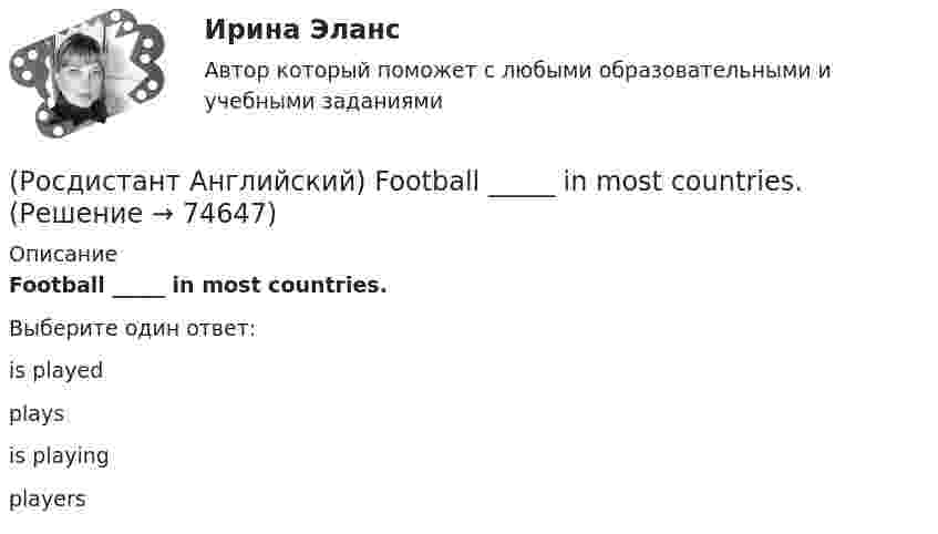     
            Описание
            Football _____ in most countries.Выберите один ответ:is playedplaysis playingplayers   
            
            
            (Росдистант Английский) Everybody _____ wear a seat belt in the car.(Росдистант Английский) Football _____ in most countries.(Росдистант Английский) Have you _____ a car?(Росдистант Английский) Have you _____ been on a winter sports holiday?(Росдистант Английский) Have you ever _____ in a jazz band?(Росдистант Английский) Have you got a pen? Yes, I _____.(Росдистант Английский) He didn't _____ glasses.(Росдистант Английский) Carla _____ to the radio all morning.(Росдистант Английский) Choose the best answer. If you do not know the answer, leave it blank._____ name is Robert.(Росдистант Английский) Choose the best answer. If you do not know the answer, leave it blank.They are going _____ in America next month.(Росдистант Английский) Curtailed means …(Росдистант Английский) _____ does your boyfriend look like?(Росдистант Английский) Do you _____ classical or rock music?(Росдистант Английский) Do you know what _____?