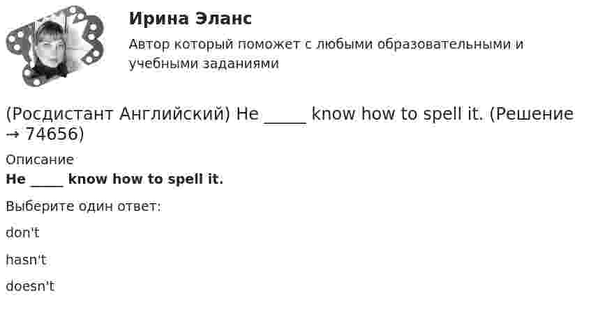      
            Описание
            He _____ know how to spell it.Выберите один ответ:don'thasn'tdoesn't   
            
            
            (Росдистант Английский) He has _____ breakfast.(Росдистант Английский) He _____ know how to spell it.(Росдистант Английский) He _____ like his brother.(Росдистант Английский) _____ he play tennis?(Росдистант Английский) He _____ to Brazil on business.(Росдистант Английский) He _____ to help me with the decorating.(Росдистант Английский) How did you manage to cook _____ a good meal?(Росдистант Английский) Do you like the red _____?(Росдистант Английский) Everybody _____ wear a seat belt in the car.(Росдистант Английский) Football _____ in most countries.(Росдистант Английский) Have you _____ a car?(Росдистант Английский) Have you _____ been on a winter sports holiday?(Росдистант Английский) Have you ever _____ in a jazz band?(Росдистант Английский) Have you got a pen? Yes, I _____.