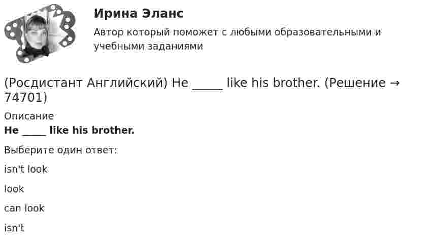      
            Описание
            He _____ like his brother.Выберите один ответ:isn't looklookcan lookisn't   
            
            
            (Росдистант Английский) He _____ know how to spell it.(Росдистант Английский) He _____ like his brother.(Росдистант Английский) _____ he play tennis?(Росдистант Английский) He _____ to Brazil on business.(Росдистант Английский) He _____ to help me with the decorating.(Росдистант Английский) How did you manage to cook _____ a good meal?(Росдистант Английский) I can't _____ another language.(Росдистант Английский) Everybody _____ wear a seat belt in the car.(Росдистант Английский) Football _____ in most countries.(Росдистант Английский) Have you _____ a car?(Росдистант Английский) Have you _____ been on a winter sports holiday?(Росдистант Английский) Have you ever _____ in a jazz band?(Росдистант Английский) Have you got a pen? Yes, I _____.(Росдистант Английский) He didn't _____ glasses.