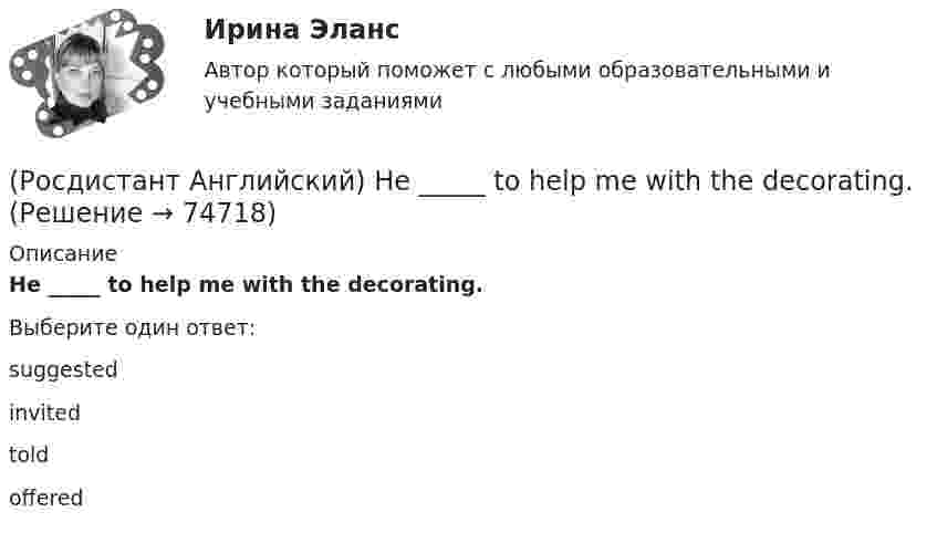      
            Описание
            He _____ to help me with the decorating.Выберите один ответ:suggested        invited   toldoffered   
            
            
            (Росдистант Английский) He _____ to Brazil on business.(Росдистант Английский) He _____ to help me with the decorating.(Росдистант Английский) How did you manage to cook _____ a good meal?(Росдистант Английский) I can't _____ another language.(Росдистант Английский) I don't _____ getting up early.(Росдистант Английский) If an airbag deploys too vigorously, it opens …(Росдистант Английский) If a problem such as traffic jams is chronic, it …(Росдистант Английский) Have you _____ been on a winter sports holiday?(Росдистант Английский) Have you ever _____ in a jazz band?(Росдистант Английский) Have you got a pen? Yes, I _____.(Росдистант Английский) He didn't _____ glasses.(Росдистант Английский) He has _____ breakfast.(Росдистант Английский) He _____ know how to spell it.(Росдистант Английский) He _____ like his brother.