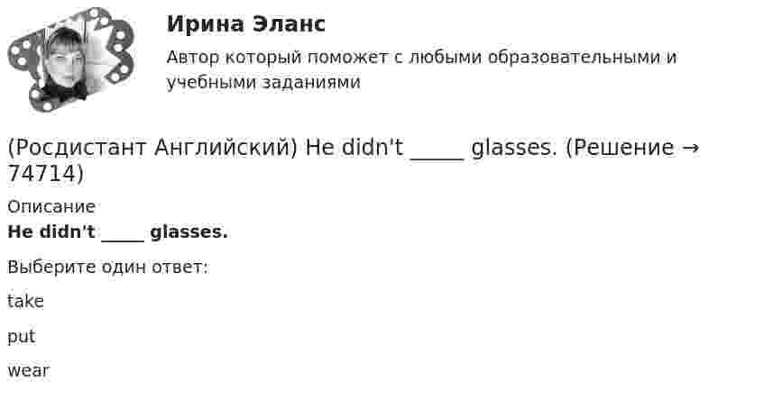      
            Описание
            He didn't _____ glasses.Выберите один ответ:takeputwear   
            
            
            (Росдистант Английский) Have you got a pen? Yes, I _____.(Росдистант Английский) He didn't _____ glasses.(Росдистант Английский) He has _____ breakfast.(Росдистант Английский) He _____ know how to spell it.(Росдистант Английский) He _____ like his brother.(Росдистант Английский) _____ he play tennis?(Росдистант Английский) He _____ to Brazil on business.(Росдистант Английский) Do you _____ classical or rock music?(Росдистант Английский) Do you know what _____?(Росдистант Английский) Do you like the red _____?(Росдистант Английский) Everybody _____ wear a seat belt in the car.(Росдистант Английский) Football _____ in most countries.(Росдистант Английский) Have you _____ a car?(Росдистант Английский) Have you _____ been on a winter sports holiday?
