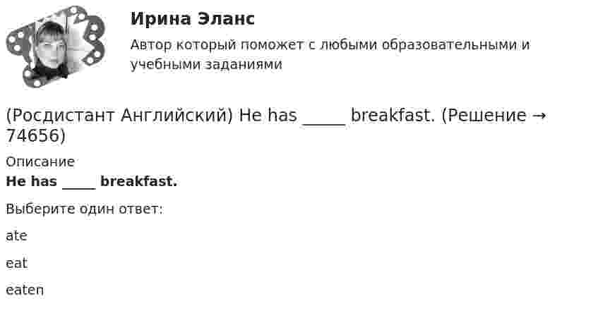      
            Описание
            He has _____ breakfast.Выберите один ответ:ateeateaten   
            
            
            (Росдистант Английский) He didn't _____ glasses.(Росдистант Английский) He has _____ breakfast.(Росдистант Английский) He _____ know how to spell it.(Росдистант Английский) He _____ like his brother.(Росдистант Английский) _____ he play tennis?(Росдистант Английский) He _____ to Brazil on business.(Росдистант Английский) He _____ to help me with the decorating.(Росдистант Английский) Do you know what _____?(Росдистант Английский) Do you like the red _____?(Росдистант Английский) Everybody _____ wear a seat belt in the car.(Росдистант Английский) Football _____ in most countries.(Росдистант Английский) Have you _____ a car?(Росдистант Английский) Have you _____ been on a winter sports holiday?(Росдистант Английский) Have you ever _____ in a jazz band?