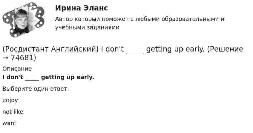      
            Описание
            I don't _____ getting up early.Выберите один ответ:enjoynot likewant   
            
            
            (Росдистант Английский) I can't _____ another language.(Росдистант Английский) I don't _____ getting up early.(Росдистант Английский) If an airbag deploys too vigorously, it opens …(Росдистант Английский) If a problem such as traffic jams is chronic, it …(Росдистант Английский) If I _____ enough money, I'd buy a new car.(Росдистант Английский) If one country edged out another country, it …(Росдистант Английский) If we get up in time, _____ the train.(Росдистант Английский) He didn't _____ glasses.(Росдистант Английский) He has _____ breakfast.(Росдистант Английский) He _____ know how to spell it.(Росдистант Английский) He _____ like his brother.(Росдистант Английский) _____ he play tennis?(Росдистант Английский) He _____ to Brazil on business.(Росдистант Английский) He _____ to help me with the decorating.