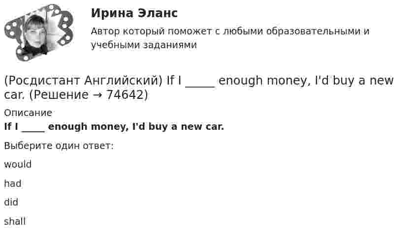      
            Описание
            If I _____ enough money, I'd buy a new car.Выберите один ответ:wouldhaddidshall   
            
            
            (Росдистант Английский) If a problem such as traffic jams is chronic, it …(Росдистант Английский) If I _____ enough money, I'd buy a new car.(Росдистант Английский) If one country edged out another country, it …(Росдистант Английский) If we get up in time, _____ the train.(Росдистант Английский) I _____ I had been able to meet her.(Росдистант Английский) I _____ in an armchair at the moment.(Росдистант Английский) I like this song. _____ do I.(Росдистант Английский) He _____ like his brother.(Росдистант Английский) _____ he play tennis?(Росдистант Английский) He _____ to Brazil on business.(Росдистант Английский) He _____ to help me with the decorating.(Росдистант Английский) How did you manage to cook _____ a good meal?(Росдистант Английский) I can't _____ another language.(Росдистант Английский) I don't _____ getting up early.