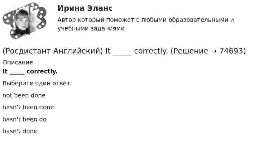      
            Описание
            It _____ correctly.Выберите один ответ:not been donehasn't been donehasn't been dohasn't done   
            
            
            (Росдистант Английский) It _____ be possible some time in the future.(Росдистант Английский) It _____ correctly.(Росдистант Английский) I _____ there for a long time.(Росдистант Английский) I think it      be sunny tomorrow.(Росдистант Английский) It is a busy, _____ city.(Росдистант Английский) It's the _____ interesting of his films.(Росдистант Английский) It was a difficult journey, but I _____ get home.(Росдистант Английский) I _____ I had been able to meet her.(Росдистант Английский) I _____ in an armchair at the moment.(Росдистант Английский) I like this song. _____ do I.(Росдистант Английский) I'm _____ when I'm with you.(Росдистант Английский) I'm working _____ to pass my exam.(Росдистант Английский) I'm writing _____ ask you to explain.(Росдистант Английский) I _____ play football at the weekend.