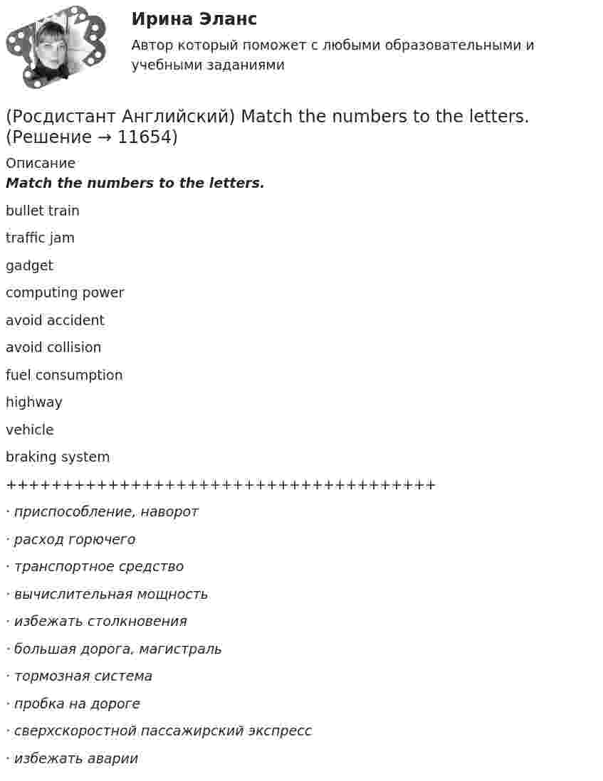      
          Описание
          Match the numbers to the letters.   bullet train   traffic jam   gadget   computing power   avoid accident   avoid collision   fuel consumption   highway   vehicle   braking system  ++++++++++++++++++++++++++++++++++++++·        приспособление, наворот·        расход горючего·        транспортное средство·        вычислительная мощность·        избежать столкновения·        большая дорога, магистраль·        тормозная система·        пробка на дороге·        сверхскоростной пассажирский экспресс·        избежать аварии  
            
            
            (Росдистант Английский) Match the numbers to the letters.(Росдистант Английский) Match the numbers to the letters. (Росдистант Английский) Monitoring means …(Росдистант Английский) My brother is older _____ me.(Росдистант Английский) _____ old is their car?(Росдистант Английский) Peter _____ at seven o'clock.(Росдистант Английский) Schools then _____ having more children in the class.(Росдистант Английский) It's the _____ interesting of his films.(Росдистант Английский) It was a difficult journey, but I _____ get home.(Росдистант Английский) It was difficult at first, but I soon got _____ it.(Росдистант Английский) I've got _____ many problems.(Росдистант Английский) I've never met an actor _____.(Росдистант Английский) I _____ wasted my time when I was at university.(Росдистант Английский) I will do badly in my work, _____ try harder.
