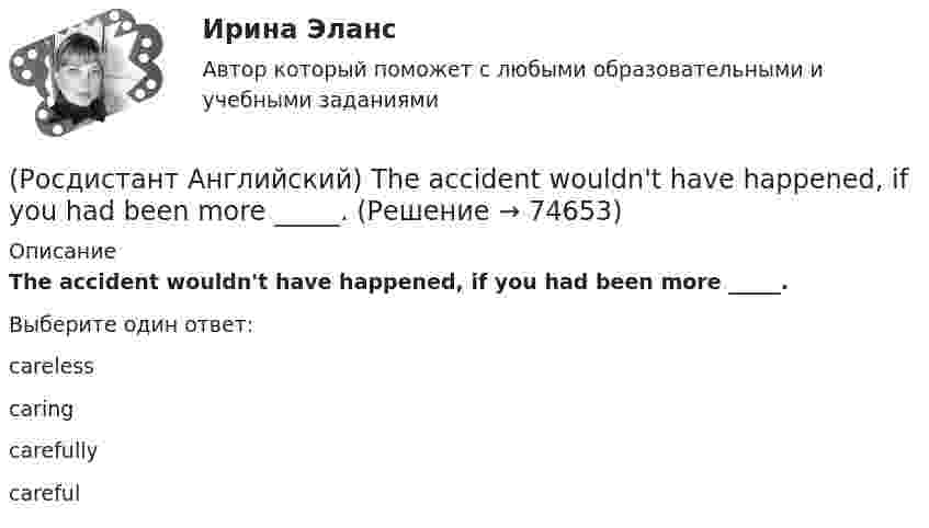      
            Описание
            The accident wouldn't have happened, if you had been more _____.Выберите один ответ:carelesscaringcarefullycareful   
            
            
            (Росдистант Английский) Stephen _____ to visit his parents.(Росдистант Английский) The accident wouldn't have happened, if you had been more _____.(Росдистант Английский) The _____ have seen it before.(Росдистант Английский) Their car is _____ biggest on the road.(Росдистант Английский) The phone's ringing: _____ answer it.(Росдистант Английский) The problem was _____ solved(Росдистант Английский) The restaurant was _____ busy.(Росдистант Английский) My brother is older _____ me.(Росдистант Английский) _____ old is their car?(Росдистант Английский) Peter _____ at seven o'clock.(Росдистант Английский) Schools then _____ having more children in the class.(Росдистант Английский) She could play the piano _____ she could walk.(Росдистант Английский) She's got _____ hair.(Росдистант Английский) She _____ what I had been doing for all that time.