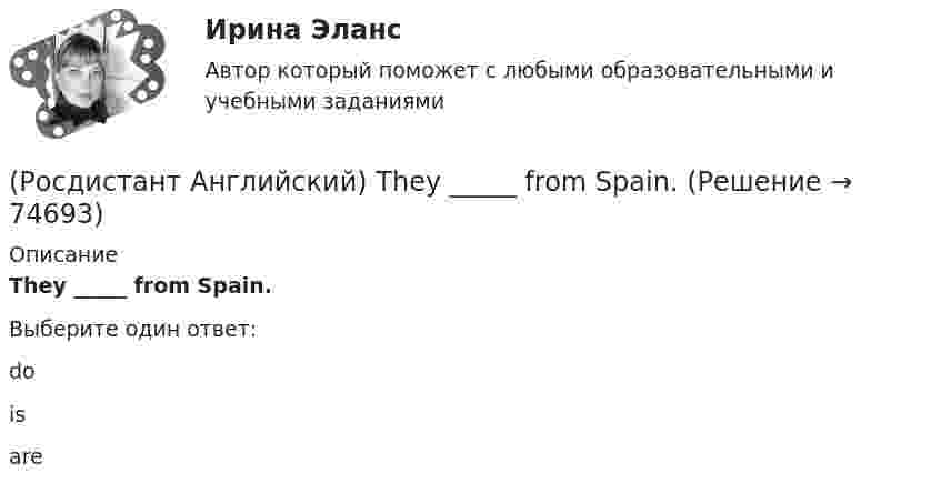      
            Описание
            They _____ from Spain.Выберите один ответ:doisare   
            
            
            (Росдистант Английский) They _____ ever check their emails.(Росдистант Английский) They _____ from Spain.(Росдистант Английский) They _____ heard us coming, we were making a lot of noise.(Росдистант Английский) They _____ pay for the tickets.(Росдистант Английский) They _____ to go to France for a year.(Росдистант Английский) They won't come, _____ they?(Росдистант Английский) This is going to be my chance to _____ any difficulties.(Росдистант Английский) These statements come from the readings Smart Cars, Intelligent Highways and Globalization and Antiglobalization. Read each statement and then answer the questions that follow. The increasing integration of economies(Росдистант Английский) The severity of an impact refers to its …(Росдистант Английский) The solution had been found, _____ we hadn't realised it.(Росдистант Английский) The train was cancelled, so we _____.(Росдистант Английский) The word warped means …(Росдистант Английский) They _____ an old photograph of the place.(Росдистант Английский) They _____ at home yesterday.