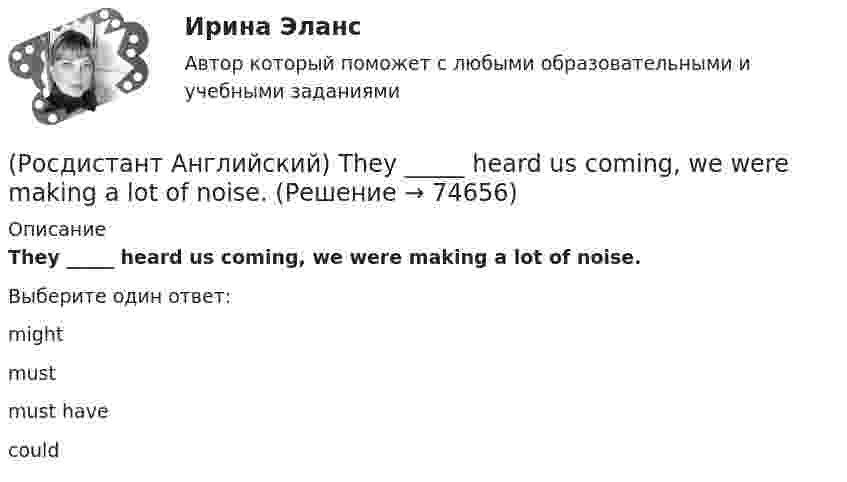      
            Описание
            They _____ heard us coming, we were making a lot of noise.Выберите один ответ:mightmustmust havecould   
            
            
            (Росдистант Английский) They _____ from Spain.(Росдистант Английский) They _____ heard us coming, we were making a lot of noise.(Росдистант Английский) They _____ pay for the tickets.(Росдистант Английский) They _____ to go to France for a year.(Росдистант Английский) They won't come, _____ they?(Росдистант Английский) This is going to be my chance to _____ any difficulties.(Росдистант Английский) This is _____ than I thought.(Росдистант Английский) The severity of an impact refers to its …(Росдистант Английский) The solution had been found, _____ we hadn't realised it.(Росдистант Английский) The train was cancelled, so we _____.(Росдистант Английский) The word warped means …(Росдистант Английский) They _____ an old photograph of the place.(Росдистант Английский) They _____ at home yesterday.(Росдистант Английский) They _____ come to the cinema with us.