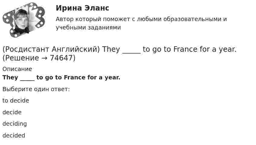      
            Описание
            They _____ to go to France for a year.Выберите один ответ:to decidedecidedecidingdecided   
            
            
            (Росдистант Английский) They _____ pay for the tickets.(Росдистант Английский) They _____ to go to France for a year.(Росдистант Английский) They won't come, _____ they?(Росдистант Английский) This is going to be my chance to _____ any difficulties.(Росдистант Английский) This is _____ than I thought.(Росдистант Английский) This is the cinema _____ we saw the film.(Росдистант Английский) Those shoes are very _____.(Росдистант Английский) The train was cancelled, so we _____.(Росдистант Английский) The word warped means …(Росдистант Английский) They _____ an old photograph of the place.(Росдистант Английский) They _____ at home yesterday.(Росдистант Английский) They _____ come to the cinema with us.(Росдистант Английский) They _____ ever check their emails.(Росдистант Английский) They _____ from Spain.