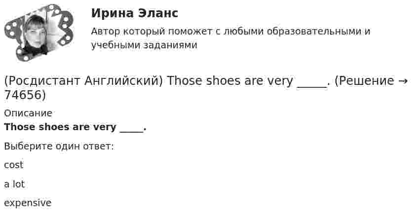      
            Описание
            Those shoes are very _____.Выберите один ответ:costa lotexpensive   
            
            
            (Росдистант Английский) This is the cinema _____ we saw the film.(Росдистант Английский) Those shoes are very _____.(Росдистант Английский) Tom has lived in this town _____ three years.(Росдистант Английский) We arrived at the station, but the bus _____ earlier.(Росдистант Английский) We can _____ walk or go by car.(Росдистант Английский) Wednesday, Thursday, Friday, _____(Росдистант Английский) We don't have _____ butter.(Росдистант Английский) They _____ ever check their emails.(Росдистант Английский) They _____ from Spain.(Росдистант Английский) They _____ heard us coming, we were making a lot of noise.(Росдистант Английский) They _____ pay for the tickets.(Росдистант Английский) They _____ to go to France for a year.(Росдистант Английский) They won't come, _____ they?(Росдистант Английский) This is going to be my chance to _____ any difficulties.