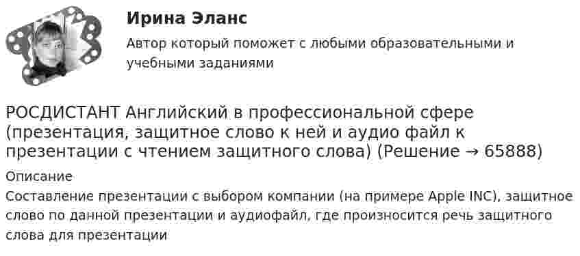     
            Описание
            Составление презентации с выбором компании (на примере Apple INC), защитное слово по данной презентации и аудиофайл, где произносится речь защитного слова для презентации   
            
            
            (Росдистант Английский) Your work is _____ better.РОСДИСТАНТ Английский в профессиональной сфере (презентация, защитное слово к ней и аудио файл к презентации с чтением защитного слова)РОСДИСТАНТ Английский в профессиональной сфере (Резюме и исследование компании)[Росдистант] Английский язык 1 (для магистров) (ТЕСТЫ ОТВЕТЫ)[Росдистант] Английский язык 2 (контрольная работа, практические задания)Росдистант. Английский язык 3. Модуль 1,2,3. Ответы к видео и тексту.Росдистант Английский язык 3 практическое задание 1  Essay Writing 1(Росдистант Английский) We _____ work in that factory.(Росдистант Английский) What do you do? I'm _____ student.(Росдистант Английский) What kind of car is a high-end car?(Росдистант Английский) What _____ to do at the weekend?(Росдистант Английский) When technology is state-of-the-art, it is …(Росдистант Английский) Who was _____ the door?(Росдистант Английский) Yesterday was the _____ of April.