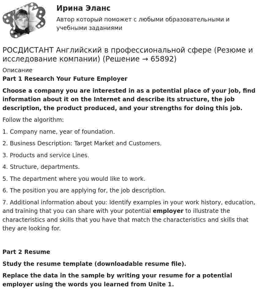     
            Описание
            Part 1 Research Your Future Employer Choose a company you are interested in as a potential place of your job, find information about it on the Internet and describe its structure, the job description, the product produced, and your strengths for doing this job.Follow the algorithm:	1.             Company name, year of foundation.	2.             Business Description: Target Market and Customers.	3.             Products and service Lines.	4.             Structure, departments.	5.             The department where you would like to work.	6.             The position you are applying for, the job description.	7.             Additional information about you: Identify examples in your work history, education, and training that you can share with your potential employer to illustrate the characteristics and skills that you have that match the characteristics and skills that they are looking for.Part 2 Resume Study the resume template (downloadable resume file).Replace the data in the sample by writing your resume for a potential employer using the words you learned from Unite 1.   
            
            
            РОСДИСТАНТ Английский в профессиональной сфере (презентация, защитное слово к ней и аудио файл к презентации с чтением защитного слова)РОСДИСТАНТ Английский в профессиональной сфере (Резюме и исследование компании)[Росдистант] Английский язык 1 (для магистров) (ТЕСТЫ ОТВЕТЫ)[Росдистант] Английский язык 2 (контрольная работа, практические задания)Росдистант. Английский язык 3. Модуль 1,2,3. Ответы к видео и тексту.Росдистант Английский язык 3 практическое задание 1  Essay Writing 1Росдистант Английский язык 3 практическое задание 2 Essay Writing 2(Росдистант Английский) What do you do? I'm _____ student.(Росдистант Английский) What kind of car is a high-end car?(Росдистант Английский) What _____ to do at the weekend?(Росдистант Английский) When technology is state-of-the-art, it is …(Росдистант Английский) Who was _____ the door?(Росдистант Английский) Yesterday was the _____ of April.(Росдистант Английский) _____ you like this DVD?