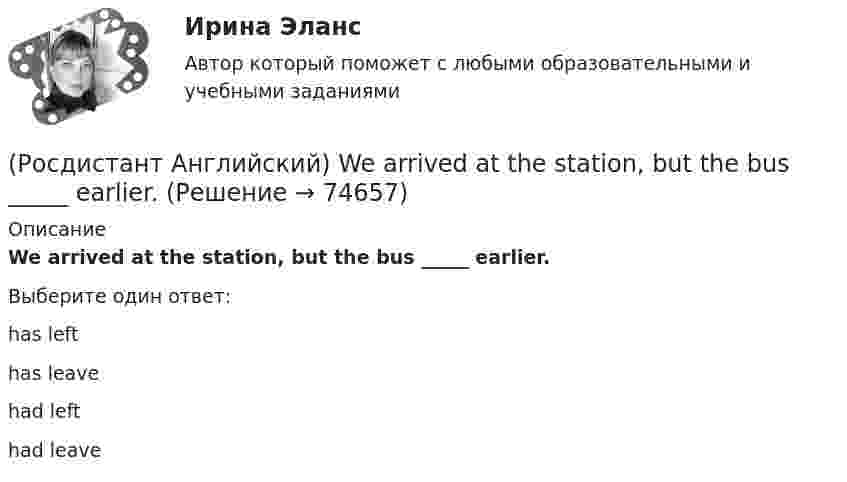      
            Описание
            We arrived at the station, but the bus _____ earlier.Выберите один ответ:has lefthas leavehad lefthad leave   
            
            
            (Росдистант Английский) Tom has lived in this town _____ three years.(Росдистант Английский) We arrived at the station, but the bus _____ earlier.(Росдистант Английский) We can _____ walk or go by car.(Росдистант Английский) Wednesday, Thursday, Friday, _____(Росдистант Английский) We don't have _____ butter.(Росдистант Английский) We _____ got a garage.(Росдистант Английский) We had not _____ heard the news.(Росдистант Английский) They _____ heard us coming, we were making a lot of noise.(Росдистант Английский) They _____ pay for the tickets.(Росдистант Английский) They _____ to go to France for a year.(Росдистант Английский) They won't come, _____ they?(Росдистант Английский) This is going to be my chance to _____ any difficulties.(Росдистант Английский) This is _____ than I thought.(Росдистант Английский) This is the cinema _____ we saw the film.