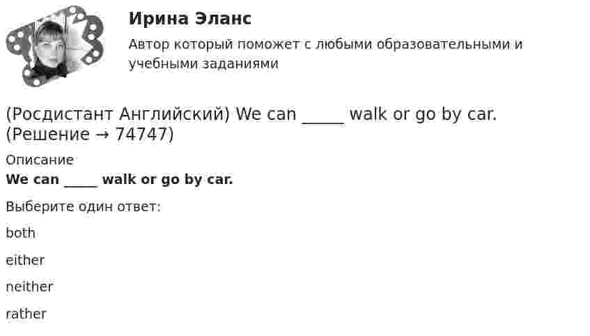      
            Описание
            We can _____ walk or go by car.Выберите один ответ:botheitherneitherrather   
            
            
            (Росдистант Английский) We arrived at the station, but the bus _____ earlier.(Росдистант Английский) We can _____ walk or go by car.(Росдистант Английский) Wednesday, Thursday, Friday, _____(Росдистант Английский) We don't have _____ butter.(Росдистант Английский) We _____ got a garage.(Росдистант Английский) We had not _____ heard the news.(Росдистант Английский) We _____ like to see the mountains.(Росдистант Английский) They _____ pay for the tickets.(Росдистант Английский) They _____ to go to France for a year.(Росдистант Английский) They won't come, _____ they?(Росдистант Английский) This is going to be my chance to _____ any difficulties.(Росдистант Английский) This is _____ than I thought.(Росдистант Английский) This is the cinema _____ we saw the film.(Росдистант Английский) Those shoes are very _____.