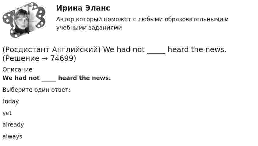      
            Описание
            We had not _____ heard the news.Выберите один ответ:todayyetalreadyalways   
            
            
            (Росдистант Английский) We _____ got a garage.(Росдистант Английский) We had not _____ heard the news.(Росдистант Английский) We _____ like to see the mountains.(Росдистант Английский) We _____ live in a flat.(Росдистант Английский) We'll have taken our exams _____ this time next month.(Росдистант Английский) We _____ lunch when you telephoned.(Росдистант Английский) Were you _____ to open the door?(Росдистант Английский) This is _____ than I thought.(Росдистант Английский) This is the cinema _____ we saw the film.(Росдистант Английский) Those shoes are very _____.(Росдистант Английский) Tom has lived in this town _____ three years.(Росдистант Английский) We arrived at the station, but the bus _____ earlier.(Росдистант Английский) We can _____ walk or go by car.(Росдистант Английский) Wednesday, Thursday, Friday, _____