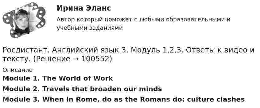     
            Описание
            Module 1. The World of WorkModule 2. Travels that broaden our mindsModule 3. When in Rome, do as the Romans do: culture clashes   
            
            
            [Росдистант] Английский язык 2 (контрольная работа, практические задания)Росдистант. Английский язык 3. Модуль 1,2,3. Ответы к видео и тексту.Росдистант Английский язык 3 практическое задание 1  Essay Writing 1Росдистант Английский язык 3 практическое задание 2 Essay Writing 2Росдистант Английский язык 3 практическое задание 3 Essay Writing 3Росдистант Английский язык 4 практическое задание 1 Essay Writing 1Росдистант Английский язык 4 практическое задание 2 Essay Writing 2(Росдистант Английский) When technology is state-of-the-art, it is …(Росдистант Английский) Who was _____ the door?(Росдистант Английский) Yesterday was the _____ of April.(Росдистант Английский) _____ you like this DVD?(Росдистант Английский) Your work is _____ better.РОСДИСТАНТ Английский в профессиональной сфере (презентация, защитное слово к ней и аудио файл к презентации с чтением защитного слова)РОСДИСТАНТ Английский в профессиональной сфере (Резюме и исследование компании)