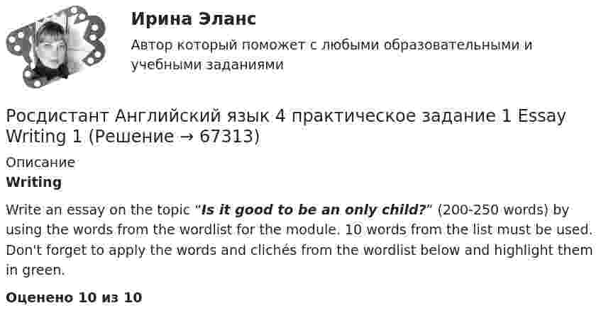     
            Описание
            WritingWrite an essay on the topic “Is it good to be an only child?” (200-250 words) by using the words from the wordlist for the module. 10 words from the list must be used. Don't forget to apply the words and clichés from the wordlist below and highlight them in green.Оценено 10 из 10   
            
            
            Росдистант Английский язык 3 практическое задание 3 Essay Writing 3Росдистант Английский язык 4 практическое задание 1 Essay Writing 1Росдистант Английский язык 4 практическое задание 2 Essay Writing 2Росдистант Английский язык 4 практическое задание 3 Essay Writing 3[Росдистант] Английский язык в сфере профессиональной коммуникации 1 (направление История) (ИТОГОВЫЙ ТЕСТ) Росдистант ТГУ[Росдистант] Английский язык в сфере профессиональной коммуникации 1 (Психолого-педагогическое образование) (контрольная работа, практические задания)[Росдистант] Английский язык в сфере профессиональной коммуникации 1 (ТЕСТЫ ОТВЕТЫ)(Росдистант Английский) Your work is _____ better.РОСДИСТАНТ Английский в профессиональной сфере (презентация, защитное слово к ней и аудио файл к презентации с чтением защитного слова)РОСДИСТАНТ Английский в профессиональной сфере (Резюме и исследование компании)[Росдистант] Английский язык 1 (для магистров) (ТЕСТЫ ОТВЕТЫ)[Росдистант] Английский язык 2 (контрольная работа, практические задания)Росдистант. Английский язык 3. Модуль 1,2,3. Ответы к видео и тексту.Росдистант Английский язык 3 практическое задание 1  Essay Writing 1