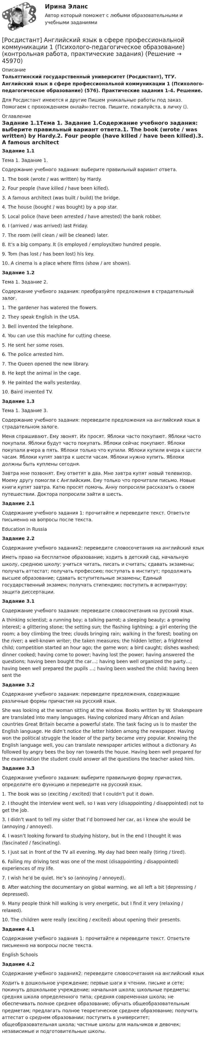     
            Описание
            Тольяттинский государственный университет (Росдистант), ТГУ. Английский язык в сфере профессиональной коммуникации 1 (Психолого-педагогическое образование) (576). Практические задания 1-4. Решение.Для Росдистант имеются и другие  Пишем уникальные работы под заказ. Помогаем с прохождением онлайн-тестов. Пишите, пожалуйста, в личку (). 
            Оглавление
            Задание 1.1Тема 1. Задание 1.Содержание учебного задания: выберите правильный вариант ответа.1.	The book (wrote / was written) by Hardy.2.	Four people (have killed / have been killed).3.	A famous architect (was built / build) the bridge.4.	The house (bought / was bought) by a pop star.5.	Local police (have been arrested / have arrested) the bank robber.6.	I (arrived / was arrived) last Friday.7.	The room (will clean / will be cleaned) later.8.	It’s a big company. It (is employed / employs)two hundred people.9.	Tom (has lost / has been lost) his key.10.	A cinema is a place where films (show / are shown).Задание 1.2Тема 1. Задание 2.Содержание учебного задания: преобразуйте предложения в страдательный залог.1.	The gardener has watered the flowers.2.	They speak English in the USA.3.	Bell invented the telephone.4.	You can use this machine for cutting cheese.5.	He sent her some roses.6.	The police arrested him.7.	The Queen opened the new library.8.	He kept the animal in the cage.9.	He painted the walls yesterday.10.	Baird invented TV.Задание 1.3Тема 1. Задание 3.Содержание учебного задания: переведите предложения на английский язык в страдательном залоге.Меня спрашивают. Ему звонят. Их просят. Яблоки часто покупают. Яблоки часто покупали. Яблоки будут часто покупать. Яблоки сейчас покупают. Яблоки покупали вчера в пять. Яблоки только что купили. Яблоки купили вчера к шести часам. Яблоки купят завтра к шести часам. Яблоки нужно купить. Яблоки должны быть куплены сегодня. Завтра мне позвонят. Ему ответят в два. Мне завтра купят новый телевизор. Моему другу помогли с Английским. Ему только что прочитали письмо. Новые книги купят завтра. Катю просят помочь. Анну попросили рассказать о своем путешествии. Доктора попросили зайти в шесть.Задание 2.1Содержание учебного задания 1: прочитайте и переведите текст. Ответьте письменно на вопросы после текста.Education in Russia  Задание 2.2Содержание учебного задания2: переведите словосочетания на английский языкИметь право на бесплатное образование; ходить в детский сад, начальную школу, среднюю школу; учиться читать, писать и считать; сдавать экзамены; получать аттестат; получать профессию; поступать в институт; продолжать высшее образование; сдавать вступительные экзамены; Единый государственный экзамен; получать стипендию; поступить в аспирантуру; защита диссертации.Задание 3.1Содержание учебного задания: переведите словосочетания на русский язык.A thinking scientist; a running boy; a talking parrot; a sleeping beauty; a growing interest; a glittering stone; the setting sun; the flashing lightning; a girl entering the room; a boy climbing the tree; clouds bringing rain; walking in the forest; boating on the river; a well-known writer; the taken measures; the hidden letter; a frightened child; competition started an hour ago; the game won; a bird caught; dishes washed; dinner cooked; having come to power; having lost the power; having answered the questions; having been bought the car…; having been well organized the party…; having been well prepared the pupils …; having been washed the child; having been sent the Задание 3.2Содержание учебного задания: переведите предложения, содержащие различные формы причастия на русский язык.She was looking at the woman sitting at the window. Books written by W. Shakespeare are translated into many languages. Having colonized many African and Asian countries Great Britain became a powerful state. The task facing us is to master the English language. He didn’t notice the letter hidden among the newspaper. Having won the political struggle the leader of the party became very popular. Knowing the English language well, you can translate newspaper articles without a dictionary. As followed by angry bees the boy ran towards the house. Having been well prepared for the examination the student could answer all the questions the teacher asked him.Задание 3.3Содержание учебного задания: выберите правильную форму причастия, определите его функцию и переведите на русский язык.1.	The book was so (exciting / excited) that I couldn’t put it down.2.	I thought the interview went well, so I was very (disappointing / disappointed) not to get the job.3.	I didn’t want to tell my sister that I’d borrowed her car, as I knew she would be (annoying / annoyed).4.	I wasn’t looking forward to studying history, but in the end I thought it was (fascinated / fascinating).5.	I just sat in front of the TV all evening. My day had been really (tiring / tired).6.	Failing my driving test was one of the most (disappointing / disappointed) experiences of my life.7.	I wish he’d be quiet. He’s so (annoying / annoyed).8.	After watching the documentary on global warming, we all left a bit (depressing / depressed).9.	Many people think hill walking is very energetic, but I find it very (relaxing / relaxed).10.	The children were really (exciting / excited) about opening their presents.Задание 4.1Содержание учебного задания 1: прочитайте и переведите текст. Ответьте письменно на вопросы после текста.English Schools Задание 4.2Содержание учебного задания2: переведите словосочетания на английский языкХодить в дошкольное учреждение; первые шаги в чтении, письме и сете; покинуть дошкольное учреждение; начальная школа; школьные предметы; средняя школа определенного типа; средняя современная школа; не обеспечивать полное среднее образование; обучать общеобразовательным предметам; предлагать полное теоретическое среднее образование; получить аттестат о среднем образовании; поступить в университет; общеобразовательная школа; частные школы для мальчиков и девочек; независимые и подготовительные школы. 
            
            
            [Росдистант] Английский язык в сфере профессиональной коммуникации 1 (направление История) (ИТОГОВЫЙ ТЕСТ) Росдистант ТГУ[Росдистант] Английский язык в сфере профессиональной коммуникации 1 (Психолого-педагогическое образование) (контрольная работа, практические задания)[Росдистант] Английский язык в сфере профессиональной коммуникации 1 (ТЕСТЫ ОТВЕТЫ)[Росдистант] Английский язык в сфере профессиональной коммуникации 2 (835) (контрольная работа, практические задания)[Росдистант] Английский язык в сфере профессиональной коммуникации 2 (ПРАКТИЧЕСКИЕ ЗАДАНИЯ)[Росдистант] Английский язык в сфере профессиональной коммуникации 2 (Практические задания 1,2,3,4 для ВКС) Росдистант ТГУ[Росдистант] Английский язык в сфере профессиональной коммуникации 2 (ТЕСТЫ ОТВЕТЫ)[Росдистант] Английский язык 2 (контрольная работа, практические задания)Росдистант. Английский язык 3. Модуль 1,2,3. Ответы к видео и тексту.Росдистант Английский язык 3 практическое задание 1  Essay Writing 1Росдистант Английский язык 3 практическое задание 2 Essay Writing 2Росдистант Английский язык 3 практическое задание 3 Essay Writing 3Росдистант Английский язык 4 практическое задание 1 Essay Writing 1Росдистант Английский язык 4 практическое задание 2 Essay Writing 2