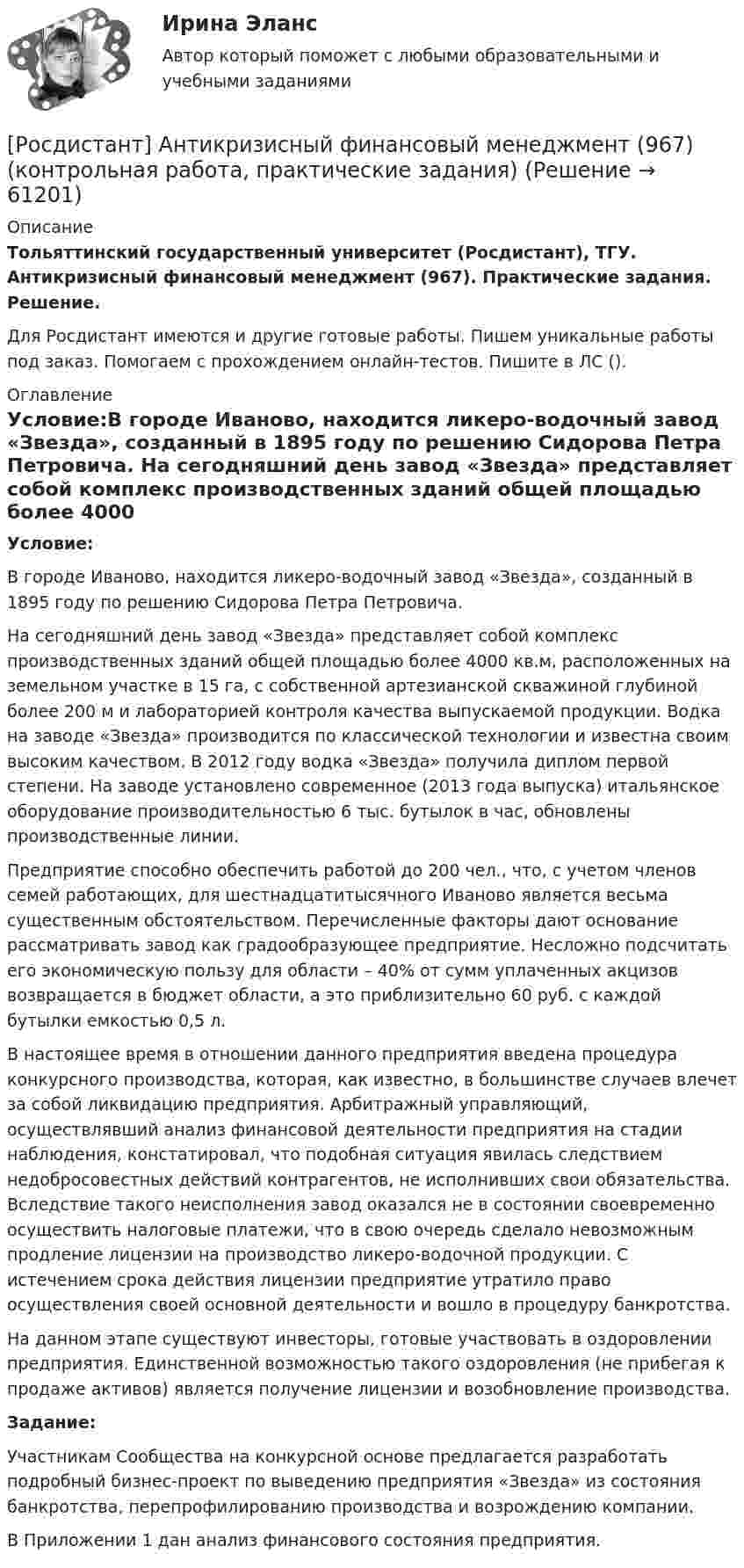     
            Описание
            Тольяттинский государственный университет (Росдистант), ТГУ. Антикризисный финансовый менеджмент (967). Практические задания. Решение.Для Росдистант имеются и другие готовые работы. Пишем уникальные работы под заказ. Помогаем с прохождением онлайн-тестов. Пишите в ЛС (). 
            Оглавление
            Условие:В городе Иваново, находится ликеро-водочный завод «Звезда», созданный в 1895 году по решению Сидорова Петра Петровича. На сегодняшний день завод «Звезда» представляет собой комплекс производственных зданий общей площадью более 4000 кв.м, расположенных на земельном участке в 15 га, с собственной артезианской скважиной глубиной более 200 м и лабораторией контроля качества выпускаемой продукции. Водка на заводе «Звезда» производится по классической технологии и известна своим высоким качеством. В 2012 году водка «Звезда» получила диплом первой степени. На заводе установлено современное (2013 года выпуска) итальянское оборудование производительностью 6 тыс. бутылок в час, обновлены производственные линии.Предприятие способно обеспечить работой до 200 чел., что, с учетом членов семей работающих, для шестнадцатитысячного Иваново является весьма существенным обстоятельством. Перечисленные факторы дают основание рассматривать завод как градообразующее предприятие. Несложно подсчитать его экономическую пользу для области – 40% от сумм уплаченных акцизов возвращается в бюджет области, а это приблизительно 60 руб. с каждой бутылки емкостью 0,5 л.В настоящее время в отношении данного предприятия введена процедура конкурсного производства, которая, как известно, в большинстве случаев влечет за собой ликвидацию предприятия. Арбитражный управляющий, осуществлявший анализ финансовой деятельности предприятия на стадии наблюдения, констатировал, что подобная ситуация явилась следствием недобросовестных действий контрагентов, не исполнивших свои обязательства. Вследствие такого неисполнения завод оказался не в состоянии своевременно осуществить налоговые платежи, что в свою очередь сделало невозможным продление лицензии на производство ликеро-водочной продукции. С истечением срока действия лицензии предприятие утратило право осуществления своей основной деятельности и вошло в процедуру банкротства.На данном этапе существуют инвесторы, готовые участвовать в оздоровлении предприятия. Единственной возможностью такого оздоровления (не прибегая к продаже активов) является получение лицензии и возобновление производства.Задание:Участникам Сообщества на конкурсной основе предлагается разработать подробный бизнес-проект по выведению предприятия «Звезда» из состояния банкротства, перепрофилированию производства и возрождению компании.В Приложении 1 дан анализ финансового состояния предприятия.  
            
            
            [Росдистант] Анимация туристского обслуживания (ТЕСТЫ ОТВЕТЫ)[Росдистант] Антикризисный финансовый менеджмент (967) (контрольная работа, практические задания)[Росдистант] Антикризисный финансовый менеджмент (ТЕСТЫ ОТВЕТЫ)РОСДИСТАНТ АП1,АП2 Итоговой тест,ответы 2023-2024[Росдистант] Арбитражный процесс (ИТОГОВЫЙ ТЕСТ)[Росдистант] Арбитражный процесс (промежуточные и итоговый тесты, вопросы, ответы)[Росдистант] Арбитражный процесс.Росдистант ТГУ 2022г[Росдистант] Английский язык в сфере профессиональной коммуникации 2 (835) (контрольная работа, практические задания)[Росдистант] Английский язык в сфере профессиональной коммуникации 2 (ПРАКТИЧЕСКИЕ ЗАДАНИЯ)[Росдистант] Английский язык в сфере профессиональной коммуникации 2 (Практические задания 1,2,3,4 для ВКС) Росдистант ТГУ[Росдистант] Английский язык в сфере профессиональной коммуникации 2 (ТЕСТЫ ОТВЕТЫ)[Росдистант] Английский язык в сфере профессиональной коммуникации 3.Практические задания.Росдистант ТГУ[Росдистант] Английский язык в сфере профессиональной коммуникации 3 (ТЕСТЫ ОТВЕТЫ)[Росдистант] Английский язык в сфере профессиональной коммуникации 4.Практические задания.Росдистант ТГУ