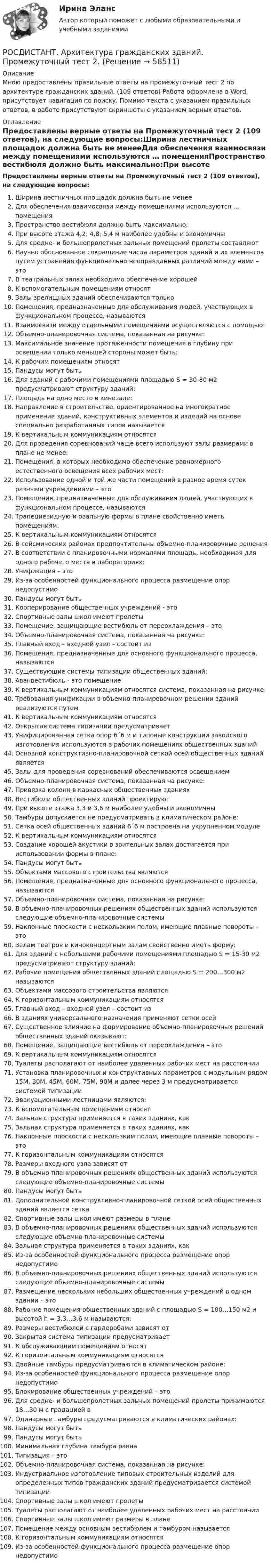     
            Описание
            Мною предоставлены правильные ответы на промежуточный тест 2 по архитектуре гражданских зданий. (109 ответов) Работа оформлена в Word, присутствует навигация по поиску. Помимо текста с указанием правильных ответов, в работе присутствуют скриншоты с указанием верных ответов. 
            Оглавление
            Предоставлены верные ответы на Промежуточный тест 2 (109 ответов), на следующие вопросы:Ширина лестничных площадок должна быть не менееДля обеспечения взаимосвязи между помещениями используются … помещенияПространство вестибюля должно быть максимально:При высоте этажа 4,2; 4,8; 5,4 м наиболее удобны и экономичныДля средне- и большепролетных зальных помещений пролеты составляютНаучно обоснованное сокращение числа параметров зданий и их элементов путем устранения функционально неоправданных различий между ними – этоВ театральных залах необходимо обеспечение хорошейК вспомогательным помещениям относятЗалы зрелищных зданий обеспечиваются толькоПомещения, предназначенные для обслуживания людей, участвующих в функциональном процессе, называютсяВзаимосвязи между отдельными помещениями осуществляются с помощью:Объемно-планировочная система, показанная на рисунке:Максимальное значение протяжённости помещения в глубину при освещении только меньшей стороны может быть:К рабочим помещениям относятПандусы могут бытьДля зданий с рабочими помещениями площадью S = 30-80 м2 предусматривают структуру зданий:Площадь на одно место в кинозале:Направление в строительстве, ориенти­рованное на многократное применение зданий, конструктивных элементов и изделий на основе специально разработанных типов называетсяК вертикальным коммуникациям относятсяДля проведения соревнований чаще всего используют залы размерами в плане не менее:Помещения, в которых необходимо обеспечение равномерного естественного освещения всех рабочих мест:Использование одной и той же части помещений в разное время суток разными учреждениями – этоПомещения, предназначенные для обслуживания людей, участвующих в функциональном процессе, называютсяТрапециевидную и овальную формы в плане свойственно иметь помещениям:К вертикальным коммуникациям относятсяВ сейсмических районах предпочтительны объемно-планировочные решенияВ соответствии с планировочными нормалями площадь, необходимая для одного рабочего места в лабораториях:Унификация – этоИз-за особенностей функционального процесса размещение опор недопустимо Пандусы могут бытьКооперирование общественных учреждений    - этоСпортивные залы школ имеют пролетыПомещение, защищающие вестибюль от переохлаждения – этоОбъемно-планировочная система, показанная на рисунке:Главный вход – входной узел – состоит изПомещения, предназначенные для основного функционального процесса, называютсяСуществующие системы типизации общественных зданий:Аванвестибюль - это помещениеК вертикальным коммуникациям относятся система, показанная на рисунке:Требования унификации в объемно-планировочном решении зданий реализуются путемК вертикальным коммуникациям относятсяОткрытая система типизации предусматриваетУнифицированная сетка опор 6´6 м и типовые конструкции заводского изготовления используются в рабочих помещениях общественных зданийОсновной конструктивно-планировочной сеткой осей общественных зданий являетсяЗалы для проведения соревнований обеспечиваются освещениемОбъемно-планировочная система, показанная на рисунке: Привязка колонн в каркасных общественных зданияхВестибюли общественных зданий проектируютПри высоте этажа 3,3 и 3,6 м наиболее удобны и экономичныТамбуры допускается не предусматривать в климатическом районе:Сетка осей общественных зданий 6´6 м построена на укрупненном модулеК вертикальным коммуникациям относятсяСоздание хорошей акустики в зрительных залах достигается при использовании формы в плане:Пандусы могут бытьОбъектами массового строительства являютсяПомещения, предназначенные для основного функционального процесса, называютсяОбъемно-планировочная система, показанная на рисунке:В объемно-планировочных решениях общественных зданий используются следующие объемно-планировочные системыНаклонные плоскости с нескользким полом, имеющие плавные повороты – этоЗалам театров и киноконцертным залам свойственно иметь форму:Для зданий с небольшими рабочими помещениями площадью S = 15-30 м2 предусматривают структуру зданий:Рабочие помещения общественных зданий площадью S = 200…300 м2 называютсяОбъектами массового строительства являютсяК горизонтальным коммуникациям относятсяГлавный вход – входной узел – состоит изВ зданиях универсального назначения применяют сетки осейСущественное влияние на формирование объемно-планировочных решений общественных зданий оказывают:Помещение, защищающие вестибюль от переохлаждения – этоК вертикальным коммуникациям относятсяТуалеты располагают от наиболее удаленных рабочих мест на расстоянииУстановка планировочных и конструктивных параметров с модульным рядом 15М, 30М, 45М, 60М, 75М, 90М и далее через 3 м предусматривается системой типизацииЭвакуационными лестницами являются: К вспомогательным помещениям относятЗальная структура применяется в таких зданиях, какЗальная структура применяется в таких зданиях, какНаклонные плоскости с нескользким полом, имеющие плавные повороты – этоК горизонтальным коммуникациям относятсяРазмеры входного узла зависят отВ объемно-планировочных решениях общественных зданий используются следующие объемно-планировочные системыПандусы могут бытьДополнительной конструктивно-планировочной сеткой осей общественных зданий является сеткаСпортивные залы школ имеют размеры в планеВ объемно-планировочных решениях общественных зданий используются следующие объемно-планировочные системыЗальная структура применяется в таких зданиях, какИз-за особенностей функционального процесса размещение опор недопустимо В объемно-планировочных решениях общественных зданий используются следующие объемно-планировочные системыРазмещение нескольких небольших общественных учреждений в одном здании – этоРабочие помещения общественных зданий с площадью S = 100…150 м2  и высотой h = 3,3…3,6 м называются: Размеры вестибюлей с гардеробами зависят отЗакрытая система типизации предусматриваетК обслуживающим помещениям относятК горизонтальным коммуникациям относятсяДвойные тамбуры предусматриваются в климатическом районе:Из-за особенностей функционального процесса размещение опор недопустимо Блокирование общественных учреждений – этоДля средне- и большепролетных зальных помещений пролеты принимаются 18…30 м с градацией вОдинарные тамбуры предусматриваются в климатических районах:Пандусы могут бытьПандусы могут бытьМинимальная глубина тамбура равнаТипизация – это Объемно-планировочная система, показанная на рисунке:Индустриальное изготовление типовых строительных изделий для определенных типов гражданских зданий предусматривается системой типизацииСпортивные залы школ имеют пролетыТуалеты располагают от наиболее удаленных рабочих мест на расстоянииСпортивные залы школ имеют размеры в планеПомещение между основным вестибюлем и тамбуром называетсяК горизонтальным коммуникациям относятсяИз-за особенностей функционального процесса размещение опор недопустимо   
            
            
            РОСДИСТАНТ. Архитектура гражданских зданий. Промежуточный тест 1.РОСДИСТАНТ. Архитектура гражданских зданий. Промежуточный тест 2.РОСДИСТАНТ. Архитектура гражданских зданий. Промежуточный тест 3.РОСДИСТАНТ. Архитектура гражданских зданий. Промежуточный тест 4.РОСДИСТАНТ. Архитектура гражданских зданий. Промежуточный тест 5.РОСДИСТАНТ. Архитектура гражданских зданий. Промежуточный тест 6.РОСДИСТАНТ. Архитектура гражданских зданий. Промежуточный тест 7.[Росдистант] Арбитражный процесс (ИТОГОВЫЙ ТЕСТ)[Росдистант] Арбитражный процесс (промежуточные и итоговый тесты, вопросы, ответы)[Росдистант] Арбитражный процесс.Росдистант ТГУ 2022г[Росдистант] Арбитражный процесс (ТЕСТЫ ОТВЕТЫ)[Росдистант] Археология (ТЕСТЫ ОТВЕТЫ)РОСДИСТАНТ. Архитектура гражданских зданий. Ответы на промежуточные тесты 1-9 + Итоговый тест.Росдистант. Архитектура гражданских зданий. Промежуточные тесты и Итоговый тест 40/40 (600 ответов) 