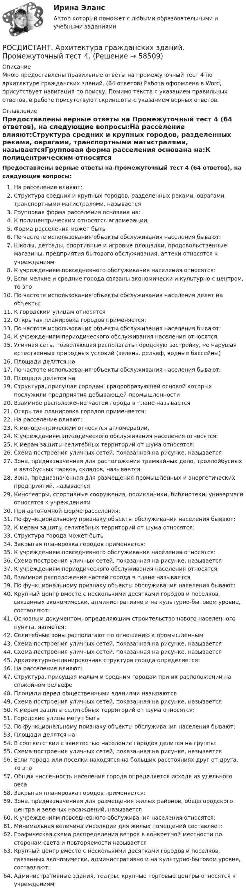     
            Описание
            Мною предоставлены правильные ответы на промежуточный тест 4 по архитектуре гражданских зданий. (64 ответов) Работа оформлена в Word, присутствует навигация по поиску. Помимо текста с указанием правильных ответов, в работе присутствуют скриншоты с указанием верных ответов. 
            Оглавление
            Предоставлены верные ответы на Промежуточный тест 4 (64 ответов), на следующие вопросы:На расселение влияют:Структура средних и крупных городов, разделенных реками, оврагами, транспортными магистралями, называетсяГрупповая форма расселения основана на:К полицентрическим относятся агломерации,Форма расселения может бытьПо частоте использования объекты обслуживания населения бывают:Школы, детсады, спортивные и игровые площадки, продовольственные магазины, предприятия бытового обслуживания, аптеки относятся к учреждениямК учреждениям повседневного обслуживания населения относятся:Если мелкие и средние города связаны экономически и культурно с центром, то этоПо частоте использования объекты обслуживания населения делят на объекты:К городским улицам относятсяОткрытая планировка городов применяется:По частоте использования объекты обслуживания населения бывают:К учреждениям периодического обслуживания населения относятся:Уличная сеть, позволяющая располагать городскую застройку, не нарушая естественных природных условий (зелень, рельеф, водные бассейны)Площади делятся наПо частоте использования объекты обслуживания населения бывают:Площади делятся наСтруктура, присущая городам, градообразующей основой которых послужили предприятия добывающей промышленностиВзаимное расположение частей города в плане называетсяОткрытая планировка городов применяется:На расселение влияют:К моноцентрическим относятся агломерации,К учреждениям эпизодического обслуживания населения относятся:К мерам защиты селитебных территорий от шума относятся:Схема построения уличных сетей, показанная на рисунке, называетсяЗона, предназначенная для расположения трамвайных депо, троллейбусных и автобусных парков, складов, называетсяЗона, предназначенная для размещения промышленных и энергетических предприятий, называетсяКинотеатры, спортивные сооружения, поликлиники, библиотеки, универмаги относятся к учреждениямПри автономной форме расселения:По функциональному признаку объекты обслуживания населения бывают:К мерам защиты селитебных территорий от шума относятся:Структура города может бытьЗакрытая планировка городов применяется:К учреждениям повседневного обслуживания населения относятся:Схема построения уличных сетей, показанная на рисунке, называетсяК учреждениям периодического обслуживания населения относятся:Взаимное расположение частей города в плане называетсяПо функциональному признаку объекты обслуживания населения бывают:Крупный центр вместе с несколькими десятками городов и поселков, связанных экономически, административно и на культурно-бытовом уровне, составляют:Основным документом, определяющим строительство нового населенного пункта, является:Селитебные зоны располагают по отношению к промышленнымСхема построения уличных сетей, показанная на рисунке, называетсяСхема построения уличных сетей, показанная на рисунке, называетсяАрхитектурно-планировочная структура города определяется: На расселение влияют:Структура, присущая малым и средним городам при их расположении на спокойном рельефеПлощади перед общественными зданиями называютсяСхема построения уличных сетей, показанная на рисунке, называетсяК мерам защиты селитебных территорий от шума относятся:Городские улицы могут бытьПо функциональному признаку объекты обслуживания населения бывают:Площади делятся наВ соответствии с занятостью население городов делится на группы:Схема построения уличных сетей, показанная на рисунке, называетсяЕсли города или поселки находятся на больших расстояниях друг от друга, то этоОбщая численность населения города определяется исходя из удельного весаЗакрытая планировка городов применяется:Зона, предназначенная для размещения жилых районов, общегородского центра и зеленых насаждений, называетсяК учреждениям повседневного обслуживания населения относятся:Минимальная величина инсоляции для жилых помещений составляет:Графическая схема распределения ветров в конкретной местности по сторонам света и повторяемости называетсяКрупный центр вместе с несколькими десятками городов и поселков, связанных экономически, административно и на культурно-бытовом уровне, составляют:Административные здания, театры, крупные торговые центры относятся к учреждениям  
            
            
            РОСДИСТАНТ. Архитектура гражданских зданий. Промежуточный тест 3.РОСДИСТАНТ. Архитектура гражданских зданий. Промежуточный тест 4.РОСДИСТАНТ. Архитектура гражданских зданий. Промежуточный тест 5.РОСДИСТАНТ. Архитектура гражданских зданий. Промежуточный тест 6.РОСДИСТАНТ. Архитектура гражданских зданий. Промежуточный тест 7.РОСДИСТАНТ. Архитектура гражданских зданий. Промежуточный тест 8.РОСДИСТАНТ. Архитектура гражданских зданий. Промежуточный тест 9.[Росдистант] Арбитражный процесс.Росдистант ТГУ 2022г[Росдистант] Арбитражный процесс (ТЕСТЫ ОТВЕТЫ)[Росдистант] Археология (ТЕСТЫ ОТВЕТЫ)РОСДИСТАНТ. Архитектура гражданских зданий. Ответы на промежуточные тесты 1-9 + Итоговый тест.Росдистант. Архитектура гражданских зданий. Промежуточные тесты и Итоговый тест 40/40 (600 ответов) {Росдистант} Архитектура гражданских зданий Промежуточный 1РОСДИСТАНТ. Архитектура гражданских зданий. Промежуточный тест 1.
