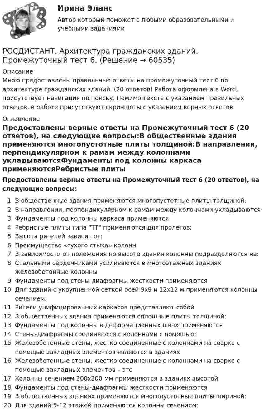     
            Описание
            Мною предоставлены правильные ответы на промежуточный тест 6 по архитектуре гражданских зданий. (20 ответов) Работа оформлена в Word, присутствует навигация по поиску. Помимо текста с указанием правильных ответов, в работе присутствуют скриншоты с указанием верных ответов. 
            Оглавление
             Предоставлены верные ответы на Промежуточный тест 6 (20 ответов), на следующие вопросы:В общественные здания применяются многопустотные плиты толщиной:В направлении, перпендикулярном к рамам между колоннами укладываютсяФундаменты под колонны каркаса применяютсяРебристые плиты типа ТТ применяются для пролетов:Высота ригелей зависит от:Преимущество «сухого стыка» колоннВ зависимости от положения по высоте здания колонны подразделяются на:Стальными сердечниками усиливаются в многоэтажных зданиях железобетонные колонныФундаменты под стены-диафрагмы жесткости применяютсяДля зданий с укрупненной сеткой осей 9х9 и 12х12 м применяются колонны сечением:Ригели унифицированных каркасов представляют собойВ общественных здания применяются сплошные плиты толщиной:Фундаменты под колонны в деформационных швах применяютсяСтены-диафрагмы соединяются с колоннами с помощью:Железобетонные стены, жестко соединенные с колоннами на сварке с помощью закладных элементов являются в зданияхЖелезобетонные стены, жестко соединенные с колоннами на сварке с помощью закладных элементов – этоКолонны сечением 300х300 мм применяются в зданиях высотой:Фундаменты под стены-диафрагмы жесткости применяютсяВ общественных зданиях применяются многопустотные плиты шириной:Для зданий 5-12 этажей применяются колонны сечением:  
            
            
            РОСДИСТАНТ. Архитектура гражданских зданий. Промежуточный тест 5.РОСДИСТАНТ. Архитектура гражданских зданий. Промежуточный тест 6.РОСДИСТАНТ. Архитектура гражданских зданий. Промежуточный тест 7.РОСДИСТАНТ. Архитектура гражданских зданий. Промежуточный тест 8.РОСДИСТАНТ. Архитектура гражданских зданий. Промежуточный тест 9.[Росдистант] Архитектура компьютеров и операционные системы (ТЕСТЫ ОТВЕТЫ)[Росдистант] Архитектура промышленных зданий 1. Общие сведения о промышленных зданиях. Архитектурно-конструктивные особенности промышленных зданий[Росдистант] Археология (ТЕСТЫ ОТВЕТЫ)РОСДИСТАНТ. Архитектура гражданских зданий. Ответы на промежуточные тесты 1-9 + Итоговый тест.Росдистант. Архитектура гражданских зданий. Промежуточные тесты и Итоговый тест 40/40 (600 ответов) {Росдистант} Архитектура гражданских зданий Промежуточный 1РОСДИСТАНТ. Архитектура гражданских зданий. Промежуточный тест 1.РОСДИСТАНТ. Архитектура гражданских зданий. Промежуточный тест 2.РОСДИСТАНТ. Архитектура гражданских зданий. Промежуточный тест 3.