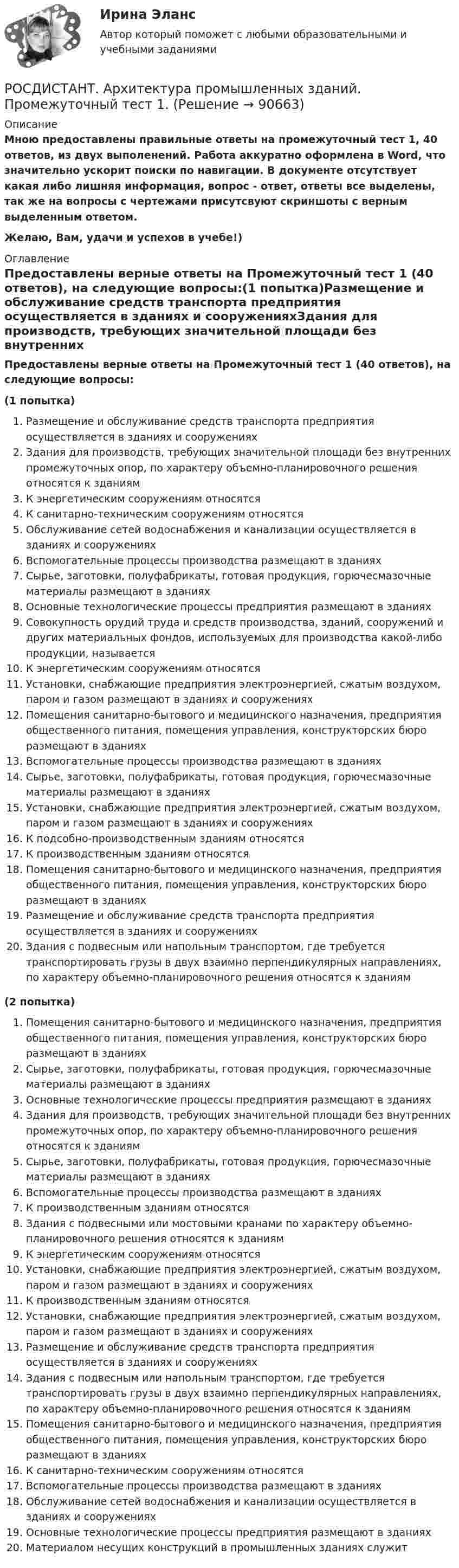    
            Описание
            Мною предоставлены правильные ответы на промежуточный тест 1, 40 ответов, из двух выполенений. Работа аккуратно оформлена в Word, что значительно ускорит поиски по навигации. В документе отсутствует какая либо  лишняя информация, вопрос - ответ, ответы все выделены, так же на вопросы с чертежами присутсвуют скриншоты с верным выделенным ответом. Желаю, Вам, удачи и успехов в учебе!) 
            Оглавление
            Предоставлены верные ответы на Промежуточный тест 1 (40 ответов), на следующие вопросы:(1 попытка)Размещение и обслуживание средств транспорта предприятия осуществляется в зданиях и сооруженияхЗдания для производств, требующих значительной площади без внутренних промежуточных опор, по характеру объемно-планировочного решения относятся к зданиямК энергетическим сооружениям относятсяК санитарно-техническим сооружениям относятсяОбслуживание сетей водоснабжения и канализации осуществляется в зданиях и сооруженияхВспомогательные процессы производства размещают в зданияхСырье, заготовки, полуфабрикаты, готовая продукция, горючесмазочные материалы размещают в зданияхОсновные технологические процессы предприятия размещают в зданияхСовокупность орудий труда и средств производства, зданий, сооружений и других материальных фондов, используемых для производства какой-либо продукции, называетсяК энергетическим сооружениям относятсяУстановки, снабжающие предприятия электроэнергией, сжатым воздухом, паром и газом размещают в зданиях и сооруженияхПомещения санитарно-бытового и медицинского назначения, предприятия общественного питания, помещения управления, конструкторских бюро размещают в зданияхВспомогательные процессы производства размещают в зданияхСырье, заготовки, полуфабрикаты, готовая продукция, горючесмазочные материалы размещают в зданияхУстановки, снабжающие предприятия электроэнергией, сжатым воздухом, паром и газом размещают в зданиях и сооруженияхК подсобно-производственным зданиям относятсяК производственным зданиям относятсяПомещения санитарно-бытового и медицинского назначения, предприятия общественного питания, помещения управления, конструкторских бюро размещают в зданияхРазмещение и обслуживание средств транспорта предприятия осуществляется в зданиях и сооруженияхЗдания с подвесным или напольным транспортом, где требуется транспортировать грузы в двух взаимно перпендикулярных направлениях, по характеру объемно-планировочного решения относятся к зданиям (2 попытка)Помещения санитарно-бытового и медицинского назначения, предприятия общественного питания, помещения управления, конструкторских бюро размещают в зданияхСырье, заготовки, полуфабрикаты, готовая продукция, горючесмазочные материалы размещают в зданияхОсновные технологические процессы предприятия размещают в зданияхЗдания для производств, требующих значительной площади без внутренних промежуточных опор, по характеру объемно-планировочного решения относятся к зданиямСырье, заготовки, полуфабрикаты, готовая продукция, горючесмазочные материалы размещают в зданияхВспомогательные процессы производства размещают в зданияхК производственным зданиям относятсяЗдания с подвесными или мостовыми кранами по характеру объемно-планировочного решения относятся к зданиямК энергетическим сооружениям относятсяУстановки, снабжающие предприятия электроэнергией, сжатым воздухом, паром и газом размещают в зданиях и сооруженияхК производственным зданиям относятсяУстановки, снабжающие предприятия электроэнергией, сжатым воздухом, паром и газом размещают в зданиях и сооруженияхРазмещение и обслуживание средств транспорта предприятия осуществляется в зданиях и сооруженияхЗдания с подвесным или напольным транспортом, где требуется транспортировать грузы в двух взаимно перпендикулярных направлениях, по характеру объемно-планировочного решения относятся к зданиямПомещения санитарно-бытового и медицинского назначения, предприятия общественного питания, помещения управления, конструкторских бюро размещают в зданияхК санитарно-техническим сооружениям относятсяВспомогательные процессы производства размещают в зданияхОбслуживание сетей водоснабжения и канализации осуществляется в зданиях и сооруженияхОсновные технологические процессы предприятия размещают в зданияхМатериалом несущих конструкций в промышленных зданиях служит  
            
            
            [Росдистант] Архитектура промышленных зданий.Итоговый тест Росдистант ТГУРОСДИСТАНТ. Архитектура промышленных зданий. Промежуточный тест 1.РОСДИСТАНТ. Архитектура промышленных зданий. Промежуточный тест 10.РОСДИСТАНТ. Архитектура промышленных зданий. Промежуточный тест 11.РОСДИСТАНТ. Архитектура промышленных зданий. Промежуточный тест 2.РОСДИСТАНТ. Архитектура промышленных зданий. Промежуточный тест 3.РОСДИСТАНТ. Архитектура промышленных зданий. Промежуточный тест 4.РОСДИСТАНТ. Архитектура гражданских зданий. Промежуточный тест 6.РОСДИСТАНТ. Архитектура гражданских зданий. Промежуточный тест 7.РОСДИСТАНТ. Архитектура гражданских зданий. Промежуточный тест 8.РОСДИСТАНТ. Архитектура гражданских зданий. Промежуточный тест 9.[Росдистант] Архитектура компьютеров и операционные системы (ТЕСТЫ ОТВЕТЫ)[Росдистант] Архитектура промышленных зданий 1. Общие сведения о промышленных зданиях. Архитектурно-конструктивные особенности промышленных зданийРосдистант Архитектура промышленных зданий Вариант А