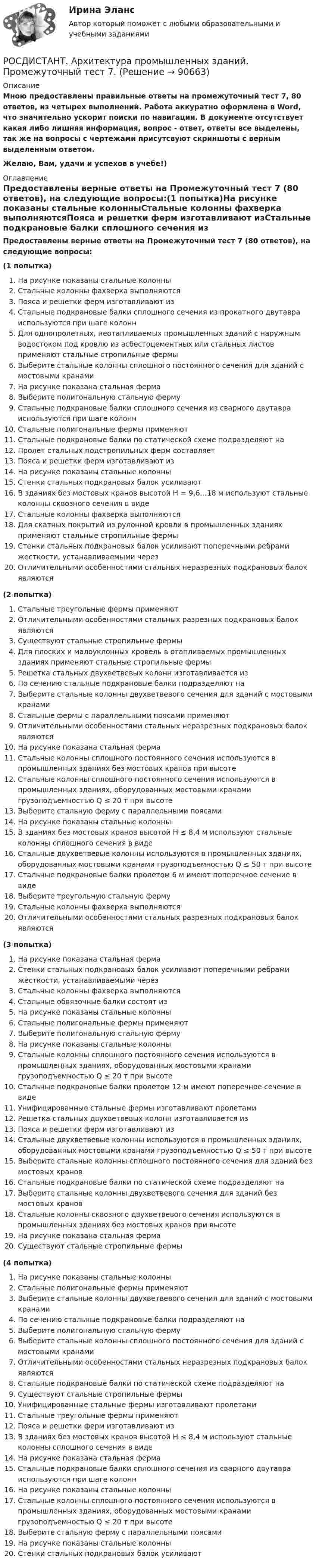     
            Описание
            Мною предоставлены правильные ответы на промежуточный тест 7, 80 ответов, из четырех выполнений. Работа аккуратно оформлена в Word, что значительно ускорит поиски по навигации. В документе отсутствует какая либо лишняя информация, вопрос - ответ, ответы все выделены, так же на вопросы с чертежами присутсвуют скриншоты с верным выделенным ответом.Желаю, Вам, удачи и успехов в учебе!) 
            Оглавление
            Предоставлены верные ответы на Промежуточный тест 7 (80 ответов), на следующие вопросы:(1 попытка)На рисунке показаны стальные колонныСтальные колонны фахверка выполняютсяПояса и решетки ферм изготавливают изСтальные подкрановые балки сплошного сечения из прокатного двутавра используются при шаге колоннДля однопролетных, неотапливаемых промышленных зданий с наружным водостоком под кровлю из асбестоцементных или стальных листов применяют стальные стропильные фермыВыберите стальные колонны сплошного постоянного сечения для зданий с мостовыми кранамиНа рисунке показана стальная фермаВыберите полигональную стальную фермуСтальные подкрановые балки сплошного сечения из сварного двутавра используются при шаге колоннСтальные полигональные фермы применяютСтальные подкрановые балки по статической схеме подразделяют наПролет стальных подстропильных ферм составляетПояса и решетки ферм изготавливают изНа рисунке показаны стальные колонныСтенки стальных подкрановых балок усиливаютВ зданиях без мостовых кранов высотой Н = 9,6…18 м используют стальные колонны сквозного сечения в видеСтальные колонны фахверка выполняютсяДля скатных покрытий из pулонной кровли в промышленных зданиях применяют стальные стропильные фермыСтенки стальных подкрановых балок усиливают поперечными ребрами жесткости, устанавливаемыми черезОтличительными особенностями стальных неразрезных подкрановых балок являются(2 попытка)Стальные треугольные фермы применяютОтличительными особенностями стальных разрезных подкрановых балок являютсяСуществуют стальные стропильные фермыДля плоских и малоуклонных кровель в отапливаемых промышленных зданиях применяют стальные стропильные фермыРешетка стальных двухветвевых колонн изготавливается изПо сечению стальные подкрановые балки подразделяют наВыберите стальные колонны двухветвевого сечения для зданий с мостовыми кранамиСтальные фермы с параллельными поясами применяютОтличительными особенностями стальных неразрезных подкрановых балок являютсяНа рисунке показана стальная фермаСтальные колонны сплошного постоянного сечения используются в промышленных зданиях без мостовых кранов при высотеСтальные колонны сплош­ного постоянного сечения используются в промышленных зданиях, оборудованных мостовыми кранами грузоподъемностью Q ≤ 20 т при высотеВыберите стальную ферму с параллельными поясамиНа рисунке показаны стальные колонныВ зданиях без мостовых кранов высотой Н ≤ 8,4 м используют стальные колонны сплошного сечения в видеСтальные двухветвевые колонны используются в промышленных зданиях, оборудованных мостовыми кранами грузоподъемностью Q ≤ 50 т при высотеСтальные подкрановые балки пролетом 6 м имеют поперечное сечение в видеВыберите треугольную стальную фермуСтальные колонны фахверка выполняютсяОтличительными особенностями стальных разрезных подкрановых балок являются(3 попытка)На рисунке показана стальная фермаСтенки стальных подкрановых балок усиливают поперечными ребрами жесткости, устанавливаемыми черезСтальные колонны фахверка выполняютсяСтальные обвязочные балки состоят изНа рисунке показаны стальные колонныСтальные полигональные фермы применяютВыберите полигональную стальную фермуНа рисунке показаны стальные колонныСтальные колонны сплош­ного постоянного сечения используются в промышленных зданиях, оборудованных мостовыми кранами грузоподъемностью Q ≤ 20 т при высотеСтальные подкрановые балки пролетом 12 м имеют поперечное сечение в видеУнифицированные стальные фермы изготавливают пролетамиРешетка стальных двухветвевых колонн изготавливается изПояса и решетки ферм изготавливают изСтальные двухветвевые колонны используются в промышленных зданиях, оборудованных мостовыми кранами грузоподъемностью Q ≤ 50 т при высотеВыберите стальные колонны сплошного постоянного сечения для зданий без мостовых крановСтальные подкрановые балки по статической схеме подразделяют наВыберите стальные колонны двухветвевого сечения для зданий без мостовых крановСтальные колонны сквозного двухветвевого сечения используются в промышленных зданиях без мостовых кранов при высотеНа рисунке показана стальная фермаСуществуют стальные стропильные фермы(4 попытка)На рисунке показаны стальные колонныСтальные полигональные фермы применяютВыберите стальные колонны двухветвевого сечения для зданий с мостовыми кранамиПо сечению стальные подкрановые балки подразделяют наВыберите полигональную стальную фермуВыберите стальные колонны сплошного постоянного сечения для зданий с мостовыми кранамиОтличительными особенностями стальных неразрезных подкрановых балок являютсяСтальные подкрановые балки по статической схеме подразделяют наСуществуют стальные стропильные фермыУнифицированные стальные фермы изготавливают пролетамиСтальные треугольные фермы применяютПояса и решетки ферм изготавливают изВ зданиях без мостовых кранов высотой Н ≤ 8,4 м используют стальные колонны сплошного сечения в видеНа рисунке показана стальная фермаСтальные подкрановые балки сплошного сечения из сварного двутавра используются при шаге колоннНа рисунке показаны стальные колонныСтальные колонны сплош­ного постоянного сечения используются в промышленных зданиях, оборудованных мостовыми кранами грузоподъемностью Q ≤ 20 т при высотеВыберите стальную ферму с параллельными поясамиНа рисунке показаны стальные колонныСтенки стальных подкрановых балок усиливают  
            
            
            РОСДИСТАНТ. Архитектура промышленных зданий. Промежуточный тест 6.РОСДИСТАНТ. Архитектура промышленных зданий. Промежуточный тест 7.РОСДИСТАНТ. Архитектура промышленных зданий. Промежуточный тест 8.РОСДИСТАНТ. Архитектура промышленных зданий. Промежуточный тест 9.[Росдистант] Архитектура промышленных зданий.Росдистант ТГУ [Росдистант] Аудит систем менеджмента (промежуточные и итоговый тесты, вопросы, ответы)[Росдистант] Аудит систем менеджмента (ТЕСТЫ ОТВЕТЫ)[Росдистант] Архитектура промышленных зданий.Итоговый тест Росдистант ТГУРОСДИСТАНТ. Архитектура промышленных зданий. Промежуточный тест 1.РОСДИСТАНТ. Архитектура промышленных зданий. Промежуточный тест 10.РОСДИСТАНТ. Архитектура промышленных зданий. Промежуточный тест 11.РОСДИСТАНТ. Архитектура промышленных зданий. Промежуточный тест 2.РОСДИСТАНТ. Архитектура промышленных зданий. Промежуточный тест 3.РОСДИСТАНТ. Архитектура промышленных зданий. Промежуточный тест 4.